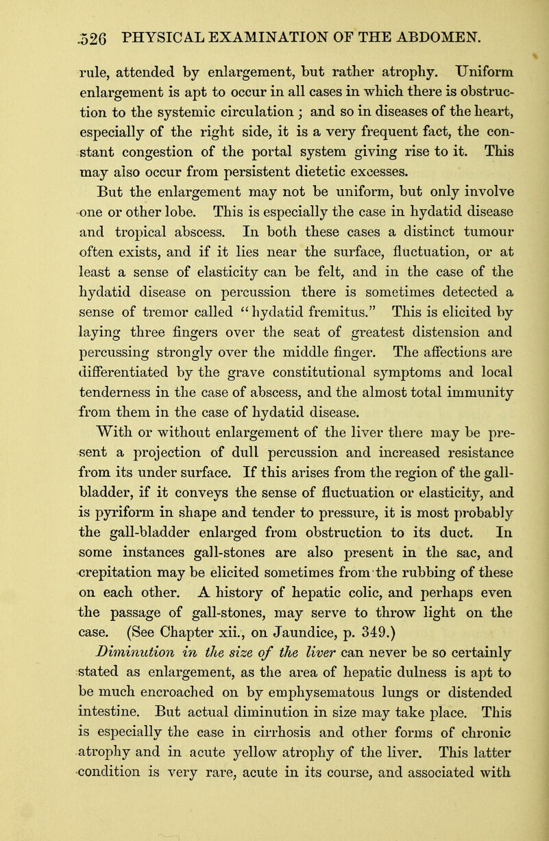 rule, attended by enlargement, but rather atrophy. Uniform enlargement is apt to occur in all cases in which there is obstruc- tion to the systemic circulation ; and so in diseases of the heart, especially of the right side, it is a very frequent fact, the con- stant congestion of the portal system giving rise to it. This may also occur from persistent dietetic excesses. But the enlargement may not be uniform, but only involve one or other lobe. This is especially the case in hydatid disease and tropical abscess. In both these cases a distinct tumour often exists, and if it lies near the surface, fluctuation, or at least a sense of elasticity can be felt, and in the case of the hydatid disease on percussion there is sometimes detected a sense of tremor called hydatid fremitus. This is elicited by laying three fingers over the seat of greatest distension and percussing strongly over the middle finger. The affections are differentiated by the grave constitutional symptoms and local tenderness in the case of abscess, and the almost total immunity from them in the case of hydatid disease. With or without enlargement of the liver there may be pre- sent a projection of dull percussion and increased resistance from its under surface. If this arises from the region of the gall- bladder, if it conveys the sense of fluctuation or elasticity, and is pyriform in shape and tender to pressure, it is most probably the gall-bladder enlarged from obstruction to its duct. In some instances gall-stones are also present in the sac, and orepitation may be elicited sometimes from the rubbing of these on each other. A history of hepatic colic, and perhaps even the passage of gall-stones, may serve to throw light on the case. (See Chapter xii., on Jaundice, p. 349.) Diminution in the size of the liver can never be so certainly stated as enlargement, as the area of hepatic dulness is apt to be much encroached on by emphysematous lungs or distended intestine. But actual diminution in size may take place. This is especially the case in cirrhosis and other forms of chronic atrophy and in acute yellow atrophy of the liver. This latter condition is very rare, acute in its course, and associated with