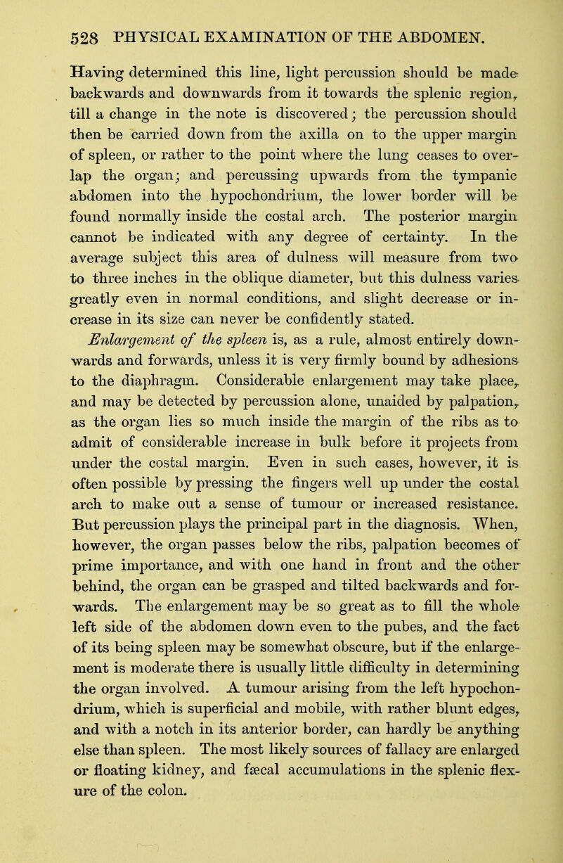 Having determined this line, light percussion should be made backwards and downwards from it towards the splenic regionr till a change in the note is discovered; the percussion should then be carried down from the axilla on to the upper margin of spleen, or rather to the point where the lung ceases to over- lap the organ; and percussing upwards from the tympanic abdomen into the hypochondrium, the lower border will be found normally inside the costal arch. The posterior margin cannot be indicated with any degree of certainty. In the average subject this area of dulness will measure from two to three inches in the oblique diameter, but this dulness varies- greatly even in normal conditions, and slight decrease or in- crease in its size can never be confidently stated. Enlargement of the spleen is, as a rule, almost entirely down- wards and forwards, unless it is very firmly bound by adhesions to the diaphragm. Considerable enlargement may take place,, and may be detected by percussion alone, unaided by palpation,, as the organ lies so much inside the margin of the ribs as to admit of considerable increase in bulk before it projects from under the costal margin. Even in such cases, however, it is often possible by pressing the fingers well up under the costal arch to make out a sense of tumour or increased resistance. But percussion plays the principal part in the diagnosis. When, however, the organ passes below the ribs, palpation becomes of prime importance, and with one hand in front and the other behind, the organ can be grasped and tilted backwards and for- wards. The enlargement may be so great as to fill the whole left side of the abdomen down even to the pubes, and the fact of its being spleen may be somewhat obscure, but if the enlarge- ment is moderate there is usually little difficulty in determining the organ involved. A tumour arising from the left hypochon- drium, which is superficial and mobile, with rather blunt edges, and with a notch in its anterior border, can hardly be anything else than spleen. The most likely sources of fallacy are enlarged or floating kidney, and faecal accumulations in the splenic flex- ure of the colon.