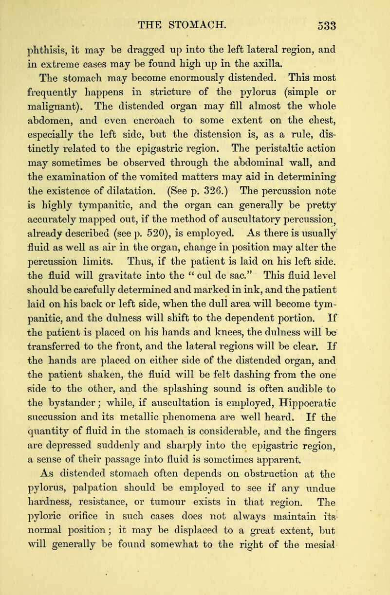 phthisis, it may be dragged up into the left lateral region, and in extreme cases may be found high up in the axilla. The stomach may become enormously distended. This most frequently happens in stricture of the pylorus (simple or malignant). The distended organ may fill almost the whole abdomen, and even encroach to some extent on the chest, especially the left side, but the distension is, as a rule, dis- tinctly related to the epigastric region. The peristaltic action may sometimes be observed through the abdominal wall, and the examination of the vomited matters may aid in determining the existence of dilatation. (See p. 326.) The percussion note is highly tympanitic, and the organ can generally be pretty accurately mapped out, if the method of auscultatory percussion, already described (see p. 520), is employed. As there is usually fluid as well as air in the organ, change in position may alter the percussion limits. Thus, if the patient is laid on his left side, the fluid will gravitate into the  cul cle sac. This fluid level should be carefully determined and marked in ink, and the patient laid on his back or left side, when the dull area will become tym- panitic, and the dulness will shift to the dependent portion. If the patient is placed on his hands and knees, the dulness will be transferred to the front, and the lateral regions will be clear. If the hands are placed on either side of the distended organ, and the patient shaken, the fluid will be felt dashing from the one side to the other, and the splashing sound is often audible to the bystander; while, if auscultation is employed, Hippocratic succussion and its metallic phenomena are well heard. If the quantity of fluid in the stomach is considerable, and the fingers are depressed suddenly and sharply into the epigastric region, a sense of their passage into fluid is sometimes apparent. As distended stomach often depends on obstruction at the pylorus, palpation should be employed to see if any undue hardness, resistance, or tumour exists in that region. The pyloric orifice in such cases does not always maintain its normal position; it may be displaced to a great extent, but will generally be found somewhat to the right of the mesial