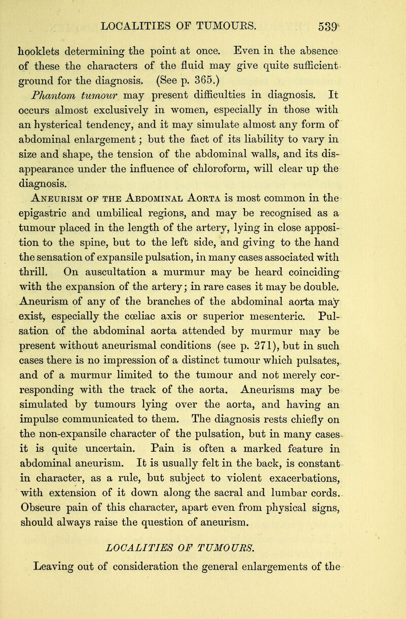 booklets determining the point at once. Even in the absence of these the characters of the fluid may give quite sufficient ground for the diagnosis. (See p. 365.) Phantom tumour may present difficulties in diagnosis. It occurs almost exclusively in women, especially in those with an hysterical tendency, and it may simulate almost any form of abdominal enlargement; but the fact of its liability to vary in size and shape, the tension of the abdominal walls, and its dis- appearance under the influence of chloroform, will clear up the diagnosis. Aneurism of the Abdominal Aorta is most common in the epigastric and umbilical regions, and may be recognised as a tumour placed in the length of the artery, lying in close apposi- tion to the spine, but to the left side, and giving to the hand the sensation of expansile pulsation, in many cases associated with thrill. On auscultation a murmur may be heard coinciding with the expansion of the artery; in rare cases it may be double. Aneurism of any of the branches of the abdominal aorta may exist, especially the coeliac axis or superior mesenteric. Pul- sation of the abdominal aorta attended by murmur may be present without aneurismal conditions (see p. 271), but in such cases there is no impression of a distinct tumour which pulsates, and of a murmur limited to the tumour and not merely cor- responding with the track of the aorta. Aneurisms may be simulated by tumours lying over the aorta, and having an impulse communicated to them. The diagnosis rests chiefly on the non-expansile character of the pulsation, but in many cases it is quite uncertain. Pain is often a marked feature in abdominal aneurism. It is usually felt in the back, is constant in character, as a rule, but subject to violent exacerbations, with extension of it down along the sacral and lumbar cords. Obscure pain of this character, apart even from physical signs, should always raise the question of aneurism. LOCALITIES OF TUMOURS, Leaving out of consideration the general enlargements of the