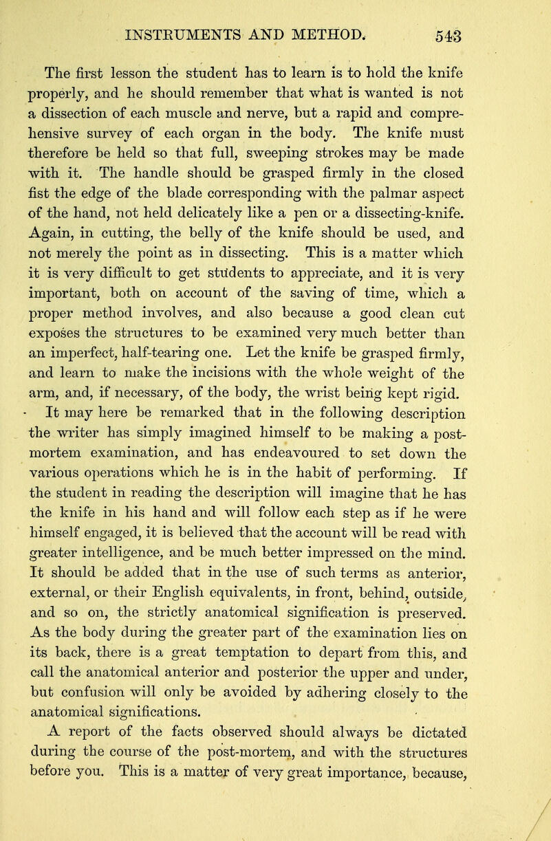 The first lesson the student has to learn is to hold the knife properly, and he should remember that what is wanted is not a dissection of each muscle and nerve, but a rapid and compre- hensive survey of each organ in the body. The knife must therefore be held so that full, sweeping strokes may be made with it. The handle should be grasped firmly in the closed fist the edge of the blade corresponding with the palmar aspect of the hand, not held delicately like a pen or a dissecting-knife. Again, in cutting, the belly of the knife should be used, and not merely the point as in dissecting. This is a matter which it is very difficult to get students to appreciate, and it is very important, both on account of the saving of time, which a proper method involves, and also because a good clean cut exposes the structures to be examined very much better than an imperfect, half-tearing one. Let the knife be grasped firmly, and learn to make the incisions with the whole weight of the arm, and, if necessary, of the body, the wrist being kept rigid. It may here be remarked that in the following description the writer has simply imagined himself to be making a post- mortem examination, and has endeavoured to set down the various operations which he is in the habit of performing. If the student in reading the description will imagine that he has the knife in his hand and will follow each step as if he were himself engaged, it is believed that the account will be read with greater intelligence, and be much better impressed on the mind. It should be added that in the use of such terms as anterior, external, or their English equivalents, in front, behind, outside, and so on, the strictly anatomical signification is preserved. As the body during the greater part of the examination lies on its back, there is a great temptation to depart from this, and call the anatomical anterior and posterior the upper and under, but confusion will only be avoided by adhering closely to the anatomical significations. A report of the facts observed should always be dictated during the course of the post-mortem, and with the structures before you. This is a matter of very great importance, because,