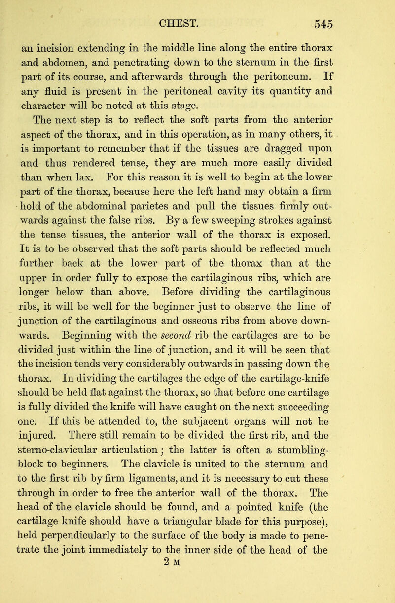 an incision extending in the middle line along the entire thorax and abdomen, and penetrating clown to the sternum in the first part of its course, and afterwards through the peritoneum. If any fluid is present in the peritoneal cavity its quantity and character will be noted at this stage. The next step is to reflect the soft parts from the anterior aspect of the thorax, and in this operation, as in many others, it is important to remember that if the tissues are dragged upon and thus rendered tense, they are much more easily divided than when lax. For this reason it is well to begin at the lower part of the thorax, beca.use here the left hand may obtain a firm hold of the abdominal parietes and pull the tissues firmly out- wards against the false ribs. By a few sweeping strokes against the tense tissues, the anterior wall of the thorax is exposed. It is to be observed that the soft parts should be reflected much further back at the lower part of the thorax than at the upper in order fully to expose the cartilaginous ribs, which are longer below than above. Before dividing the cartilaginous ribs, it will be well for the beginner just to observe the line of junction of the cartilaginous and osseous ribs from above down- wards. Beginning with the second rib the cartilages are to be divided just within the line of junction, and it will be seen that the incision tends very considerably outwards in passing down the thorax. In dividing the cartilages the edge of the cartilage-knife should be held flat against the thorax, so that before one cartilage is fully divided the knife will have caught on the next succeeding one. If this be attended to, the subjacent organs will not be injured. There still remain to be divided the first rib, and the sterno-clavicular articulation; the latter is often a stumbling- block to beginners. The clavicle is united to the sternum and to the first rib by firm ligaments, and it is necessary to cut these through in order to free the anterior wall of the thorax. The head of the clavicle should be found, and a pointed knife (the cartilage knife should have a triangular blade for this purpose), held perpendicularly to the surface of the body is made to pene- trate the joint immediately to the inner side of the head of the 2 M