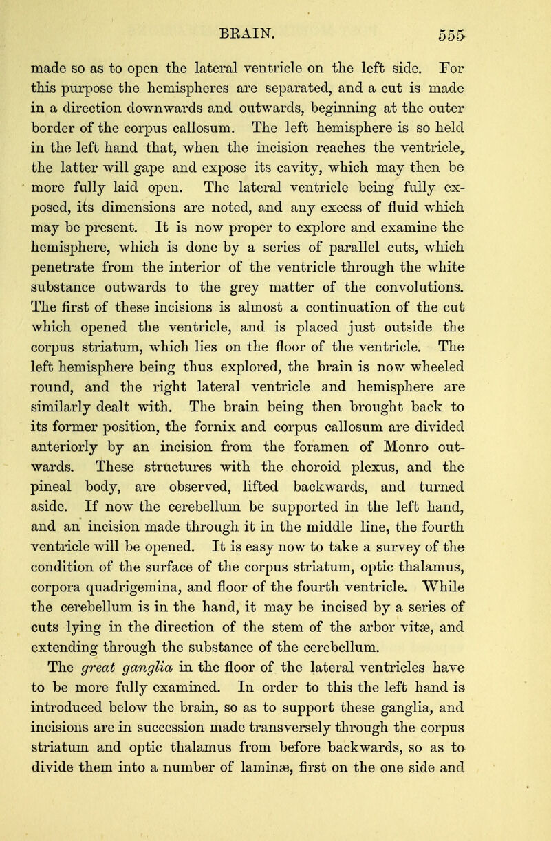 made so as to open the lateral ventricle on the left side. For this purpose the hemispheres are separated, and a cut is made in a direction downwards and outwards, beginning at the outer border of the corpus callosum. The left hemisphere is so held in the left hand that, when the incision reaches the ventricle, the latter will gape and expose its cavity, which may then be more fully laid open. The lateral ventricle being fully ex- posed, its dimensions are noted, and any excess of fluid which may be present. It is now proper to explore and examine the hemisphere, which is done by a series of parallel cuts, which penetrate from the interior of the ventricle through the white substance outwards to the grey matter of the convolutions. The first of these incisions is almost a continuation of the cut which opened the ventricle, and is placed just outside the corpus striatum, which lies on the floor of the ventricle. The left hemisphere being thus explored, the brain is now wheeled round, and the right lateral ventricle and hemisphere are similarly dealt with. The brain being then brought back to its former position, the fornix and corpus callosum are divided anteriorly by an incision from the foramen of Monro out- wards. These structures with the choroid plexus, and the pineal body, are observed, lifted backwards, and turned aside. If now the cerebellum be supported in the left hand, and an incision made through it in the middle line, the fourth ventricle will be opened. It is easy now to take a survey of the condition of the surface of the corpus striatum, optic thalamus, corpora quadrigemina, and floor of the fourth ventricle. While the cerebellum is in the hand, it may be incised by a series of cuts lying in the direction of the stem of the arbor vitae, and extending through the substance of the cerebellum. The great ganglia in the floor of the lateral ventricles have to be more fully examined. In order to this the left hand is introduced below the brain, so as to support these ganglia, and incisions are in succession made transversely through the corpus striatum and optic thalamus from before backwards, so as to divide them into a number of laminae, first on the one side and