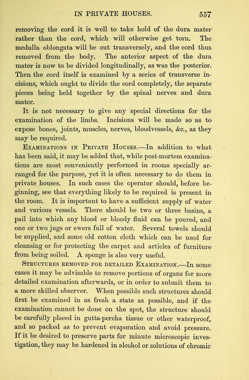 removing the cord it is well to take hold of the dura mater rather than the cord, which will otherwise get torn. The medulla oblongata will be cut transversely, and the cord thus removed from the body. The anterior aspect of the dura mater is now to be divided longitudinally, as was the posterior. Then the cord itself is examined by a series of transverse in- cisions, which ought to divide the cord completely, the separate pieces being held together by the spinal nerves and dura mater. It is not necessary to give any special directions for the examination of the limbs. Incisions will be made so as to expose bones, joints, muscles, nerves, bloodvessels, (fee, as they may be required. Examinations in Private Houses.—In addition to what has been said, it may be added that, while post-mortem examina- tions are most conveniently performed in rooms specially ar- ranged for the purpose, yet it is often necessary to do them in private houses. In such cases the operator should, before be- ginning, see that everything likely to be required is present in the room. It is important to have a sufficient supply of water and various vessels. There should be two or three basins, a pail into which any blood or bloody fluid can be poured, and one or two jugs or ewers full of water. Several towels should be supplied, and some old cotton cloth which can be used for cleansing or for protecting the carpet and articles of furniture from being soiled. A sponge is also very useful. Structures removed for detailed Examination.—In some cases it may be advisable to remove portions of organs for more detailed examination afterwards, or in order to submit them to a more skilled observer. When possible such structures should first be examined in as fresh a state as possible, and if the examination cannot be done on the spot, the structure should be carefully placed in gutta-percha tissue or other waterproof, and so packed as to prevent evaporation and avoid pressure. If it be desired to preserve parts for minute microscopic inves- tigation, they may be hardened in alcohol or solutions of chromic