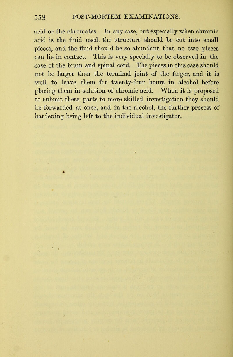 acid or the cliromates. In any case, but especially when chromic acid is the fluid used, the structure should be cut into small pieces, and the fluid should be so abundant that no two pieces can lie in contact. This is very specially to be observed in the case of the brain and spinal cord. The pieces in this case should not be larger than the terminal joint of the finger, and it is well to leave them for twenty-four hours in alcohol before placing them in solution of chromic acid. When it is proposed to submit these parts to more skilled investigation they should be forwarded at once, and in the alcohol, the further process of hardening being left to the individual investigator.