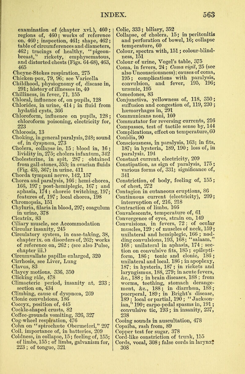 examination of (chapter xvi.), 460; regions of, 460; works of reference on, 460; inspection, 461; shape, 462; table of circumferences and diameters, 462; tracings of healthy, pigeon- breast, rickety, emphysematous, and distorted chests (Figs. 64-68), 463, 465 Cheyne-Stokes respiration, 275 Chicken-pox, 79, 96; see Varicella Childhood, physiognomy of, disease in, 291; history of illnesses in, 40 Chilliness, in fever, 71, 155 Chloral, influence of, on pupils, 128 Chlorides, in urine, 414; in fluid from hydatid cysts, 366 Chloroform, influence on pupils, 128; chloroform poisoning, electricity for, 223 Chlorosis, 13 Choking, in general paralysis, 248; sound of, in dyspnoea, 273 Cholera, collapse in, 15 ; blood in, 16 ; lividity in, 275; cholera infantum, 34-2 Cholesterine, in spit, 287; obtained from gall-stones, 353; in ovarian fluids (Fig. 43), 367; in urine, 411 Chorda tympani nerve, 142, 157 Chorea and paralysis, 166 ; hemi-chorea, 166, 197; post-hemiplegic, 167; and aphasia, 174 ; choreic twitching, 197; features of, 197; local chorea, 198 Chromopsia, 151 Chyluria, filaria in blood, 297; coagulum in urine, 378 Cicatrix, 83 Ciliary muscle, see Accommodation Circular insanity, 245 Circulatory system, in case-taking, 38, chapter ix. on disorders of, 262; works of reference on, 262 ; (see also Pulse, chapter iii.) Circumvallate papillse enlarged, 320 Cirrhosis, see Liver, Lung Clavus, 83 Clayey motions, 336, 350 Clicking rale, 478 Climacteric period, insanity at, 233 ; section on, 434 Climbing, cause of dyspnoea, 269 Clonic convulsions, 186 Coccyx, position of, 445 Cockle-shaped crusts, 82 Coffee-grounds vomiting, 326, 327 Cog-wheel respiration, 476 Cohn on spirochsete Obermeieri, 297 Coil, importance of, in batteries, 209 Coldness, in collapse, 15; feeling of, 155; of limbs, 155; of limbs, galvanism for, 223 ; of tongue, 321 Colic, 333; biliary, 352 Collapse, of cholera, 15; in peritonitis and perforation of bowel, 16; collapse temperature, 60 Colour, spectra with, 151; colour-blind- ness, 151 Colour of urine, Vogel's table, 375 Coma, in fevers, 24; Coma vigil, 25 (see also Unconsciousness); causes of coma, 195; complications with paralysis, convulsion, and fever, 195, 196; ursemic, 195 Comedones, 83 Conjunctiva, yellowness of, 118, 350; suffusion and congestion of, 119, 230 ; haemorrhages in, 291 Communicans noni, 160 Commutator for reversing currents, 216 Compasses, test of tactile sense by, 144 Complications, effect on temperature. 60 Conidia, 90 Consciousness, in paralysis, 163; in fits, 187; in hysteria, 189, 190; loss of, in paralysis, 194 Constant current, electricity, 209 Constipation, as sign of paralysis, 175 ; various forms of, 331; significance of, 341 Constriction, of body, feeling of, 155; of chest, 272 Contagion in cutaneous eruptions, 86 Continuous current (electricity), 209; interruption of, 216, 218 Contraction of limbs, 166 Convalescents, temperature of, 61 Convergence of eyes, strain on, 149 Convulsions, in fevers, 72 ; of ocular muscles, 129 ; of muscles of neck, 159; unilateral and hemiplegic, 166 ; nod- ding convulsions, 193, 168; salaam, 168 ; unilateral in aphasia, 174 ; sec- tion on convulsive fits, 185 ; epilepti- form, 186; tonic and clonic, 186 ; unilateral and local, 186 ; in apoplexy, 187; in hysteria, 187; in rickets and laryngismus, 188, 279; in acute fevers, &c, 188; in brain diseases, 188 ; from worms, teething, stomach derange- ment, &c, 188; in diarrhoea, 188; puerperal, 189; in Bright's disease, 189 ; local or partial, 190 ;  Jackson- ian, 190; carpo-pedal spasms in, 191; convulsive tic, 193; in insanity, 237, 238 Cooing sounds in auscultation, 478 Copaiba, rash from, 89 Copper test for sugar, 378 Cord-like constriction of trunk, 155 Cords, vocal, 308; false cords in larynx* 308