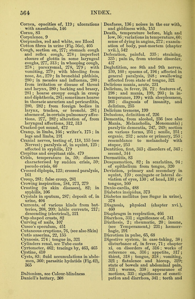 Cornea, opacities of, 119; ulcerations with ansesthesia, 146 Cornu, 83 Corpulence, 9 Corpuscles, red and white, see Blood Cotton fibres in urine (Fig. 56a), 405 Cough, section on, 277; stomach cough and reflex cough, 278; imperfect closure of glottis in some laryngeal coughs, 277, 313; in whooping cough, 278 ; paroxysmal, 278, 279; with vomiting, 279; with bleeding from nose, &c., 279; in bronchial phthisis, 280; in measles and influenza, 280; from irritation or disease of throat and larynx, 280 ; barking and brassy, 281; hoarse croupy cough in croup and diphtheria, 281; sometimes hoarse in thoracic aneurism and pericarditis, 280, 282; from foreign bodies in larynx, trachea, or bronchi, 281; absence of, in certain pulmonary affec- tions, 277, 282; alteration of, from laryngeal affections, 312, 313 Cracked-pot sound, 472 Cramp, in limbs, 166; writer's, 175 ; in legs and limbs, 191 Cranial nerves, testing of, 118, 155 (see Nerves); paralysis of, in squint, 125 ; affected in syphilis, 179 Crepitus and crepitant rale, 479 Crisis, temperature in, 59; diseases characterised by sudden crisis, 59; pseudo-crisis, 60 Crossed diplopia, 123; crossed paralysis, 161 Croup, 281; false croup, 281 Crowing inspiration, 184, 273, 279 Crusting (in skin diseases), 82; in syphilis, 106 Crystals in sputum, 287; deposit of, in urine, 404 Currents, of various kinds from bat- teries, 208, 209; labile currents, 217; descending (electrical), 221 Cup-shaped crusts, 82 Curving of nails, 107 Cusco's speculum, 451 Cutaneous eruptions, 76, (see also Skin) Cutis anserina, 22, 155 Cyanosis, 274 ; tongue in, 321 Cylinders renal, see Tube-casts Cyrtometer, 462; tracings by, 463, 465 Cystine, 410 Cysts, 83; fluid accumulations in abdo- men, 360; parasitic hydatids (Fig.42), 365 Daltonism, see Colour-blindness Daniell's battery, 208 Deafness, 136 ; noises in the ear with, and giddiness with, 153 Death, temperature before, high and low, 56 ; variations in temperature, 60; sense of dying in angina, 272 ; examin- ation of body, post-mortem (chapter xvii.), 542 Defecation, painful, 335; straining, 335 ; pain in, from uterine disorder, 437 Deglutition, see 8th and 9th nerves, 159, 160 ; spasms of, 194; affected in general paralysis, 248; swallowing affected from state of tongue, 321 Delirious mania, acute, 231 Delirium, in fever, 24, 72 ; features of, 198 ; and mania, 199, 203; in in- temperance, 199; with sleeplessness, 203 ; diagnosis of insanity, and delirium, 255 Delirium tremens, 199 Delusions, definition of, 226 Dementia, from alcohol, 236 (see also Mania, Melancholia, Monomania) ; paralytic dementia, 247, 249; section on various forms, 251; senile, 251; organic, 252 ; acute or primary, 253 ; resemblance to melancholy with stupor, 253 Dentition, first, 343; disorders of, 343 ; second, 344 Dermatitis, 83 Desquamation, 82; in scarlatina, 94 ; of epithelium from tongue, 320 Deviation, primary and secondary in squint, 120 ; conjugate or lateral de- viation of eyes, 130 ; of head, 130; of tongue, 160 Dexio-cardia, 488 Diabetes insipidus, 373 Diabetes mellitus (see Sugar in urine), 378 Diagnosis, physical (chapter xvi.), 460 Diaphragm in respiration, 466 Diarrhoea, 331; significance of, 341 Diathesis, 2; rheumatic, 20 ; insane, (see Temperament,) 231; haemorr- hagic, 291 Dicrotism in pulse, 65, 68 Digestive system, in case-taking, 38; disturbance of, in fever, 71; chapter xi. on disorders of, 316 ; works of reference on, 316; appetite, 317; thirst, 318 ; tongue, 318 ; vomiting, 321 ; flatulence and hiccup, 329; state of bowels and abdominal pain, 331; worms, 338; appearance of motions, 335 ; significance of consti- pation and diarrhoea, 341; teeth and