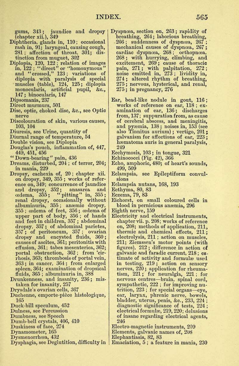 gums, 343; jaundice and dropsy (chapter xii.), 349 Diphtheria, glands in, 110; occasional rash in, 91; laryngeal, causing cough, 281; affection of throat, 301; dis- tinction from muguet, 302 Diplopia, 120, 122 ; relation of images in, 122 ; direct or homonymous and crossed, 123; variations of diplopia with paralysis of special muscles (table), 124, 125; diplopia monocularis, artificial pupil, &c, 147; binocularis, 147 Dipsomania, 237 Direct murmurs, 501 Disc, optic, choked disc, &c, see Optic nerve Discolouration of skin, various causes, 103, 104 Diuresis, see Urine, quantity of Diurnal range of temperature, 54 Double vision, see Diplopia Douglas's pouch, inflammation of, 447, 449, 451, 456  Down-bearing pain, 436 Dreams, disturbed, 204 ; of terror, 204; in mania, 229 Dropsy, cachexia of, 20 ; chapter xii. on dropsy, 349, 355 ; works of refer- ence on, 349; concurrence of jaundice and dropsy, 352; anasarca and oedema, 355; pitting in, 355; renal dropsy, occasionally without albuminuria, 355; anaemic dropsy, 355 ; cedema of feet, 356; cedema of upper part of body, 356 ; of hands and. feet in children, 357 ; abdominal dropsy, 357; of abdominal parietes, 357; of peritoneum, 357; ovarian dropsy and encysted fluids, 360; causes of ascites, 361; peritonitis with effusion, 361; tabes mesenterica, 362; portal obstruction, 362; from 'cir- rhosis, 363; thrombosis of portal vein, 363; in cancer, 364; from enlarged spleen, 364; examination of dropsical fluids, 365 ; albuminuria in, 388 Drunkenness, and insanity, 236; mis- taken for insanity, 257 Drysdale's ovarian cells, 367 Duchenne, emporte-piece histologique, 165 Duck-bill speculum, 452 Dulness, see Percussion Dumbness, see Speech Dumb-bell crystals, 406, 410 Duskiness of face, 274 Dynamometer, 165 Dysmenorrhoea, 432 Dysphagia, see Deglutition, difficulty in Dyspnoea, section on, 263; rapidity of breathing, 264; laborious breathing, 266 ; suddenness of dyspnoea, 267 ; mechanical causes of dyspnoea, 267; cardiac dyspnoea, 268; orthopncea, 268; with hurrying, climbing, and excitement, 269; cause of thoracie pain, 271; with palpitation, 272; noise emitted in, 273 ; lividity in, 274; altered rhythm of breathing, 275; nervous, hysterical, and renal, 275; in pregnancy, 276 Ear, bead-like nodule in gout, 116; works of reference on ear, 118 ; ex- amination of ear, 136; discharges from, 137; suppuration from, as cause of cerebral abscess, and meningitis, and pyaemia, 138 ; noises in, 153 (see also Tinnitus aurium); vertigo, 201; galvanism for affections of ear, 223 ; haematoma auris in general paralysis, 249 Ecchymosis, 103; in tongue, 321 Echinococci (Fig. 42), 366 Echo, amphoric, 480; of heart's sounds, 499, 509 Eclampsia, see Epileptiform convul- sions Eclampsia nutans, 168, 193 Ecthyma, 80, 83 Eczema, 79, 83 Eichorst, on small coloured cells in blood in pernicious anaemia, 296 Eighth nerve, 159 Electricity and electrical instruments, chapter vii. p. 208; works of reference on, 208; methods of application, 211, thermic and chemical effects, 211; electrolysis, 211; action on muscles, 211; Ziemssen's motor points (with figures), 212; difference in action of galvanic and faradie current, 218 ; es- timate of activity and formulae used in testing, 219; action on sensory nerves, 220; application for rheuma- tism, 221; for neuralgia, 221; for nervous centres—brain, spinal cord, sympathetic, 222 ; for improving nu- trition, 223 ; for special organs—eye, ear, larynx, phrenic nerve, bowels, bladder, uterus, penis, &c, 233, 224 ; diagnostic significance of tests, 224 ; electrical formulae, 219, 220; delusions of insane regarding electrical agents, 246 Electro-magnetic instruments, 209 Elements, galvanic names of, 208 Elephantiasis, 82, 83 Emaciation, 5 ; a feature in mania, 230