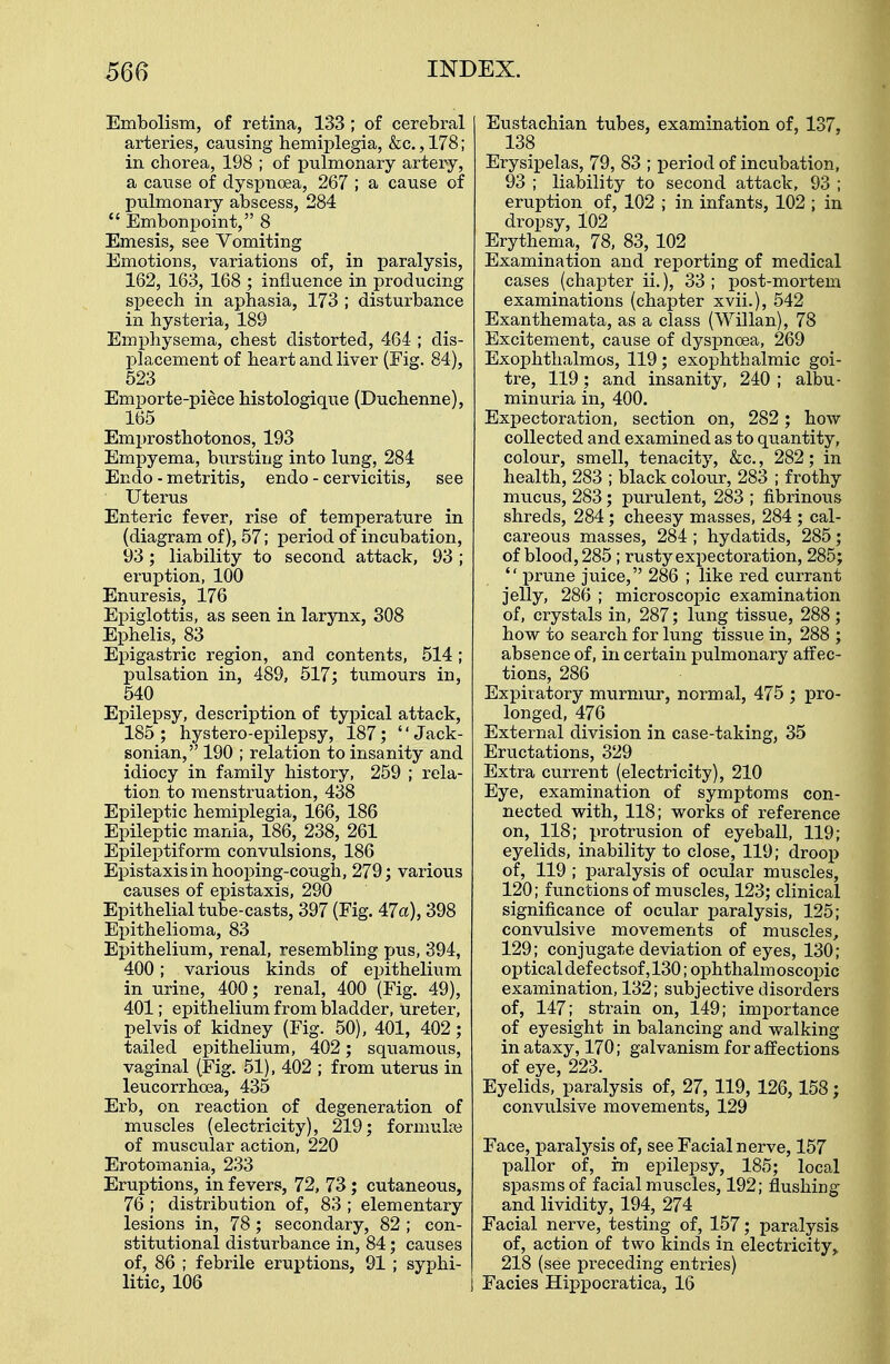 Embolism, of retina, 133 ; of cerebral arteries, causing hemiplegia, &c., 178; in chorea, 198 ; of pulmonary artery, a caiise of dyspnoea, 267 ; a cause of pulmonary abscess, 284  Embonpoint, 8 Emesis, see Vomiting Emotions, variations of, in paralysis, 162, 163, 168 ; influence in producing speech in aphasia, 173 ; disturbance in hysteria, 189 Emphysema, chest distorted, 464 ; dis- placement of heart and liver (Fig. 84), 523 Emporte-piece histologique (Duchenne), 165 Emprosthotonos, 193 Empyema, bursting into lung, 284 Endo - metritis, endo - cervicitis, see Uterus Enteric fever, rise of temperature in (diagram of), 57; period of incubation, 93; liability to second attack, 93 ; eruption, 100 Enuresis, 176 Epiglottis, as seen in larynx, 308 Ephelis, 83 Epigastric region, and contents, 514; pulsation in, 489, 517; tumours in, 540 Epilepsy, description of typical attack, 185 ; hystero-epilepsy, 187; '' Jack- sonian, 190 ; relation to insanity and idiocy in family history, 259 ; rela- tion, to menstruation, 438 Epileptic hemiplegia, 166, 186 Epileptic mania, 186, 238, 261 Epileptiform convulsions, 186 Epistaxisin hooping-cough, 279; various causes of epistaxis, 290 Epithelial tube-casts, 397 (Fig. 47a), 398 Epithelioma, 83 Epithelium, renal, resembling pus, 394, 400; various kinds of epithelium in urine, 400; renal, 400 (Fig. 49), 401; epithelium from bladder, ureter, pelvis of kidney (Fig. 50), 401, 402; tailed epithelium, 402; squamous, vaginal (Fig. 51), 402 ; from uterus in leucorrhcea, 435 Erb, on reaction of degeneration of muscles (electricity), 219; formulas of muscular action, 220 Erotomania, 233 Eruptions, in fevers, 72, 73; cutaneous, 76 ; distribution of, 83 ; elementary lesions in, 78; secondary, 82 ; con- stitutional disturbance in, 84; causes of, 86 ; febrile eruptions, 91 ; syphi- litic, 106 Eustachian tubes, examination of, 137, 138 Erysipelas, 79, 83 ; period of incubation, 93 ; liability to second attack, 93 ; eruption of, 102 ; in infants, 102 ; in dropsy, 102 Erythema, 78, 83, 102 Examination and reporting of medical cases (chapter ii.), 33 ; post-mortem examinations (chapter xvii.), 542 Exanthemata, as a class (Willan), 78 Excitement, cause of dyspnoea, 269 Exophthalmos, 119; exophthalmic goi- tre, 119; and insanity, 240 ; albu- minuria in, 400. Expectoration, section on, 282; how collected and examined as to quantity, colour, smell, tenacity, &c., 282; in health, 283 ; black colour, 283 ; frothy mucus, 283; purulent, 283 ; fibrinous shreds, 284; cheesy masses, 284 ; cal- careous masses, 284 ; hydatids, 285; of blood, 285; rusty expectoration, 285;  prune juice, 286 ; like red currant jelly, 286 ; microscopic examination of, crystals in, 287; lung tissue, 288 ; how to search for lung tissue in, 288 ; absence of, in certain pulmonary affec- tions, 286 Expiratory murmur, normal, 475 ; pro- longed, 476 External division in case-taking, 35 Eructations, 329 Extra current (electricity), 210 Eye, examination of symptoms con- nected with, 118; works of reference on, 118; protrusion of eyeball, 119; eyelids, inability to close, 119; droop of, 119 ; paralysis of ocular muscles, 120; functions of muscles, 123; clinical significance of ocular paralysis, 125; convulsive movements of muscles, 129; conjugate deviation of eyes, 130; optical def ectsof, 130; ophthalm oscopic examination, 132; subjective disorders of, 147; strain on, 149; importance of eyesight in balancing and walking in ataxy, 170; galvanism for affections of eye, 223. Eyelids, paralysis of, 27, 119, 126, 158; convulsive movements, 129 Face, paralysis of, see Facial nerve, 157 pallor of, in epilepsy, 185; local spasms of facial muscles, 192; flushing and lividity, 194, 274 Facial nerve, testing of, 157; paralysis of, action of two kinds in electricity,, 218 (see preceding entries) Facies Hippocratica, 16