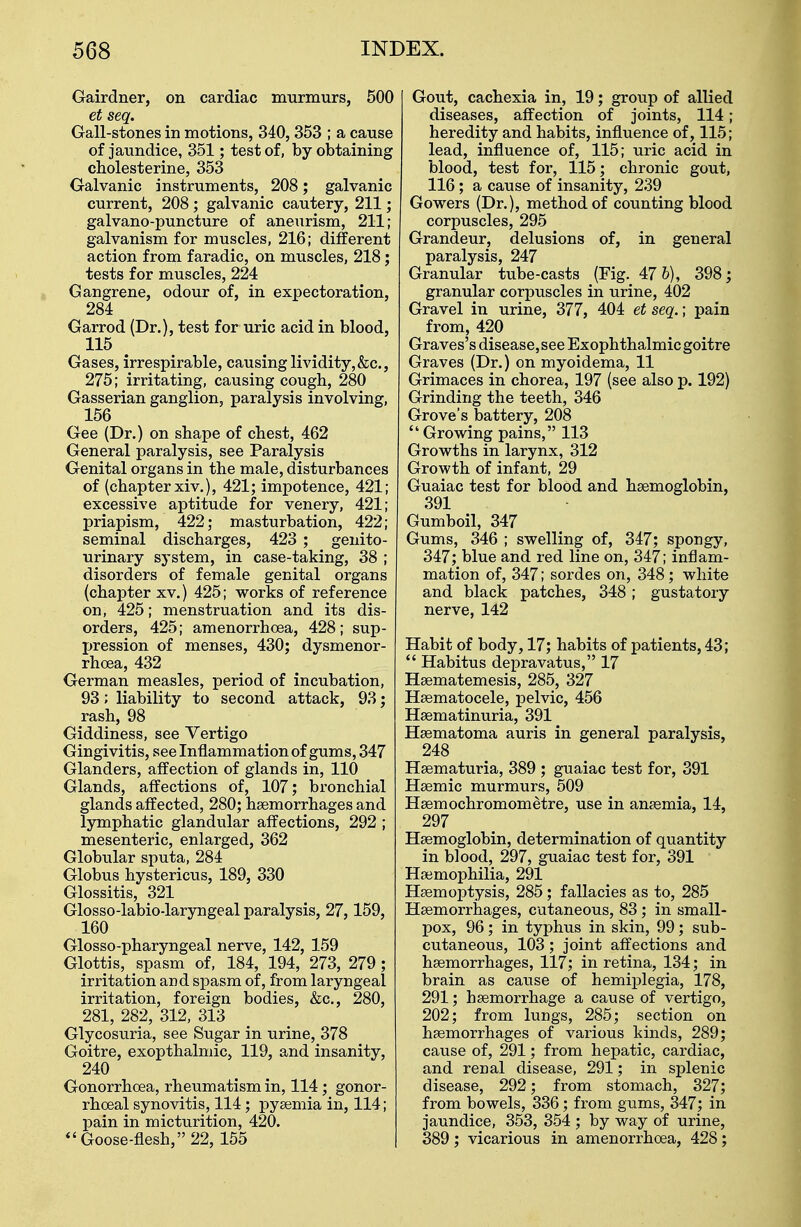 Gairdner, on cardiac murmurs, 500 et seq. Gall-stones in motions, 340, 353 ; a cause of jaundice, 351; test of, by obtaining cholesterine, 353 Galvanic instruments, 208; galvanic current, 208 ; galvanic cautery, 211; galvano-puncture of aneurism, 211; galvanism for muscles, 216; different action from faradic, on muscles, 218; tests for muscles, 224 Gangrene, odour of, in expectoration, 284 Garrod (Dr.), test for uric acid in blood, 115 Gases, irrespirable, causing lividity,&c, 275; irritating, causing cough, 280 Gasserian ganglion, paralysis involving, 156 Gee (Dr.) on shape of chest, 462 General paralysis, see Paralysis Genital organs in the male, disturbances of (chapter xiv.), 421; impotence, 421; excessive aptitude for venery, 421; priapism, 422; masturbation, 422; seminal discharges, 423 ; genito- urinary system, in case-taking, 38 ; disorders of female genital organs (chapter xv.) 425; works of reference on, 425; menstruation and its dis- orders, 425; amenorrhoea, 428; sup- pression of menses, 430; dysmenor- rhea, 432 German measles, period of incubation, 93; liability to second attack, 93; rash, 98 Giddiness, see Vertigo Gingivitis, see Inflammation of gums, 347 Glanders, affection of glands in, 110 Glands, affections of, 107; bronchial glands affected, 280; haemorrhages and lymphatic glandular affections, 292 ; mesenteric, enlarged, 362 Globular sputa, 284 Globus hystericus, 189, 330 Glossitis, 321 Glosso-labio-laryngeal paralysis, 27,159, 160 Glosso-pharyngeal nerve, 142, 159 Glottis, spasm of, 184, 194, 273, 279; irritation and spasm of, from laryngeal irritation, foreign bodies, &c, 280, 281, 282, 312, 313 Glycosuria, see Sugar in urine, 378 Goitre, exopthalmic, 119, and insanity, 240 Gonorrhoea, rheumatism in, 114; gonor- rheal synovitis, 114; pyaemia in, 114; pain in micturition, 420.  Goose-flesh, 22, 155 Gout, cachexia in, 19; group of allied diseases, affection of joints, 114; heredity and habits, influence of, 115; lead, influence of, 115; uric acid in blood, test for, 115; chronic gout, 116; a cause of insanity, 239 Gowers (Dr.), method of counting blood corpuscles, 295 Grandeur, delusions of, in general paralysis, 247 Granular tube-casts (Fig. 47 6), 398; granular corpuscles in urine, 402 Gravel in urine, 377, 404 et seq.; pain from, 420 Graves's disease, see Exophthalmic goitre Graves (Dr.) on myoidema, 11 Grimaces in chorea, 197 (see also p. 192) Grinding the teeth, 346 Grove's battery, 208  Growing pains, 113 Growths in larynx, 312 Growth of infant, 29 Guaiac test for blood and haemoglobin, 391 Gumboil, 347 Gums, 346 ; swelling of, 347; spongy, 347; blue and red line on, 347; inflam- mation of, 347; sordes on, 348; white and black patches, 348; gustatory nerve, 142 Habit of body, 17; habits of patients, 43;  Habitus depravatus, 17 Haematemesis, 285, 327 Haematocele, pelvic, 456 Haematinuria, 391 Haematoma auris in general paralysis, 248 Haematuria, 389 ; guaiac test for, 391 Haemic murmurs, 509 Haemochromometre, use in anaemia, 14, 297 Haemoglobin, determination of quantity in blood, 297, guaiac test for, 391 Haemophilia, 291 Haemoptysis, 285; fallacies as to, 285 Haemorrhages, cutaneous, 83; in small- pox, 96; in typhus in skin, 99; sub- cutaneous, 103; joint affections and haemorrhages, 117; in retina, 134; in brain as cause of hemiplegia, 178, 291; haemorrhage a cause of vertigo, 202; from lungs, 285; section on haemorrhages of various kinds, 289; cause of, 291; from hepatic, cardiac, and renal disease, 291; in splenic disease, 292; from stomach, 327; from bowels, 336 ; from gums, 347; in jaundice, 353, 354 ; by way of urine, 389; vicarious in amenorrhoea, 428;