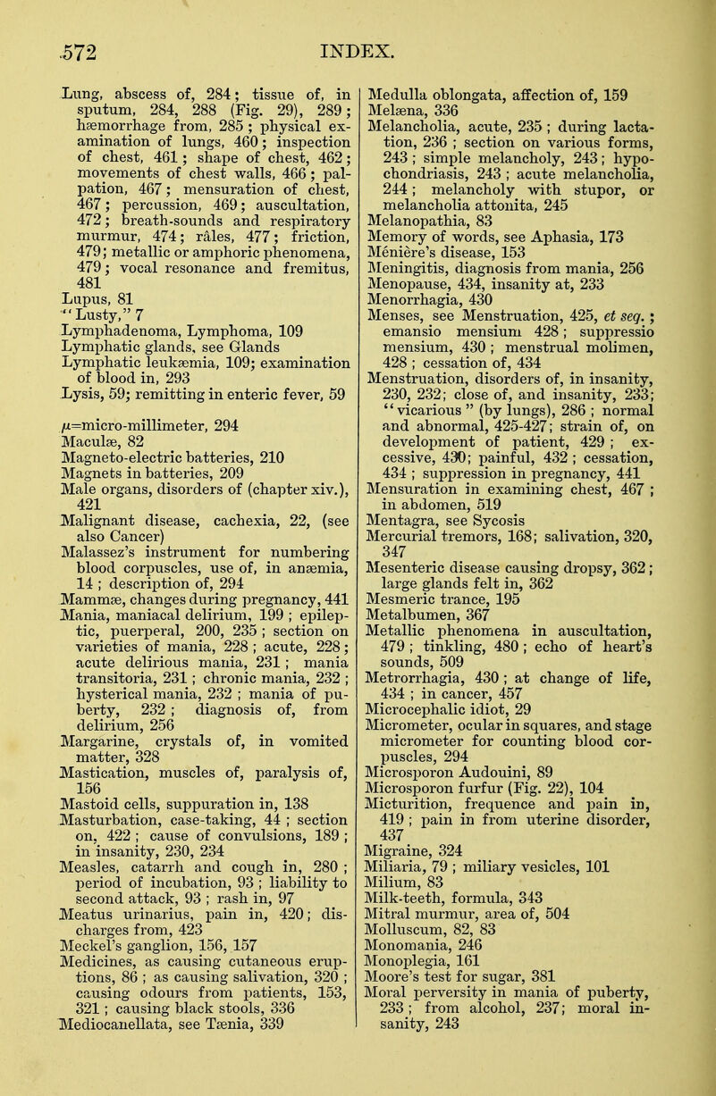 Lung, abscess of, 284; tissue of, in sputum, 284, 288 (Fig. 29), 289; haemorrhage from, 285 ; physical ex- amination of lungs, 460; inspection of chest, 461; shape of chest, 462; movements of chest walls, 466; pal- pation, 467; mensuration of chest, 467 ; percussion, 469; auscultation, 472; breath-sounds and respiratory murmur, 474; rales, 477; friction, 479; metallic or amphoric phenomena, 479; vocal resonance and fremitus, 481 Lupus, 81 Lusty, 7 Lymphadenoma, Lymphoma, 109 Lymphatic glands, see Glands Lymphatic leukaemia, 109; examination of blood in, 293 Lysis, 59; remitting in enteric fever, 59 /it=micro-millimeter, 294 Maculae, 82 Magneto-electric batteries, 210 Magnets in batteries, 209 Male organs, disorders of (chapter xiv.), 421 Malignant disease, cachexia, 22, (see also Cancer) Malassez's instrument for numbering blood corpuscles, use of, in anaemia, 14 ; description of, 294 Mammae, changes during pregnancy, 441 Mania, maniacal delirium, 199 ; epilep- tic, puerperal, 200, 235 ; section on varieties of mania, 228 ; acute, 228; acute delirious mania, 231; mania transitoria, 231; chronic mania, 232 ; hysterical mania, 232 ; mania of pu- berty, 232 ; diagnosis of, from delirium, 256 Margarine, crystals of, in vomited matter, 328 Mastication, muscles of, paralysis of, 156 Mastoid cells, suppuration in, 138 Masturbation, case-taking, 44 ; section on, 422 ; cause of convulsions, 189 ; in insanity, 230, 234 Measles, catarrh and cough in, 280 ; period of incubation, 93 ; liability to second attack, 93 ; rash in, 97 Meatus urinarius, pain in, 420; dis- charges from, 423 Meckel's ganglion, 156, 157 Medicines, as causing cutaneous erup- tions, 86 ; as causing salivation, 320 ; causing odours from patients, 153, 321; causing black stools, 336 TMediocanellata, see Taenia, 339 Medulla oblongata, affection of, 159 Melaena, 336 Melancholia, acute, 235 ; during lacta- tion, 236 ; section on various forms, 243 ; simple melancholy, 243; hypo- chondriasis, 243 ; acute melancholia, 244; melancholy with stupor, or melancholia attonita, 245 Melanopathia, 83 Memory of words, see Aphasia, 173 Meniere's disease, 153 Meningitis, diagnosis from mania, 256 Menopause, 434, insanity at, 233 Menorrhagia, 430 Menses, see Menstruation, 425, et seg.; emansio mensium 428; suppressio mensium, 430 ; menstrual molimen, 428 ; cessation of, 434 Menstruation, disorders of, in insanity, 230, 232; close of, and insanity, 233; vicarious  (by lungs), 286 ; normal and abnormal, 425-427; strain of, on development of patient, 429 ; ex- cessive, 430; painful, 432 ; cessation, 434 ; suppression in pregnancy, 441 Mensuration in examining chest, 467 ; in abdomen, 519 Mentagra, see Sycosis Mercurial tremors, 168; salivation, 320, 347 Mesenteric disease causing dropsy, 362; large glands felt in, 362 Mesmeric trance, 195 Metalbumen, 367 Metallic phenomena in auscultation, 479 ; tinkling, 480 ; echo of heart's sounds, 509 Metrorrhagia, 430 ; at change of life, 434 ; in cancer, 457 Microcephalic idiot, 29 Micrometer, ocular in squares, and stage micrometer for counting blood cor- puscles, 294 Microsporon Audouini, 89 Microsporon furfur (Fig. 22), 104 Micturition, frequence and pain in, 419 ; pain in from uterine disorder, 437 Migraine, 324 Miliaria, 79 ; miliary vesicles, 101 Milium, 83 Milk-teeth, formula, 343 Mitral murmur, area of, 504 Molluscum, 82, 83 Monomania, 246 Monoplegia, 161 Moore's test for sugar, 381 Moral perversity in mania of puberty, 233 ; from alcohol, 237; moral in- sanity, 243