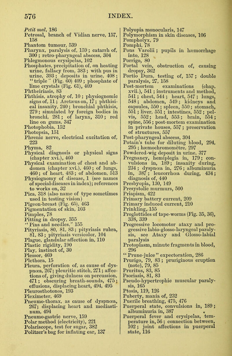 Petit mat, 186 Petrosal, branch of Vidian nerve, 157, 158 Phantom tumour, 539 Pharynx, paralysis of, 159 ; catarrh of, 300 ; retro-pharyngeal abscess, 304 Phlegmonous erysipelas, 102 Phosphates, precipitation of, on heating urine, fallacy from, 383; with pus in urine, 393 ; deposits in urine, 408 ; triple  (Fig. 60) 409 ; phosphate of lime crystals (Fig. 61), 409 Phtheiriasis, 83 Phthisis, atrophy of, 10 ; physiognomic signs of, 11; Aretaeus on, 17; phthisi- cal insanity, 240 ; bronchial phthisis, 279; simulated by foreign bodies in bronchi, 281; of larynx, 310; red line on gums, 347 Photophobia, 152 Photopsia, 151 Phrenic nerve, electrical excitation of, 223 Phyma, 82 Physical diagnosis or physical signs (chapter xvi.), 460 Physical examination of chest and ab- domen (chapter xvi.), 460; of lungs, 460; of heart, 483; of abdomen, 513 Physiognomy of disease, 1 (see names of special diseases in index); references to works on, 32 Pica, 318 (also name of type sometimes used in testing vision) Pigeon-breast (Fig. 65), 463 Pigmentation of skin, 103 Pimples, 78 Pitting in dropsy, 355  Pins and needles,'' 155 Pityriasis, 80, 81, 83; pityriasis rubra, 81, 83; pityriasis versicolor, 104 Plague, glandular affection in, 110 Plastic rigidity, 190 Play, instinct of, 30 Plessor, 469 Plethora, 15 Pleura, perforation of, as cause of dys- pnoea, 267; pleuritic stitch, 271; affec- tions of, giving dulness on percussion, 471; obscuring breath-sounds, 475; effusions, displacing heart, 494, 495 Pleurosthotonos, 193 Pleximeter, 469 Pneumo-thorax, as cause of dyspnoea, 267; displacing heart and mediasti- num, 494 Pneumo-gastric nerve, 159 Polar method (electricity), 221 Polariscope, test for sugar, 382 Politzer's bag for inflating ear, 137 Polyopia monocularis, 147 Polymorphism in skin diseases, 106 Pompholyx, 79 Pomphi, 78 Pons Varolii; pupils in haemorrhage into, 128 Porrigo, 80 Portal vein, obstruction of, causing dropsy, 362 Portio Dura, testing of, 157; double paralysis, 27, 158 Post-mortem examinations (chap, xvii.), 541; instruments and method, 541; chest, 544 ; heart, 547; lungs, 548; abdomen, 549; kidneys and capsules, 550 ; spleen, 550; stomach, 551; liver, 551; intestines, 552 ; pel- vis, 552; head, 553 ; brain, 554 ; spine, 556; post-mortem examination in private houses, 557; preservation of structures, 557 Post-pharyngeal abscess, 304 Potain's tube for diluting blood, 294, 295 ; haamochromometre, 297 Powdered-wig deposit in urine, 377 Pregnancy, hemiplegia in, 179; con- vulsions in, 189; insanity during, 234; dyspnoea in, 276; albuminuria in, 387; leucorrhcea during, 434; diagnosis of, 440 Presbyopia, 130, 149 Presystolic murmurs, 500 Priapism, 422 Primary battery current, 209 Primary induced current, 210 Prinkling,,155 Proglottides of tape-worms (Fig. 35, 36), 338,339 Progressive locomotor ataxy and pro- gressive labio-glosso-laryngeal paraly- sis, see Ataxy and Glosso-labial paralysis Protoplasm, minute fragments in blood, 296  Prune-juice  expectoration, 286 Prurigo, 79, 83; pruriginous eruption (note), 79, 85 Pruritus, 83, 85 Psoriasis, 81, 83 Pseudo-hypertrophic muscular paraly- sis, 165 Ptosis, 119, 126 Puberty, mania of, 232 Puerile breathing, 475, 476 Puerperal state, convulsions in, 189; albuminuria in, 387 • Puerperal fever and erysipelas, tem- perature in, 56 ; connection between, 102; joint affections in puerperal state, 116