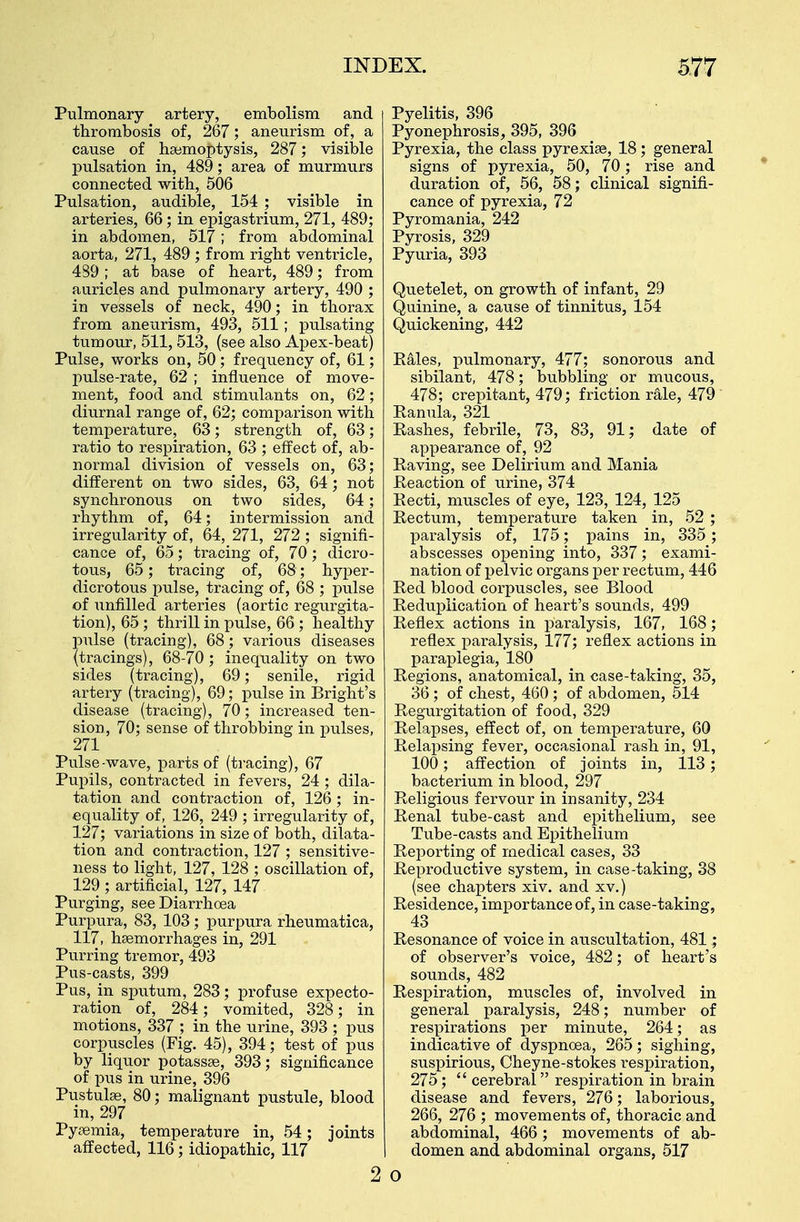 Pulmonary artery, embolism and thrombosis of, 267; aneurism of, a cause of haemoptysis, 287; visible pulsation in, 489; area of murmurs connected with, 506 Pulsation, audible, 154 ; visible in arteries, 66; in epigastrium, 271, 489; in abdomen, 517; from abdominal aorta, 271, 489 ; from right ventricle, 4S9; at base of heart, 489; from auricles and pulmonary artery, 490 ; in vessels of neck, 490; in thorax from aneurism, 493, 511 ; pulsating tumour, 511, 513, (see also Apex-beat) Pulse, works on, 50; frequency of, 61; pulse-rate, 62 ; influence of move- ment, food and stimulants on, 62; diurnal range of, 62; comparison with temperature, 63; strength of, 63; ratio to respiration, 63 ; effect of, ab- normal division of vessels on, 63; different on two sides, 63, 64 ; not synchronous on two sides, 64; rhythm of, 64; intermission and irregularity of, 64, 271, 272; signifi- cance of, 65; tracing of, 70 ; dicro- tous, 65; tracing of, 68; hyper- dicrotous pulse, tracing of, 68 ; pulse of unfilled arteries (aortic regurgita- tion), 65 ; thrill in pulse, 66 ; healthy pulse (tracing), 68; various diseases (tracings), 68-70 ; inequality on two sides (tracing), 69; senile, rigid artery (tracing), 69; pulse in Bright's disease (tracing), 70; increased ten- sion, 70; sense of throbbing in pulses, 271 Pulse-wave, parts of (tracing), 67 Pupils, contracted in fevers, 24 ; dila- tation and contraction of, 126; in- equality of, 126, 249 ; irregularity of, 127; variations in size of both, dilata- tion and contraction, 127 ; sensitive- ness to light, 127, 128 ; oscillation of, 129 ; artificial, 127, 147 Purging, see Diarrhoea Purpura, 83, 103; purpura rheumatica, 117, haemorrhages in, 291 Purring tremor, 493 Pus-casts, 399 Pus, in sputum, 283; profuse expecto- ration of, 284; vomited, 328; in motions, 337 ; in the urine, 393 ; pus corpuscles (Fig. 45), 394; test of pus by liquor potassae, 393; significance of pus in urine, 396 Pustulae, 80; malignant pustule, blood in, 297 Pyaemia, temperature in, 54; joints affected, 116; idiopathic, 117 2 Pyelitis, 396 Pyonephrosis, 395, 396 Pyrexia, the class pyrexiae, 18; general signs of pyrexia, 50, 70; rise and duration of, 56, 58; clinical signifi- cance of pyrexia, 72 Pyromania, 242 Pvrosis, 329 Pyuria, 393 Quetelet, on growth of infant, 29 Quinine, a cause of tinnitus, 154 Quickening, 442 Kales, pulmonary, 477; sonorous and sibilant, 478; bubbling or mucous, 478; crepitant, 479; friction rale, 479 Ranula, 321 Rashes, febrile, 73, 83, 91; date of appearance of, 92 Raving, see Delirium and Mania Reaction of urine, 374 Recti, muscles of eye, 123, 124, 125 Rectum, temperature taken in, 52 ; paralysis of, 175; pains in, 335 ; abscesses opening into, 337; exami- nation of pelvic organs per rectum, 446 Red blood corpuscles, see Blood Reduplication of heart's sounds, 499 Reflex actions in paralysis, 167, 168; reflex paralysis, 177; reflex actions in paraplegia, 180 Regions, anatomical, in case-taking, 35, 36; of chest, 460 ; of abdomen, 514 Regurgitation of food, 329 Relapses, effect of, on temperature, 60 Relapsing fever, occasional rash in, 91, 100; affection of joints in, 113; bacterium in blood, 297 Religious fervour in insanity, 234 Renal tube-cast and epithelium, see Tube-casts and Epithelium Reporting of medical cases, 33 Reproductive system, in case-taking, 38 (see chapters xiv. and xv.) Residence, importance of, in case-taking, 43 Resonance of voice in auscultation, 481; of observer's voice, 482; of heart's sounds, 482 Respiration, muscles of, involved in general paralysis, 248; number of respirations per minute, 264; as indicative of dyspnoea, 265; sighing, suspirious, Cheyne-stokes respiration, 275 ;  cerebral respiration in brain disease and fevers, 276; laborious, 266, 276 ; movements of, thoracic and abdominal, 466 ; movements of ab- domen and abdominal organs, 517