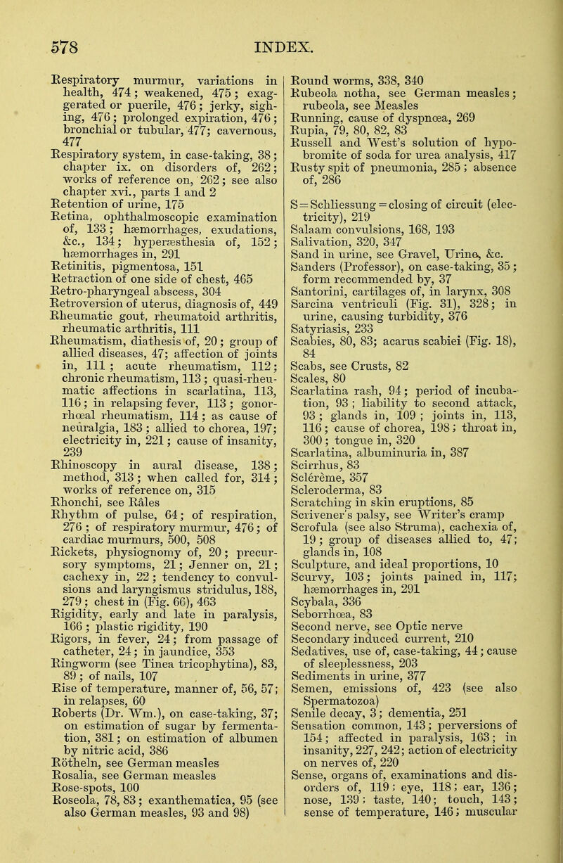 Respiratory murmur, variations in health, 474; weakened, 475; exag- gerated or puerile, 476; jerky, sigh- ing, 476; prolonged expiration, 476; bronchial or tubular, 477; cavernous, 477 Respiratory system, in case-taking, 38; chapter ix. on disorders of, 262; works of reference on, 262; see also chapter xvi., parts 1 and 2 Retention of urine, 175 Retina, ophthalmoscopic examination of, 133; haemorrhages, exudations, &c, 134; hyperesthesia of, 152; haemorrhages in, 291 Retinitis, pigmentosa, 151 Retraction of one side of chest, 465 Retro-pharyngeal abscess, 304 Retroversion of uterus, diagnosis of, 449 Rheumatic gout, rheumatoid arthritis, rheumatic arthritis, 111 Rheumatism, diathesis of, 20; group of allied diseases, 47; affection of joints in, 111 ; acute rheumatism, 112; chronic rheumatism, 113 ; quasi-rheu- matic affections in scarlatina, 113, 116; in relapsing fever, 113 ; gonor- rhceal rheumatism, 114 ; as cause of neuralgia, 183 ; allied to chorea, 197; electricity in, 221; cause of insanity, 239 Rhinoscopy in aural disease, 138; method, 313; when called for, 314; works of reference on, 315 Rhonchi, see Rales Rhythm of pulse, 64; of respiration, 276 ; of respiratory murmur, 476; of cardiac murmurs, 500, 508 Rickets, physiognomy of, 20; precur- sory symptoms, 21; Jenner on, 21; cachexy in, 22; tendency to convul- sions and laryngismus stridulus, 188, 279 ; chest in (Fig. 66), 463 Rigidity, early and late in paralysis, 166 ; plastic rigidity, 190 Rigors, in fever, 24; from passage of catheter, 24; in jaundice, 353 Ringworm (see Tinea tricophytina), 83, 89; of nails, 107 Rise of temperature, manner of, 56, 57; in relapses, 60 Roberts (Dr. Win.), on case-taking, 37; on estimation of sugar by fermenta- tion, 381; on estimation of albumen by nitric acid, 386 Rotheln, see German measles Rosalia, see German measles Rose-spots, 100 Roseola, 78, 83; exanthematica, 95 (see also German measles, 93 and 98) Round worms, 338, 340 Rubeola notha, see German measles; rubeola, see Measles Running, cause of dyspnoea, 269 Rupia, 79, 80, 82, 83 Russell and West's solution of hypo- bromite of soda for urea analysis, 417 Rusty spit of pneumonia, 285 ; absence of, 286 S = Schliessung = closing of circuit (elec- tricity), 219 Salaam convulsions, 168, 193 Salivation, 320, 347 Sand in urine, see Gravel, Urine, &c. Sanders (Professor), on case-taking, 35 ; form recommended by, 37 Santorini, cartilages of, in larynx, 308 Sarcina ventriculi (Fig. 31), 328; in urine, causing turbidity, 376 Satyriasis, 233 Scabies, 80, 83; acarus scabiei (Fig. 18), 84 Scabs, see Crusts, 82 Scales, 80 Scarlatina rash, 94; period of incuba- tion, 93 ; liability to second attack, 93; glands in, 109 ; joints in, 113, 116 ; cause of chorea, 198; throat in, 300; tongue in, 320 Scarlatina, albuminuria in, 387 Scirrhus, 83 Sclereme, 357 Scleroderma, 83 Scratching in skin eruptions, 85 Scrivener's palsy, see Writer's cramp Scrofula (see also Struma), cachexia of, 19; group of diseases allied to, 47; glands in, 108 Sculpture, and ideal proportions, 10 Scurvy, 103; joints pained in, 117; haemorrhages in, 291 Scybala, 336 Seborrhoea, 83 Second nerve, see Optic nerve Secondary induced current, 210 Sedatives, use of, case-taking, 44; cause of sleeplessness, 203 Sediments in urine, 377 Semen, emissions of, 423 (see also Spermatozoa) Senile decay, 3; dementia, 251 Sensation common, 143; perversions of 154; affected in paralysis, 163; in insanity, 227, 242; action of electricity on nerves of, 220 Sense, organs of, examinations and dis- orders of, 119 ; eye, 118; ear, 136; nose, 139; taste, 140; touch, 143; sense of temperature, 146; muscular