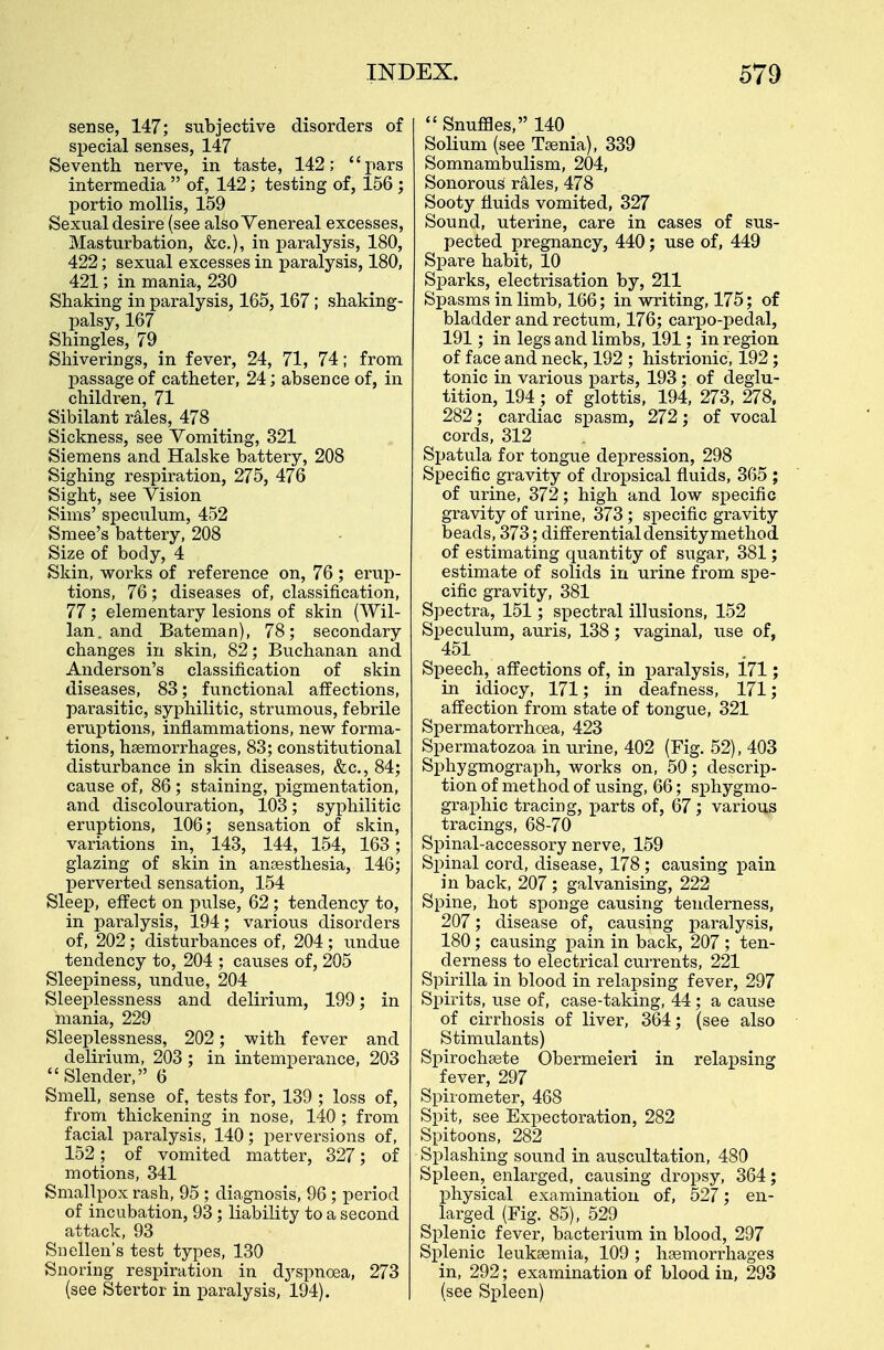 sense, 147; subjective disorders of special senses, 147 Seventh nerve, in taste, 142; pars intermedia  of, 142; testing of, 156 j portio mollis, 159 Sexual desire (see also Venereal excesses, Masturbation, &c), in paralysis, 180, 422; sexual excesses in paralysis, 180, 421; in mania, 230 Shaking in paralysis, 165,167 ; shaking- palsy, 167 Shingles, 79 Shiverings, in fever, 24, 71, 74; from passage of catheter, 24; absence of, in children, 71 Sibilant rales, 478 Sickness, see Vomiting, 321 Siemens and Halske battery, 208 Sighing respiration, 275, 476 Sight, see Vision Sims' speculum, 452 Smee's battery, 208 Size of body, 4 Skin, works of reference on, 76 ; erup- tions, 76; diseases of, classification, 77; elementary lesions of skin (Wil- lan. and Bateman), 78; secondary changes in skin, 82; Buchanan and Anderson's classification of skin diseases, 83; functional affections, parasitic, syphilitic, strumous, febrile eruptions, inflammations, new forma- tions, haemorrhages, 83; constitutional disturbance in skin diseases, &c, 84; cause of, 86; staining, pigmentation, and discolouration, 103; syphilitic eruptions, 106; sensation of skin, variations in, 143, 144, 154, 163; glazing of skin in anaesthesia, 146; perverted sensation, 154 Sleep, effect on pulse, 62; tendency to, in paralysis, 194; various disorders of, 202; disturbances of, 204; undue tendency to, 204 ; causes of, 205 Sleepiness, undue, 204 Sleeplessness and delirium, 199; in mania, 229 Sleeplessness, 202; with fever and delirium, 203; in intemperance, 203 Slender, 6 Smell, sense of, tests for, 139 ; loss of, from thickening in nose, 140 ; from facial paralysis, 140; perversions of, 152; of vomited matter, 327; of motions, 341 Smallpox rash, 95 ; diagnosis, 96 ; period of incubation, 93 ; liability to a second attack, 93 Snellen's test types, 130 Snoring respiration in dyspnoea, 273 (see Stertor in paralysis, 194).  Snuffles, 140 Solium (see Taenia), 339 Somnambulism, 204, Sonorous rales, 478 Sooty fluids vomited, 327 Sound, uterine, care in cases of sus- pected pregnancy, 440; use of, 449 Spare habit, 10 Sparks, electrisation by, 211 Spasms in limb, 166; in writing, 175; of bladder and rectum, 176; carpo-pedal, 191 ; in legs and limbs, 191; in region of face and neck, 192 ; histrionic, 192; tonic in various parts, 193; of deglu- tition, 194; of glottis, 194, 273, 278, 282; cardiac spasm, 272; of vocal cords, 312 Spatula for tongue depression, 298 Specific gravity of dropsical fluids, 365 ; of urine, 372; high and low specific gravity of urine, 373 ; specific gravity beads, 373; differential density method of estimating quantity of sugar, 381; estimate of solids in urine from spe- cific gravity, 381 Spectra, 151; spectral illusions, 152 Speculum, auris, 138; vaginal, use of, 451 Speech, affections of, in paralysis, 171; in idiocy, 171; in deafness, 171; affection from state of tongue, 321 Spermatorrhoea, 423 Spermatozoa in urine, 402 (Fig. 52), 403 Sphygmograph, works on, 50; descrip- tion of method of using, 66; sphygmo- graphic tracing, parts of, 67; various tracings, 68-70 Spinal-accessory nerve, 159 Spinal cord, disease, 178 ; causing pain in back, 207 ; galvanising, 222 Spine, hot sponge causing tenderness, 207; disease of, causing paralysis, 180; causing pain in back, 207 ; ten- derness to electrical currents, 221 Spirilla in blood in relapsing fever, 297 Spirits, use of, case-taking, 44 ; a cause of cirrhosis of liver, 364; (see also Stimulants) Spirochaete Obermeieri in relapsing fever, 297 Spirometer, 468 Spit, see Expectoration, 282 Spitoons, 282 Splashing sound in auscultation, 480 Spleen, enlarged, causing dropsy, 364; physical examination of, 527; en- larged (Fig. 85), 529 Splenic fever, bacterium in blood, 297 Splenic leukaemia, 109; haemorrhages in, 292; examination of blood in, 293 (see Spleen)