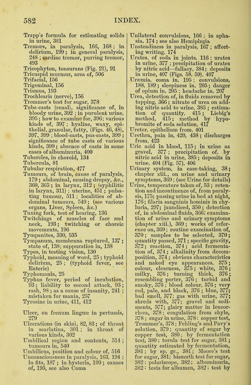 Trapp's formula for estimating solids in urine, 381 Tremors, in paralysis, 166, 168 ; in delirium, 199 ; in general paralysis, 248 ; cardiac tremor, purring tremor, 493 Tricophyton, tonsurans (Fig. 21), 91 Tricuspid murmur, area of, 506 Trifacial, 156 Trigeminal, 156 Trismus, 193 Trochlearis (nerve), 156 Trommer's test for sugar, 378 Tube-casts (renal), significance of, in bloody urine, 392 ; in purulent urine, 395; how to examine for, 396; various kinds of, 397 ; hyaline, waxy, epi- thelial, granular, fatty, (Figs. 46, 48), 397, 399 ; blood-casts, pus-casts, 399 ; significance of tube casts of various kinds, 399; absence of casts in some cases of albuminuria, 400 Tubercles, in choroid, 134 Tubercula, 81 Tubular respiration, 477 Tumours, of brain, cause of paralysis, 179 ; abdominal, causing dropsy, &c., 360, 365 ; in larynx, 312 ; (syphilitic in larynx, 311) ; uterine, 451; pulsa- ting tumour, 511; localities of ab- dominal tumours, 540; (see various organs, Liver, Spleen, &c.) Tuning fork, test of hearing, 136 Twitchings of muscles of face and neck, 193; twitching or choreic movements, 196 Tympanites, 330, 535 Tympanum, membrana ruptured, 137 ; state of, 138; suppuration in, 138 Types, in testing vision, 130 Typhoid, meaning of word, 25 ; typhoid delirium, 25 ; (typhoid fever, see Enteric) Typhomania, 25 Typhus fever, period of incubation, 93; liability to second attack, 93; rash, 98 ; as a cause of insanity, 241 ; mistaken for mania, 257 Tyrosine in urine, 411, 412 Ulcer, on frenum linguae in pertussis, 279 Ulcerations (in skin), 82, 83; of throat in scarlatina, 301 ; in throat of various kinds, 302 Umbilical region and contents, 514 ; tumours in, 540 Umbilicus, position and colour of, 516 Unconsciousness in paralysis, 163, 194 ; in fits, 187 ; in hysteria, 190 ; causes of, 195, see also Coma Unilateral convulsions, 166 ; in apha- sia, 174 ; see also Hemiplegia Unsteadiness in paralysis, 167 ; affect- ing writing, 174 Urates, of soda in joints, 116 ; urates in urine, 377 ; precipitation of urates by nitric acid—fallacy, 384; deposits in urine, 407 (Figs. 58, 59), 407 Uraemia, coma in, 195 ; convulsions, 188, 189; sleepiness in, 205; danger of opium in, 205 ; headache in, 207 Urea, detection of, in fluids removed by tapping, 366 ; nitrate of urea on add- ing nitric acid to urine, 385 ; estima- tion of quantity, 415; Liebig's method, 415; method by ' hypo- bromite of soda solution, 417 Ureter, epithelium from, 401 Urethra, pain in, 420, 438 ; discharges from, 423 Uric acid in blood, 115; in urine as gravel, 377 ; precipitation of, by nitric acid in urine, 385; deposits in urine, 404 (Fig. 57), 406 Urinary system, in case-taking, 38; chapter xiii., on urine and urinary symptoms, 369 ; (see Urine for details) Urine, temperature taken of, 53 ; reten- tion and incontinence of, from paraly- sis, 175; passing urine in bed at night, 176; filaria sanguinis hominis in chy- luria, 297; jaundiced, 350; detection of, in abdominal fluids, 366; examina- tion of urine and urinary symptoms (chapter xiii.), 369; works of refer- ence on, 369; routine examination of, 370; samples to be selected, 370; quantity passed, 371; specific gravity, 372; reaction, 374; acid fermenta- tion of, 374 ; alkalinity from decom- position, 374; obvious characteristics and naked eye appearances, 375; colour, clearness, 375; white, 376; milky, 376; turning thick, 376; resembling porter, 376; turbid and smoky, 376; blood colour, 376; very red, pale, and black, 376 ; blue, 377; bad smell, 377; gas with urine, 377; shreds with, 377; gravel and sedi- ments, 377; glairy matter in leucor- rhoea, 378; coagulation from chyle, 378; sugar in urine, 378; copper test, Trommer's, 378; Fehling's andPavy's solution, 379; quantity of sugar by copper test, 380; by fermentation test, 380 ; torula test for sugar, 381; quantity estimated by fermentation, 381; by sp. gr., 381; Moore's test for sugar, 381; bismuth test for sugar, 382 ; polariscope, 382 ; albuminuria, 382 ; tests for albumen, 3S2; test by