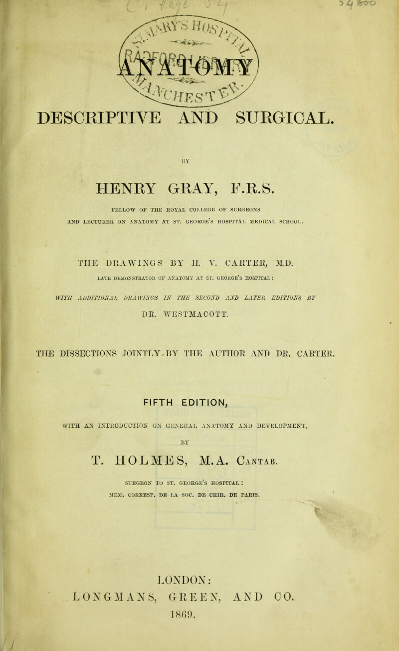 DESCRIPTIVE AND SURGICAL. BY HENRY GRAY, F.R.S. FELLOW OF THE ROYAL COLLEGE OF SURGEONS AND LECTURER ON ANATOMY AT ST. GEORGES HOSPITAL MEDICAL SCHOOL. THE DRAWINGS BY H. V. CARTER, M.D. LATE DEMONSTRATOR OP ANATOMY AT ST. GEORGE'S HOSPITAL: WITH ADDITIONAL DRAWINGS IN THE SECOND AND LATER EDITIONS BY DR. WESTMACOTT. THE DISSECTIONS JOINTLY BY THE AUTHOR AND DR. CARTER. FIFTH EDITION, WITH AN INTRODUCTION ON GENERAL ANATOMY AND DEVELOPMENT, BY T. HOLMES, M.A. Cantab, SURGEON TO ST. GEORGE'S HOSPITAL '. MEM. CORRESP. DE LA SOC. DE CH1R. DE PARIS. f LONDON: LONGMANS, GREEN, AND CO. 1869.