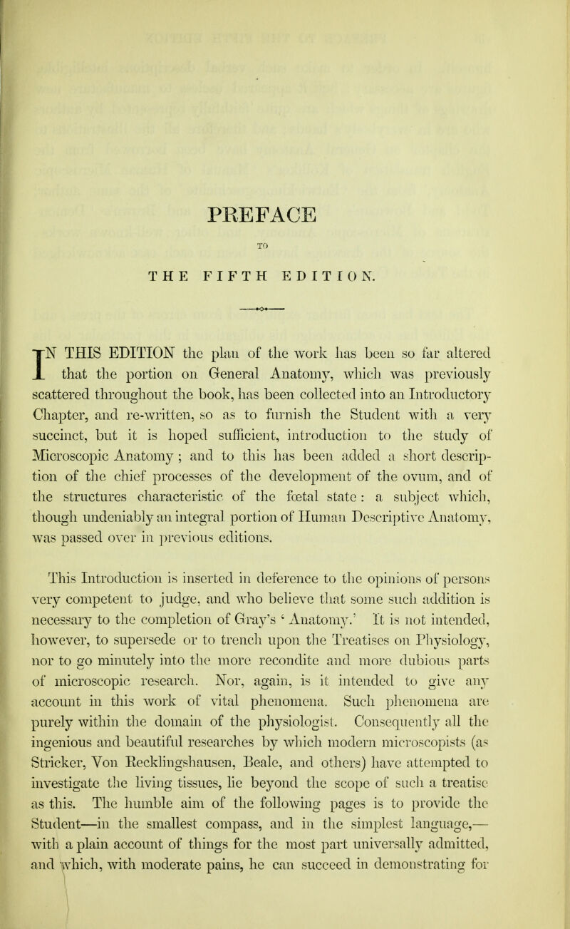 TO THE FIFTH EDITION. IN THIS EDITION the plan of the work has been so tar altered that the portion on General Anatomy, which was previously scattered throughout the book, has been collected into an Introductory Chapter, and re-written, so as to furnish the Student with a very succinct, but it is hoped sufficient, introduction to the study of Microscopic Anatomy ; and to this has been added a short descrip- tion of the chief processes of the development of the ovum, and of the structures characteristic of the foetal state : a subject which, though undeniably an integral portion of Human Descriptive Anatomy, was passed over in previous editions. This Introduction is inserted in deference to the opinions of persons very competent to judge, and who believe that some such addition is necessary to the completion of Gray's ' Anatomy.' It is not intended, however, to supersede or to trench upon the Treatises on Physiology, nor to go minutely into the more recondite and more dubious parts of microscopic research. Nor, again, is it intended to give any account in this work of vital phenomena. Such phenomena are purely within the domain of the physiologist. Consequently all the ingenious and beautiful researches by which modern microscopists (as Strieker, Yon Eecklingshausen, Beale, and others) have attempted to investigate the living tissues, lie beyond the scope of such a treatise as this. The humble aim of the following pages is to provide the Student—in the smallest compass, and in the simplest language,— with a plain account of things for the most part universally admitted, and which, with moderate pains, he can succeed in demonstrating for