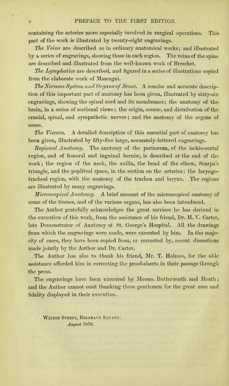 containing the arteries more especially involved in surgical operations. This part of the work is illustrated by twenty-eight engravings. The Veins are described as in ordinary anatomical works; and illustrated by a series of engravings, showing those in each region. The veins of the spine are described and illustrated from the well-known work of Breschet. The Lymphatics are described, and figured in a series of illustrations copied from the elaborate work of Mascagni. The Nervous System and Organs of Sense. A concise and accurate descrip- tion of this important part of anatomy has been given, illustrated by sixty-six engravings, showing the spinal cord and its membranes; the anatomy of the brain, in a series of sectional views ; the origin, course, and distribution of the cranial, spinal, and sympathetic nerves ; and the anatomy of the organs of sense. The Viscera. A detailed description of this essential part of anatomy has been given, illustrated by fifty-five large, accurately-lettered engravings. Regional Anatomy. The anatomy of the perinseum, of the ischio-rectal region, and of femoral and inguinal hernia?, is described at the end of the work; the region of the neck, the axilla, the bend of the elbow, Scarpa's triangle, and the popliteal space, in the section on the arteries; the laryngo- tracheal region, with the anatomy of the trachea and larynx. The regions are illustrated by many engravings. Microscopical Anatomy. A brief account of the microscopical anatomy of some of the tissues, and of the various organs, has also been introduced. The Author gratefully acknowledges the great services he has derived in the execution of this work, from the assistance of his friend, Dr. H. V. Carter, late Demonstrator of Anatomy at St. George's Hospital. All the drawings from which the engravings were made, were executed by him. In the majo- rity of cases, they have been copied from, or corrected by, recent dissections made jointly by the Author and Dr. Carter. The Author has also to thank his friend, Mr. T. Holmes, for the able assistance afforded him in correcting the proof-sheets in their passage through the press. The engravings have been executed by Messrs. Butterworth and Heath; and the Author cannot omit thanking these gentlemen for the great care and fidelity displayed in their execution. Wilton Street, Belgraye Square : August 1858.