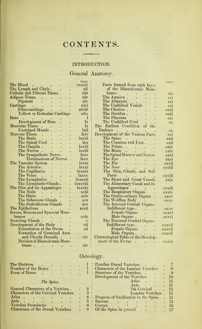 CONTENTS. INTRODUCTION. General Anatomv. The Blood . The Lymph and Chyle . Cellular and Fibrous Tissue Adipose Tissue Pigment Cartilage Fibro-cartilage Yellow or Reticular Cartilage Bone Development of Bone . Muscular Tissue . Unstriped Muscle . Nervous Tissue The Brain . The Spinal Cord . The Ganglia . The Nerves . The Sympathetic Nerve . Terminations of Nerves The Vascular System The Arteries . The Capillaries The Veins . The Lymphatics The Lymphatic Glands . The Skin and its Appendages The Nails . The Hairs . The Sebaceous Glands . The Sudoriferous Glands The Epithelium . Serous, Mucous and Synovial Mem branes .... Secreting Glands . Development of the Body Fecundation of the Ovum Formation of Germinal Area and Chorda Dorsalis . Division of Blastodermic Mem brane .... PAGE xxxvii xli xlii xlv xlv xlvi xlviii xlix 1 Iv lx Ixii Ixiv Ixviii lxx lxxiii Ixxiii lxxv lxxv lxxxi Ixxxi lxxxiv lxxxv lxxxvii lxxxviii lxxxix xciii xciv xcv xcv xcvii xcix c cii cii Parts formed from each layer of the Blastodermic Mem- brane The Amnion .... The Allantois The Umbilical Vesicle . The Chorion .... The Decidua .... The Placenta The Umbilical Cord The Earliest Condition of the Embryo ..... Development of the Various Parts The Spine .... The Cranium and Face . The Palate . . The Brain .... The Spinal Marrow and Nerves The Eye .... The Ear .... The Nose .... The Skin, Glands, and Soft Parts .... The Heart and Great Vessels The Alimentary Canal and its Appendages The Respiratory Organs The Genito-urinary Organs . The Wolffian Body The Internal Genital Organs. Indifferent type . Female Organs Male Organs . The External Genital Organs. Indifferent type. Female Organs Male Organs. Chronological Table of the Develop- ment of the Foetus . CIV cvi cvi cvi cviii cviii cix cx cx cxi cxii cxii cxiv cxiv cxvi cxvi cxvii cxviii cxviii cxix cxxiii cxxiv cxxv cxxv cxxv cxxvi cxxvi cxxvii cxxvii cxxvii Osteology. The Skeleton .... Number of the Bones . Form of Bones .... The Spine. General Characters of a Vertebra . Characters of the Cervical Vertebrae Atlas Axis Vertebra Prominens Characters of the Dorsal Vertebrae Peculiar Dorsal Vertebras ... 7 Characters of the Lumbar Vertebra . 9 Structure of the Vertebras ... 9 Development of the Vertebra . . 10 Atlas . . .11 Axis . . .11 7th Cervical . . 11 Lumbar Vertebra . 11 Progress of Ossification in the Spine . 11 Sacrum 12 Coccyx .16 Of the Spine in general . . .17