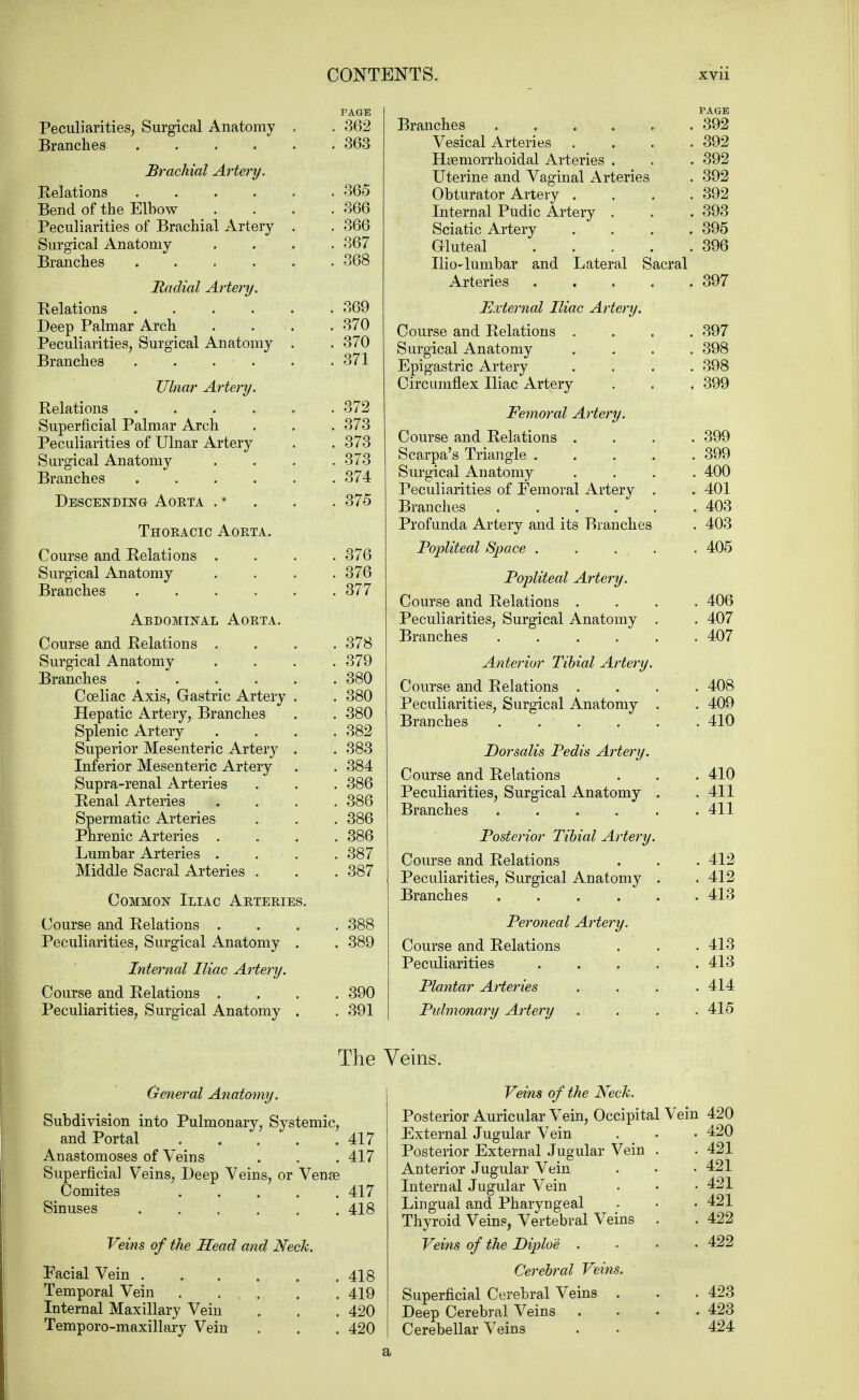 PAGE Peculiarities, Surgical Anatomy . . 362 Branches 363 Brachial Artery. Relations 365 Bend of the Elbow .... 366 Peculiarities of Brachial Artery . . 366 Surgical Anatomy .... 367 Branches 368 Radial Artery. Relations 369 Deep Palmar Arch . . . . 370 Peculiarities, Surgical Anatomy . . 370 Branches 371 Ulnar Artery. Relations 372 Superficial Palmar Arch . . . 373 Peculiarities of Ulnar Artery . . 373 Surgical Anatomy . . . .373 Branches 374 Descending Aorta . • . . . 375 Thoeacic Aoeta. Course and Relations .... 376 Surgical Anatomy .... 376 Branches 377 Abdominal Aoeta. Course and Relations .... 378 Surgical Anatomy .... 379 Branches 380 Coeliac Axis, Gastric Artery . . 380 Hepatic Artery, Branches . . 380 Splenic Artery . . . .382 Superior Mesenteric Artery . . 383 Inferior Mesenteric Artery . . 384 Supra-renal Arteries . . . 386 Renal Arteries .... 386 Spermatic Arteries . . 386 Phrenic Arteries .... 386 Lumbar Arteries .... 387 Middle Sacral Arteries . . . 387 Common Iliac Aeteeies. Course and Relations .... 388 Peculiarities, Surgical Anatomy . . 389 Internal Iliac Artery. Course and Relations .... 390 Peculiarities, Surgical Anatomy . . 391 General Anatomy. Subdivision into Pulmonary, Systemic, and Portal 417 Anastomoses of Veins . . .417 Superficial Veins, Deep Veins, or Venas Comites 417 Sinuses . . . . . . 418 Veins of the Head and Neck. Facial Vein 418 Temporal Vein . ... . . 419 Internal Maxillary Vein . . . 420 Temporo-maxillary Vein . . . 420 PAGE Branches 392 Vesical Arteries .... 392 Hemorrhoidal Arteries . . . 392 Uterine and Vaginal Arteries . 392 Obturator Artery . . . .392 Internal Pudic Artery . . . 393 Sciatic Artery .... 395 Gluteal 396 Ilio-lumbar and Lateral Sacral Arteries 397 External Iliac Artery. Course and Relations .... 397 Surgical Anatomy .... 398 Epigastric Artery . . . 398 Circumflex Iliac Artery . . . 399 Femoral Artery. Course and Relations .... 399 Scarpa's Triangle 399 Surgical Anatomy .... 400 Peculiarities of Femoral Artery . . 401 Branches 403 Profunda Artery and its Branches . 403 Popliteal Space ..... 405 Popliteal Artery. Course and Relations .... 406 Peculiarities, Surgical Anatomy . . 407 Branches 407 Anterior Tibial Artery. Course and Relations .... 408 Peculiarities, Surgical Anatomy . . 409 Branches 410 Dorsalis Pedis Artery. Course and Relations . . . 410 Peculiarities, Surgical Anatomy . .411 Branches . . . . . .411 Posterior Tibial Artery. Course and Relations . . . 412 Peculiarities, Surgical Anatomy . . 412 Branches 413 Peroneal Artery. Course and Relations . . .413 Peculiarities 413 Plantar Arteries . . . .414 Pidmonary Artery .... 415 Veins of the Neck. Posterior Auricular Vein, Occipital Vein 420 External Jugular Vein . . • 420 Posterior External Jugular Vein . .421 Anterior Jugular Vein . . • 421 Internal Jugular Vein . • .421 Lingual and Pharyngeal . • • 421 Thyroid Veins, Vertebral Veins . . 422 Veins of the Diploe .... 422 Cerebral Veins. Superficial Cerebral Veins . . . 423 Deep Cerebral Veins .... 423 Cerebellar Veins . . 424 The Veins. a