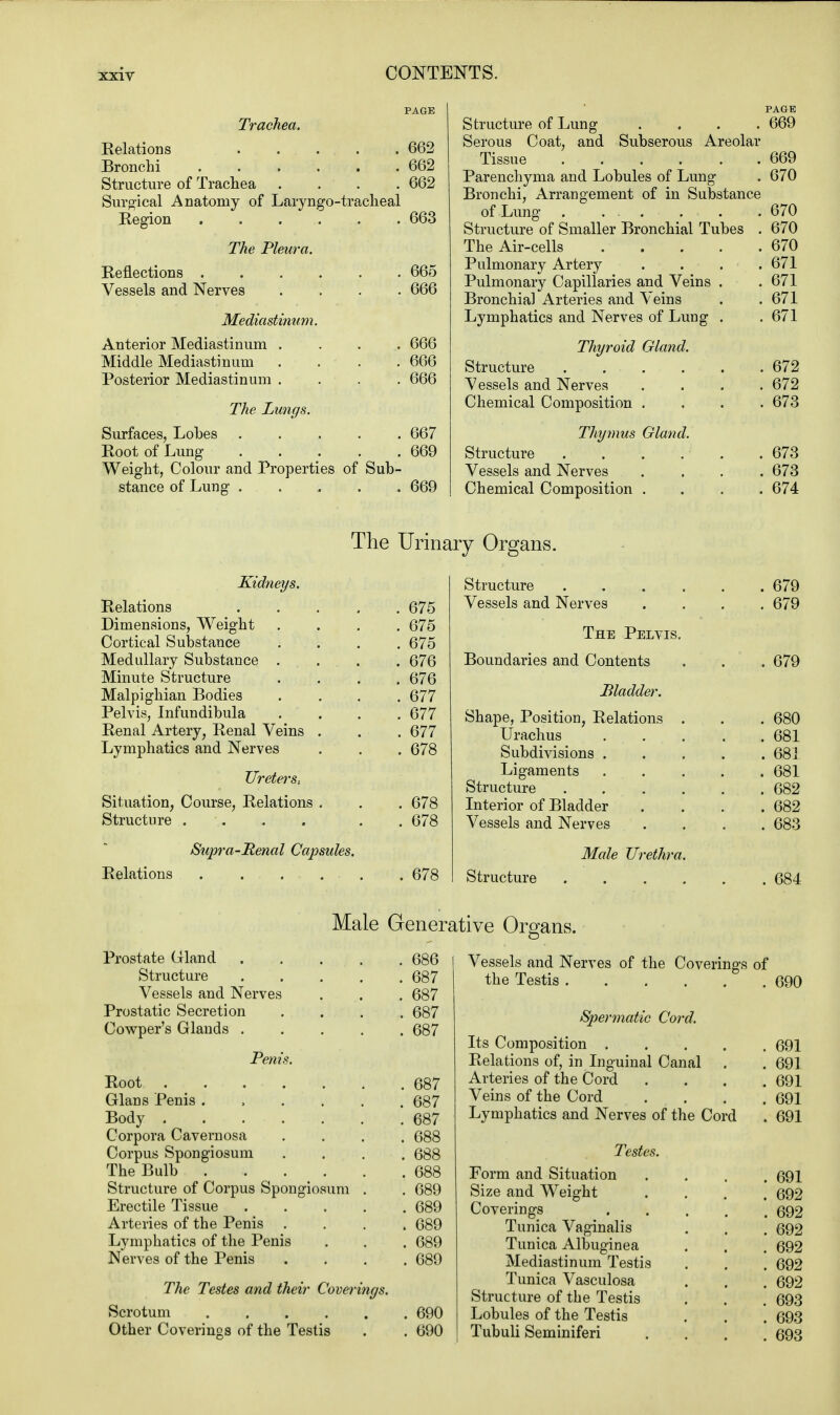 Trachea. Relations 662 Bronchi 662 Structure of Trachea .... 662 Surgical Anatomy of Laryngotracheal Region . . . .. . . 663 The Pleura. Reflections 665 Vessels and Nerves .... 666 Mediastinum. Anterior Mediastinum . Middle Mediastinum Posterior Mediastinum . 666 666 The Lungs. Surfaces, Lobes ..... 667 Root of Lung 669 Weight, Colour and Properties of Sub- stance of Lung 669 Structure of Lung .... 669 Serous Coat, and Subserous Areolar Tissue 669 Parenchyma and Lobules of Lung . 670 Bronchi, Arrangement of in Substance of Lung . . . . . .670 Structure of Smaller Bronchial Tubes . 670 The Air-cells 670 Pulmonary Artery . . . .671 Pulmonary Capillaries and Veins . . 671 Bronchia] Arteries and Veins . .671 Lymphatics and Nerves of Lung . . 671 Thyroid Gland. Structure 672 Vessels and Nerves .... 672 Chemical Composition .... 673 Thymus Gland. Structure . . . . . .673 Vessels and Nerves .... 673 Chemical Composition .... 674 The Urinary Organs. Kidneys. Relations Dimensions, Weight Cortical Substance Medullary Substance Minute Structure Malpighian Bodies Pelvis, Infundibula Renal Artery, Renal Veins Lymphatics and Nerves Ureters.. Situation, Course, Relations Structure . Supra-Renal Relations 675 675 675 676 676 677 677 677 678 678 678 678 Structure Vessels and Nerves The Pelvis. Boundaries and Contents Bladder. Shape, Position, Relations Urachus Subdivisions . Ligaments Structure Interior of Bladder Vessels and Nerves Male Urethra Structure 679 679 679 680 681 68i 681 682 682 683 684 Male Generative Organs. Prostate Gland .... . 686 Structure .... . 687 Vessels and Nerves . 687 Prostatic Secretion . 687 Cowper's Glands .... . 687 Penis. Glans Penis ..... . 687 Body . 687 Corpora Cavernosa . 688 Corpus Spongiosum . 688 The Bulb . 688 Structure of Corpus Spongiosum . . 689 Erectile Tissue .... . 689 Arteries of the Penis . 689 Lymphatics of the Penis . 689 Nerves of the Penis . 689 The Testes and their Coverings. Scrotum 690 Other Coverings of the Testis . . 690 Vessels and Nerves of the Coverings of the Testis 690 Spermatic Cord. Its Composition 691 Relations of, in Inguinal Canal . . 691 Arteries of the Cord .... 691 Veins of the Cord .... 691 Lymphatics and Nerves of the Cord . 691 Testes. Form and Situation .... 691 Size and Weight .... 692 Coverings 692 Tunica Vaginalis . . . 692 Tunica Albuginea . , . 692 Mediastinum Testis . . . 692 Tunica Vasculosa . . . 692 Structure of the Testis . . . 693 Lobules of the Testis . . . 693 Tubuli Seminiferi .... 693