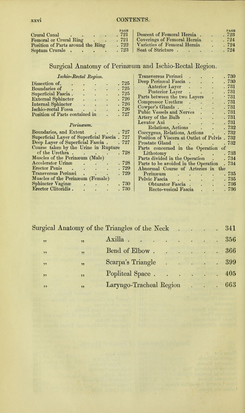 PAGE Crural Canal 721 Femoral or Crural Ring . . .721 Position of Parts around the Ring . 722 Septum Crurale 723 PAGE Descent of Femoral Hernia . . .723 Coverings of Femoral Hernia . .724 Varieties of Femoral Hernia . . 724 Seat of Stricture 724 Surgical Anatomy of Perineum and Ischio-Eectal Eegion. Ischio-Rectal Region. Dissection of . 725 Boundaries of ... . 725 Superficial Fascia .... . 725 External Sphincter . 726 Internal Sphincter . 726 Ischio-rectal Fossa . 726 Position of Parts contained in . 727 Perincewn. Boundaries, and Extent . . . 727 Superficial Layer of Superficial Fascia . 727 Deep Layer of Superficial Fascia . .727 Course taken by the Urine in Rupture of the Urethra 728 Muscles of the Perinseum (Male) Accelerator Urinae .... 728 Erector Penis 729 Trans versus Perinaei . . . .729 Muscles of the Perinaeum (Female) Sphincter Vaginae . . . .730 Erector Clitoridis 730 Transversus Perinaei . . . .730 Deep Perinaeal Fascia .... 730 Anterior Layer . . . .731 Posterior Layer .... 731 Parts between the two Layers . -731 Compressor Urethras .... 731 Cowper's Glands 731 Pubic Vessels and Nerves . . . 731 Artery of the Bulb . . . .731 Levator Ani 731 Relations, Actions . . . 732 Coccygeus, Relations, Actions . . 732 Position of Viscera at Outlet of Pelvis . 732 Prostate Gland 732 Parts concerned in the Operation of Lithotomy 733 Parts divided in the Operation . . 734 Parts to be avoided in the Operation . 734 Abnormal Course of Arteries in the Perinaeum 735 Pelvic Fascia 735 Obturator Fascia .... 736 Recto-vesical Fascia . . . 736 Surgical Anatomy of the Triangles of the Neck . . . .341 „ Axilla . . . . . . . .356 Bend of Elbow 366 „ „ Scarpa's Triangle 399 „ „ Popliteal Space 405 „ „ Laryngotracheal Eegion . . .663