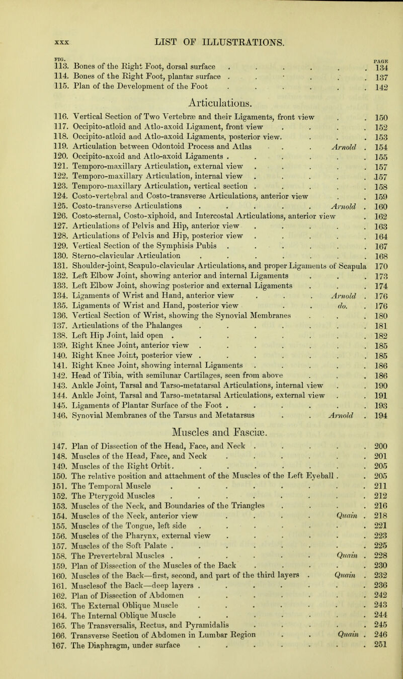 *1Lr' PAGE 113. Bones of the Eight Foot, dorsal surface ...... 134 114. Bones of the Right Foot, plantar surface . 137 115. Plan of the Development of the Foot ...... 142 Articulations. 116. Vertical Section of Two Vertebras and their Ligaments, front view . . 150 117. Occipito-atloid and Atlo-axoid Ligament, front view .... 152 118. Occipito-atloid and Atlo-axoid Ligaments, posterior view. . . . 153 119. Articulation between Odontoid Process and Atlas . . . Arnold . 154 120. Occipito-axoid and Atlo-axoid Ligaments ...... 155 121. Temporo-maxillarj Articulation, external view ..... 157 122. Temporo-maxillary Articulation, internal view ..... 157 123. Temporo-maxillary Articulation, vertical section ..... 158 124. Costo-vertebral and Costo-transverse Articulations, anterior view . . 159 125. Costo-transverse Articulations ..... Arnold . 160 126. Cos to-sternal, Costo-xiphoid, and Intercostal Articulations, anterior view . 162 127. Articulations of Pelvis and Hip, anterior view ..... 163 128. Articulations of Pelvis and Hip, posterior view ..... 164 129. Vertical Section of the Symphisis Pubis . . . . . 167 130. Sterno-clavicular Articulation ....... 168 131. Shoulder-joint, Scapuloclavicular Articulations, and proper Ligaments of Scapula 170 132. Left Elbow Joint, showing anterior and internal Ligaments . . . 173 133. Left Elbow Joint, showing posterior and external Ligaments . . . 174 134. Ligaments of Wrist and Hand, anterior view . . . Arnold . 176 135. Ligaments of Wrist and Hand, posterior view . . do. . 176 136. Vertical Section of Wrist, showing the Synovial Membranes . . .180 137. Articulations of the Phalanges ....... 181 138. Left Hip Joint, laid open ........ 182 139. Right Knee Joint, anterior view ....... 185 140. Right Knee Joint, posterior view ....... 185 141. Right Knee Joint, showing internal Ligaments ..... 186 142. Head of Tibia, with semilunar Cartilages, seen from above . . . 186 143. Ankle Joint, Tarsal and Tarso-metatarsal Articulations, internal view . . 190 144. Ankle Joint, Tarsal and Tarso-metatarsal Articulations, external view . . 191 145. Ligaments of Plantar Surface of the Foot ...... 193 146. Synovial Membranes of the Tarsus and Metatarsus . . Arnold . 194 Muscles and Fascise. 147. Plan of Dissection of the Head, Face, and Neck ..... 200 148. Muscles of the Head, Face, and Neck ...... 201 149. Muscles of the Right Orbit........ 205 150. The relative position and attachment of the Muscles of the Left Eyeball . . 205 151. The Temporal Muscle ........ 211 152. The Pterygoid Muscles ........ 212 153. Muscles of the Neck, and Boundaries of the Triangles .... 216 154. Muscles of the Neck, anterior view .... Quain . 218 155. Muscles of the Tongue, left side . . . . . . .221 156. Muscles of the Pharynx, external view ...... 223 157. Muscles of the Soft Palate ........ 225 158. The Prevertebral Muscles ...... Quain . 228 159. Plan of Dissection of the Muscles of the Back . . . . .230 160. Muscles of the Back—first, second, and part of the third layers . Quoin . 232 161. Musclesof the Back—deep layers ....... 236 162. Plan of Dissection of Abdomen ....... 242 163. The External Oblique Muscle . . . . . . .243 164. The Internal Oblique Muscle ....... 244 165. The Transversalis, Rectus, and Pyramidalis ..... 245 166. Transverse Section of Abdomen in Lumbar Region . . Quain . 246 167. The Diaphragm, under surface ....... 251