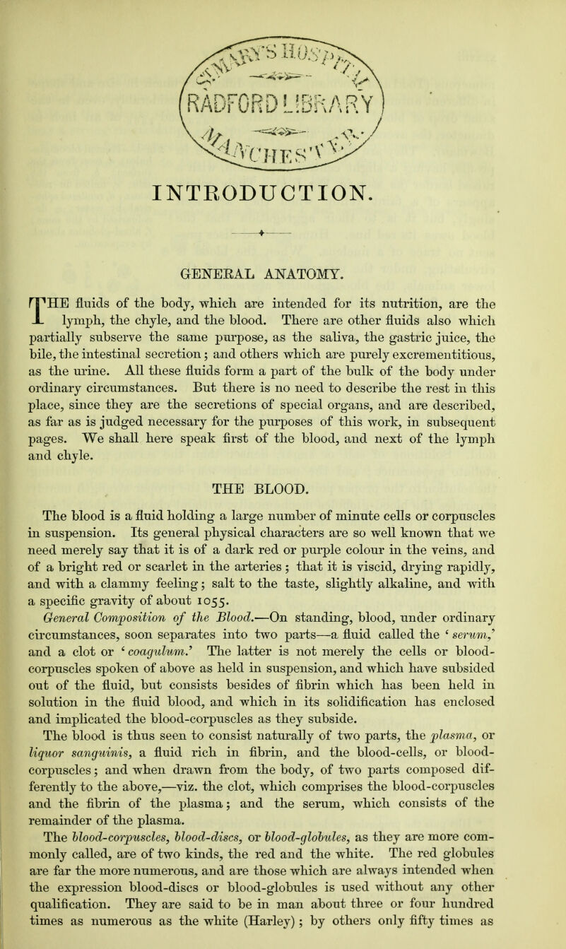 THE fluids of the body, which are intended for its nutrition, are the lymph, the chyle, and the blood. There are other fluids also which partially subserve the same purpose, as the saliva, the gastric juice, the bile, the intestinal secretion; and others which are purely excrementitious, as the urine. All these fluids form a part of the bulk of the body under ordinary circumstances. But there is no need to describe the rest in this place, since they are the secretions of special organs, and are described, as far as is judged necessary for the purposes of this work, in subsequent pages. We shall here speak first of the blood, and next of the lymph and chyle. THE BLOOD. The blood is a fluid holding a large number of minute cells or corpuscles in suspension. Its general physical characters are so well known that we need merely say that it is of a dark red or purple colour in the veins, and of a bright red or scarlet in the arteries ; that it is viscid, drying rapidly, and with a clammy feeling; salt to the taste, slightly alkaline, and with a specific gravity of about 1055. General Composition of the Blood.'—On standing, blood, under ordinary circumstances, soon separates into two parts—a fluid called the 4 serum/ and a clot or 6 coagulum.' The latter is not merely the cells or blood- corpuscles spoken of above as held in suspension, and which have subsided out of the fluid, but consists besides of fibrin which has been held in solution in the fluid blood, and which in its solidification has enclosed and implicated the blood-corpuscles as they subside. The blood is thus seen to consist naturally of two parts, the plasma, or liquor sanguinis, a fluid rich in fibrin, and the blood-cells, or blood- corpuscles ; and when drawn from the body, of two parts composed dif- ferently to the above,—viz. the clot, which comprises the blood-corpuscles and the fibrin of the plasma; and the serum, which consists of the remainder of the plasma. The blood-corpuscles, blood-discs, or blood-globules, as they are more com- monly called, are of two kinds, the red and the white. The red globules are far the more numerous, and are those which are always intended when the expression blood-discs or blood-globules is used without any other qualification. They are said to be in man about three or four hundred times as numerous as the white (Harley); by others only fifty times as