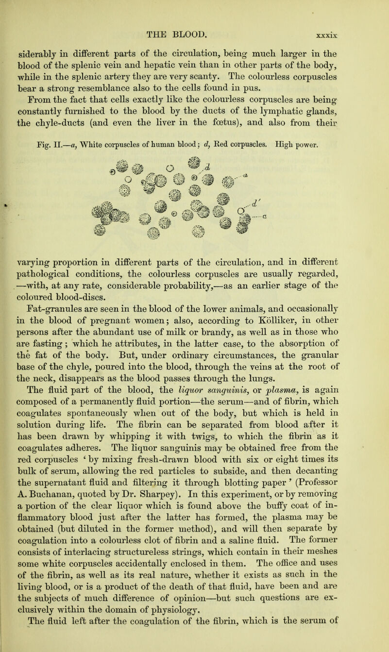 siderably in different parts of the circulation, being much, larger in the blood of the splenic vein and hepatic vein than in other parts of the body, while in the splenic artery they are very scanty. The colourless corpuscles bear a strong resemblance also to the cells found in pus. From the fact that cells exactly like the colourless corpuscles are being constantly furnished to the blood by the ducts of the lymphatic glands, the chyle-ducts (and even the liver in the foetus), and also from their Fig. II.—a, White corpuscles of human blood; d, Red corpuscles. High power. varying proportion in different parts of the circulation, and in different pathological conditions, the colourless corpuscles are usually regarded, —with, at any rate, considerable probability,—as an earlier stage of the coloured blood-discs. Fat-granules are seen in the blood of the lower animals, and occasionally in the blood of pregnant women; also, according to Kolliker, in other persons after the abundant use of milk or brandy, as well as in those who are fasting; which he attributes, in the latter case, to the absorption of the fat of the body. But, under ordinary circumstances, the granular base of the chyle, poured into the blood, through the veins at the root of the neck, disappears as the blood passes through the lungs. The fluid part of the blood, the liquor sanguinis, or plasma, is again composed of a permanently fluid portion—the serum—and of fibrin, which coagulates spontaneously when out of the body, but which is held in solution during life. The fibrin can be separated from blood after it has been drawn by whipping it with twigs, to which the fibrin as it coagulates adheres. The liquor sanguinis may be obtained free from the red corpuscles 6 by mixing fresh-drawn blood with six or eight times its bulk of serum, allowing the red particles to subside, and then decanting the supernatant fluid and filtering it through blotting paper 9 (Professor A. Buchanan, quoted by Dr. Sharpey). In this experiment, or by removing a portion of the clear liquor which is found above the buffy coat of in- flammatory blood just after the latter has formed, the plasma may be obtained (but diluted in the former method), and will then separate by coagulation into a colourless clot of fibrin and a saline fluid. The former consists of interlacing structureless strings, which contain in their meshes some white corpuscles accidentally enclosed in them. The office and uses of the fibrin, as well as its real nature, whether it exists as such in the living blood, or is a product of the death of that fluid, have been and are the subjects of much difference of opinion—but such questions are ex- clusively within the domain of physiology. The fluid left after the coagulation of the fibrin, which is the serum of