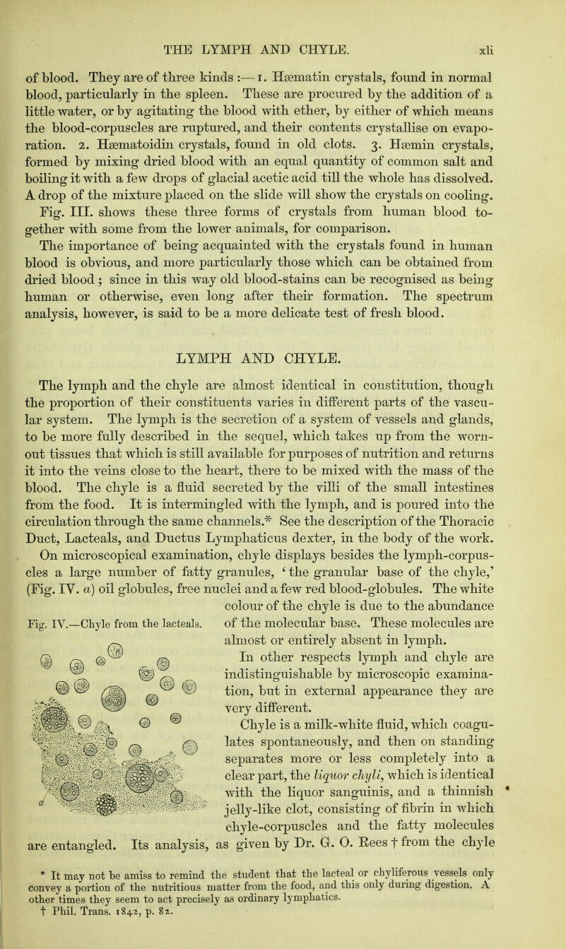 of blood. They are of three kinds :— i. Hsematin crystals, found in normal blood, particularly in the spleen. These are procured by the addition of a little water, or by agitating the blood with ether, by either of which means the blood-corpuscles are ruptured, and their contents crystallise on evapo- ration. 2. Hsematoidin crystals, found in old clots. 3. Hsemin crystals, formed by mixing dried blood with an equal quantity of common salt and boiling it with a few drops of glacial acetic acid till the whole has dissolved. A drop of the mixture placed on the slide will show the crystals on cooling. Fig. III. shows these three forms of crystals from human blood to- gether with some from the lower animals, for comparison. The importance of being acquainted with the crystals found in human blood is obvious, and more particularly those which can be obtained from dried blood ; since in this way old blood-stains can be recognised as being human or otherwise, even long after their formation. The spectrum analysis, however, is said to be a more delicate test of fresh blood. LYMPH AND CHYLE. The lymph and the chyle are almost identical in constitution, though the proportion of their constituents varies in different parts of the vascu- lar system. The lymph is the secretion of a system of vessels and glands, to be more fully described in the sequel, which takes up from the worn- out tissues that which is still available for purposes of nutrition and returns it into the veins close to the heart, there to be mixed with the mass of the blood. The chyle is a fluid secreted by the villi of the small intestines from the food. It is intermingled, with the lymph, and is poured into the circulation through the same channels.* See the description of the Thoracic Duct, Lacteals, and Ductus Lymphaticus dexter, in the body of the work. On microscopical examination, chyle displays besides the lymph-corpus- cles a large number of fatty granules, 'the granular base of the chyle,' (Fig. IY. a) oil globules, free nuclei and a few red blood-globules. The white colour of the chyle is due to the abundance Fig. IV.—Chyle from the lacteals. of the molecular base. These molecules are almost or entirely absent in lymph. In other respects lymph and chyle are indistinguishable by microscopic examina- tion, but in external appearance they are very different. Chyle is a milk-white fluid, which coagu- lates spontaneously, and then on standing separates more or less completely into a clear part, the liquor chyli, which is identical with the liquor sanguinis, and a thinnish jelly-like clot, consisting of fibrin in which chyle-corpuscles and the fatty molecules are entangled. Its analysis, as given by Dr. G. 0. Eees f from the chyle * It may not be amiss to remind the student that the lacteal or chyliferous vessels only convey a portion of the nutritious matter from the food, and this only during digestion. A other times they seem to act precisely as ordinary lymphatics. t Phil. Trans. 1842, p. 82.