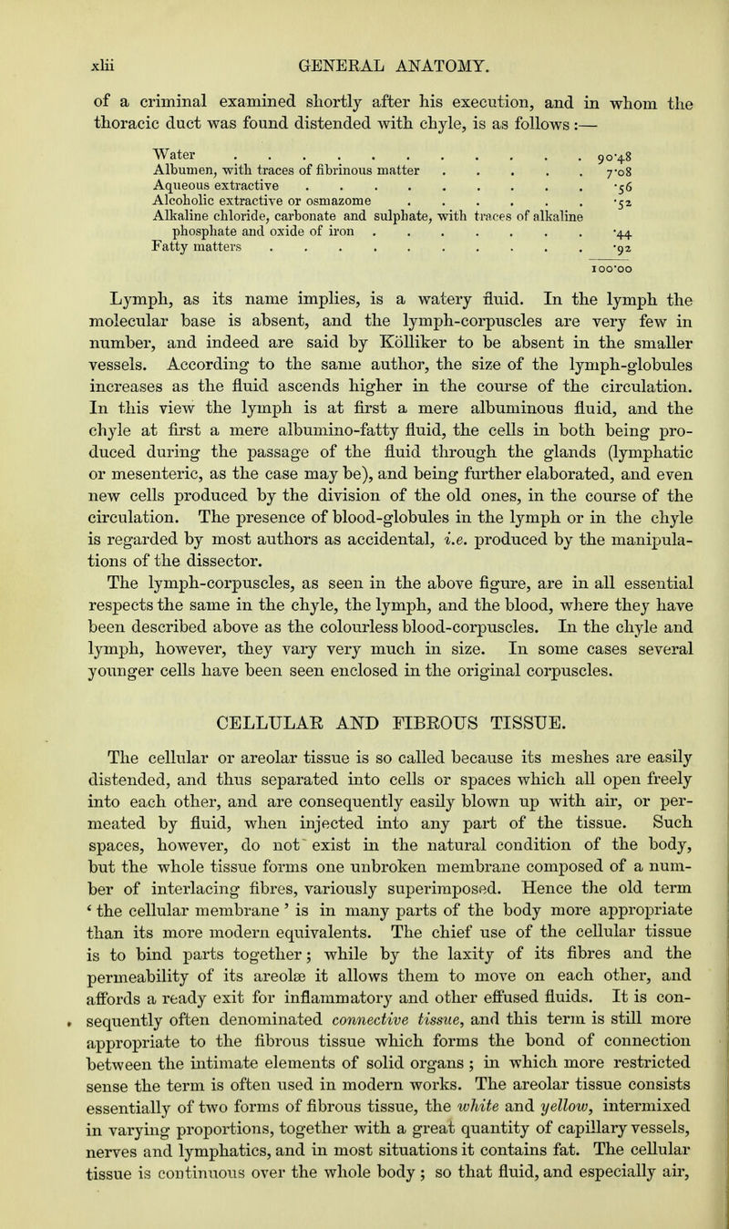 of a criminal examined shortly after his execution, and in whom the thoracic duct was found distended with chyle, is as follows:— Water 90*48 Albumen, with traces of fibrinous matter 7-08 Aqueous extractive -56 Alcoholic extractive or osmazome -52 Alkaline chloride, carbonate and sulphate, with traces of alkaline phosphate and oxide of iron '44 Fatty matters -92 100*00 Lymph, as its name implies, is a watery fluid. In the lymph the molecular base is absent, and the lymph-corpuscles are very few in number, and indeed are said by Kolliker to be absent in the smaller vessels. According to the same author, the size of the lymph-globules increases as the fluid ascends higher in the course of the circulation. In this view the lymph is at first a mere albuminous fluid, and the chyle at first a mere albumino-fatty fluid, the cells in both being pro- duced during the passage of the fluid through the glands (lymphatic or mesenteric, as the case may be), and being further elaborated, and even new cells produced by the division of the old ones, in the course of the circulation. The presence of blood-globules in the lymph or in the chyle is regarded by most authors as accidental, i.e. produced by the manipula- tions of the dissector. The lymph-corpuscles, as seen in the above figure, are in all essential respects the same in the chyle, the lymph, and the blood, where they have been described above as the colourless blood-corpuscles. In the chyle and lymph, however, they vary very much in size. In some cases several younger cells have been seen enclosed in the original corpuscles. CELLULAE AND FIBROUS TISSUE. The cellular or areolar tissue is so called because its meshes are easily distended, and thus separated into cells or spaces which all open freely into each other, and are consequently easily blown up with air, or per- meated by fluid, when injected into any part of the tissue. Such spaces, however, do not~ exist in the natural condition of the body, but the whole tissue forms one unbroken membrane composed of a num- ber of interlacing fibres, variously superimposed. Hence the old term ' the cellular membrane 5 is in many parts of the body more appropriate than its more modern equivalents. The chief use of the cellular tissue is to bind parts together; while by the laxity of its fibres and the permeability of its areolae it allows them to move on each other, and affords a ready exit for inflammatory and other effused fluids. It is con- sequently often denominated connective tissue, and this term is still more appropriate to the fibrous tissue which forms the bond of connection between the intimate elements of solid organs ; in which more restricted sense the term is often used in modern works. The areolar tissue consists essentially of two forms of fibrous tissue, the white and yellow, intermixed in varying proportions, together with a great quantity of capillary vessels, nerves and lymphatics, and in most situations it contains fat. The cellular tissue is continuous over the whole body; so that fluid, and especially air,