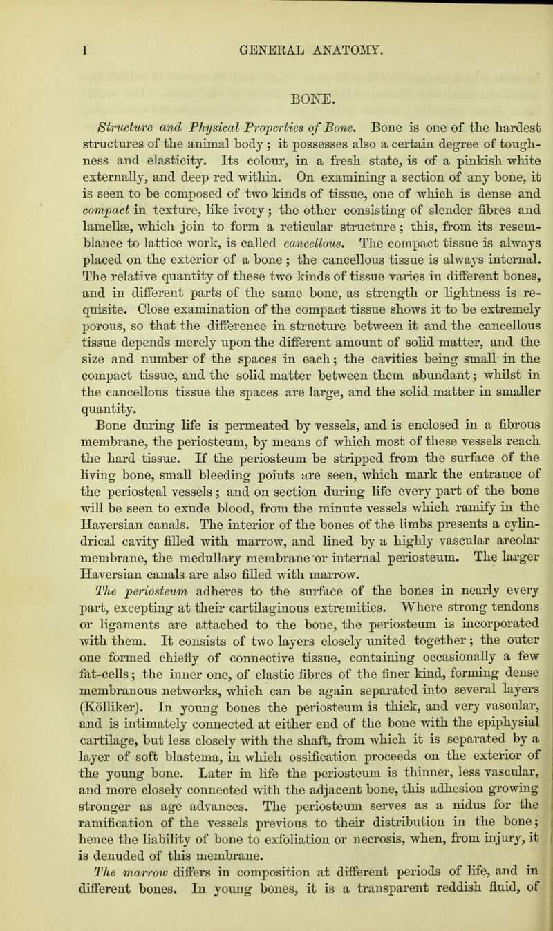 BONE. Structure and Physical Properties of Bone. Bone is one of the hardest structures of the animal body ; it possesses also a certain degree of tough- ness and elasticity. Its colour, in a fresh state, is of a pinkish white externally, and deep red within. On examining a section of any bone, it is seen to be composed of two kinds of tissue, one of which is dense and compact in texture, like ivory; the other consisting of slender fibres and lamellae, which join to form a reticular structure; this, from its resem- blance to lattice work, is called cancellous. The compact tissue is always placed on the exterior of a bone; the cancellous tissue is always internal. The relative quantity of these two kinds of tissue varies in different bones, and in different parts of the same bone, as strength or lightness is re- quisite. Close examination of the compact tissue shows it to be extremely porous, so that the difference in structure between it and the cancellous tissue depends merely upon the different amount of solid matter, and the size and number of the spaces in each; the cavities being small in the compact tissue, and the solid matter between them abundant; whilst in the cancellous tissue the spaces are large, and the solid matter in smaller quantity. Bone during life is permeated by vessels, and is enclosed in a fibrous membrane, the periosteum, by means of which most of these vessels reach the hard tissue. If the periosteum be stripped from the surface of the living bone, small bleeding points are seen, which mark the entrance of the periosteal vessels; and on section during life every part of the bone will be seen to exude blood, from the minute vessels which ramify in the Haversian canals. The interior of the bones of the limbs presents a cylin- drical cavity filled with marrow, and lined by a highly vascular areolar membrane, the medullary membrane or internal periosteum. The larger Haversian canals are also filled with marrow. The periosteum adheres to the surface of the bones in nearly every part, excepting at their cartilaginous extremities. Where strong tendons or ligaments are attached to the bone, the periosteum is incorporated with them. It consists of two layers closely united together; the outer one formed chiefly of connective tissue, containing occasionally a few fat-cells; the inner one, of elastic fibres of the finer kind, forming dense membranous networks, which can be again separated into several layers (Kolliker). In young bones the periosteum is thick, and very vascular, and is intimately connected at either end of the bone with the epiphysial cartilage, but less closely with the shaft, from which it is separated by a layer of soft blastema, in which ossification proceeds on the exterior of the young bone. Later in life the periosteum is thinner, less vascular, and more closely connected with the adjacent bone, this adhesion growing stronger as age advances. The periosteum serves as a nidus for the ramification of the vessels previous to their distribution in the bone; hence the liability of bone to exfoliation or necrosis, when, from injury, it is denuded of this membrane. The marrow differs in composition at different periods of life, and in different bones. In young bones, it is a transparent reddish fluid, of
