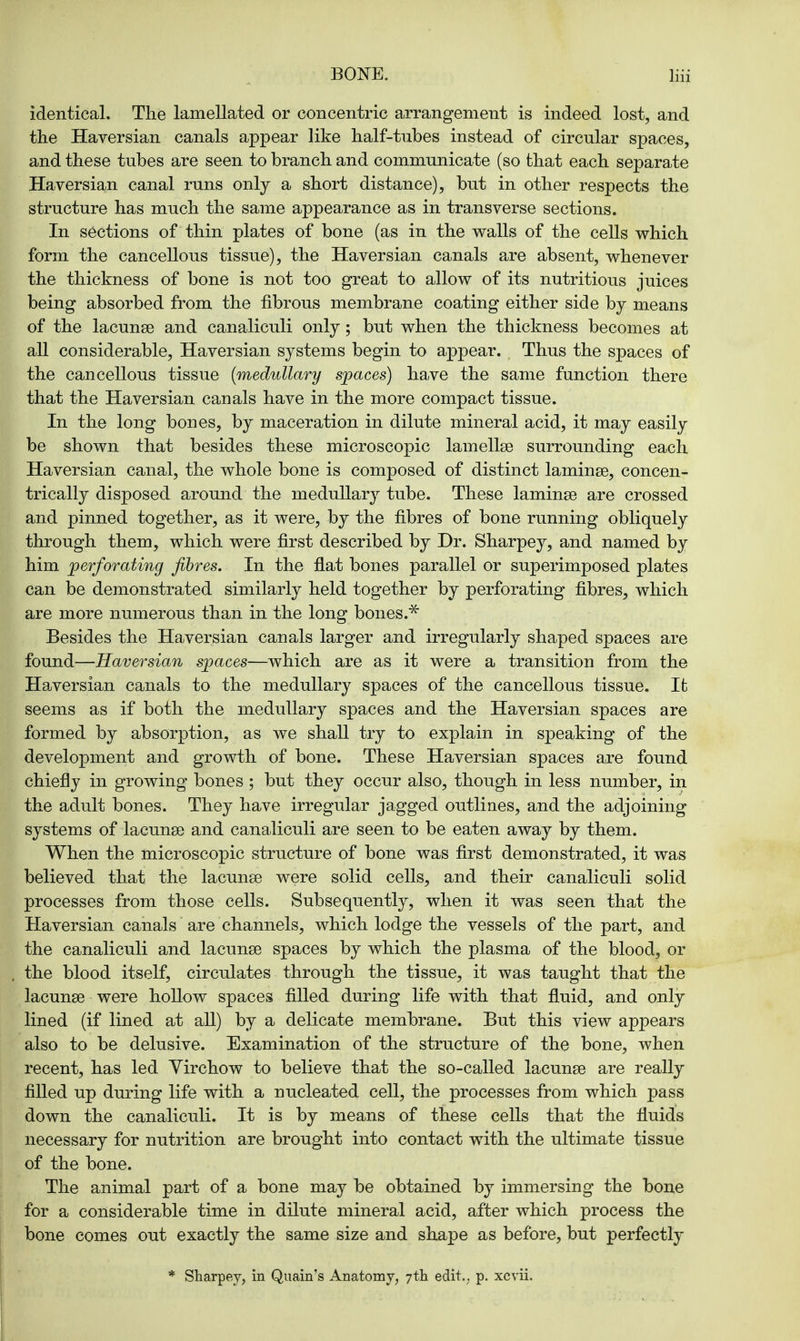 identical. The lamellated or concentric arrangement is indeed lost, and the Haversian canals appear like half-tubes instead of circular spaces, and these tubes are seen to branch and communicate (so that each separate Haversian canal runs only a short distance), but in other respects the structure has much the same appearance as in transverse sections. In sections of thin plates of bone (as in the walls of the cells which form the cancellous tissue), the Haversian canals are absent, whenever the thickness of bone is not too great to allow of its nutritious juices being absorbed from the fibrous membrane coating either side by means of the lacunae and canaliculi only; but when the thickness becomes at all considerable, Haversian systems begin to appear. Thus the spaces of the cancellous tissue (medullary spaces) have the same function there that the Haversian canals have in the more compact tissue. In the long bones, by maceration in dilute mineral acid, it may easily be shown that besides these microscopic lamellae surrounding each Haversian canal, the whole bone is composed of distinct laminae, concen- trically disposed around the medullary tube. These laminae are crossed and pinned together, as it were, by the fibres of bone running obliquely through them, which were first described by Dr. Sharpey, and named by him perforating fibres. In the flat bones parallel or superimposed plates can be demonstrated similarly held together by perforating fibres, which are more numerous than in the long bones.* Besides the Haversian canals larger and irregularly shaped spaces are found—Haversian spaces—which are as it were a transition from the Haversian canals to the medullary spaces of the cancellous tissue. It seems as if both the medullary spaces and the Haversian spaces are formed by absorption, as we shall try to explain in speaking of the development and growth of bone. These Haversian spaces are found chiefly in growing bones ; but they occur also, though in less number, in the adult bones. They have irregular jagged outlines, and the adjoining systems of lacunae and canaliculi are seen to be eaten away by them. When the microscopic structure of bone was first demonstrated, it was believed that the lacunae were solid cells, and their canaliculi solid processes from those cells. Subsequently, when it was seen that the Haversian canals are channels, which lodge the vessels of the part, and the canaliculi and lacunae spaces by which the plasma of the blood, or the blood itself, circulates through the tissue, it was taught that the lacunae were hollow spaces filled during life with that fluid, and only lined (if lined at all) by a delicate membrane. But this view appears also to be delusive. Examination of the structure of the bone, when recent, has led Virchow to believe that the so-called lacunae are really filled up during life with a nucleated cell, the processes from which pass down the canaliculi. It is by means of these cells that the fluids necessary for nutrition are brought into contact with the ultimate tissue of the bone. The animal part of a bone may be obtained by immersing the bone for a considerable time in dilute mineral acid, after which process the bone comes out exactly the same size and shape as before, but perfectly * Sharpey, in Quain's Anatomy, 7th edit., p. xevii.