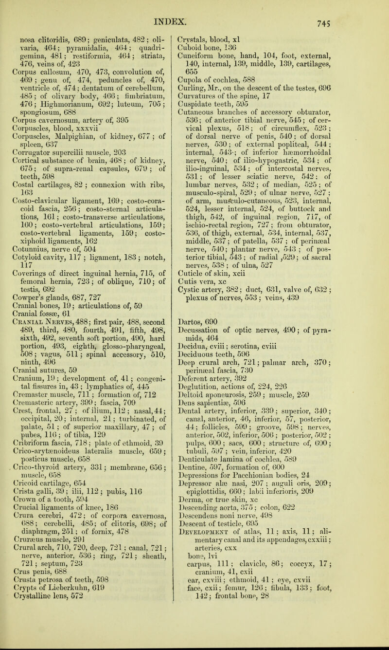 nosa clitoridis, 689; geniculata, 482 ; oli- varia, 464; pyramidalia, 4(54; quadri- gemina, 481; restiformia, 464; striata, 476, veins of, 423 Corpus callosum, 470, 473, convolution of, 469 ; genu of, 474, peduncles of, 470, ventricle of, 474; dentatum of cerebellum, 485; of olivary body, 466; fimbriatum, 476; Highmorianuni, 692; luteum, 705; spongiosum, 688 Corpus cavernosum, artery of, 395 Corpuscles, blood, xxxvii Corpuscles, Malpighian, of kidney, 677 ; of spleen, 637 Corrugator supercilii muscle, 203 Cortical substance of brain, 468 ; of kidney, 675; of supra-renal capsules, 679 ; of teeth, 598 Costal cartilages, 82 ; connexion with ribs, 163 Costo-clavicular ligament, 169; costo-cora- coid fascia, 256; costo-sternal articula- tions, 161; costo-transverse articulations, 160; costo-vertebral articulations, 159; costo-vertebral ligaments, 159; costo- xiphoid ligaments, 162 Cotunnius, nerve of, 504 Cotyloid cavity, 117 ; ligament, 183 ; notch, 117 Coverings of direct inguinal hernia, 715, of femoral hernia, 723; of oblique, 710; of testis, 692 Cowper's glands, 687, 727 Cranial bones, 19; articulations of, 59 Cranial fossae, 61 Cranial Nerves, 488; first pair, 488, second 489, third, 480, fourth, 491, fifth, 498, sixth, 492, seventh soft portion, 490, hard portion, 493, eighth, glosso-pharyngeal, 508; vagus, 511; spinal accessory, 510, ninth, 496 Cranial sutures, 59 Cranium, 19 ; development of, 41; congeni- tal fissures in, 43 ; lymphatics of, 445 Cremaster muscle, 711; formation of, 712 Cremasteric arteiy, 399; fascia, 709 Crest, frontal, 27; of ilium, 112 ; nasal, 44; occipital, 20; internal, 21; turbinated, of palate, 51 ; of superior maxillary, 47; of pubes, 116; of tibia, 129 Cribriform fascia, 718; plate of ethmoid, 39 Crico-arytamoideus lateralis muscle, 659; posticus muscle, 658 Crico-thyroid artery, 331; membrane, 656 ; muscle, 658 Cricoid cartilage, 654 Crista galli, 39 ; ilii, 112 ; pubis, 116 Crown of a tooth, 594 Crucial ligaments of knee, 186 Crura cerebri, 472; of corpora cavernosa, 688; cerebelli, 485; of clitoris, 698; of diaphragm, 251; of fornix, 478 Crureeus muscle, 291 Crural arch, 710, 720, deep, 721; canal, 721; nerve, anterior, 536; ring, 721; sheath, 721; septum, 723 Crus penis, 688 Crusta petrosa of teeth, 598 Crypts of Lieberkuhn, 619 Crystalline lens, 572 Crystals, blood, xl Cuboid bone, 136 Cuneiform bone, hand, 104, foot, external, 140, internal, 139, middle, 139, cartilages, 655 Cupola of cochlea, 588 Curling, Mr., on the descent of the testes, 696 Curvatures of the spine, 17 Cuspidate teeth, 595 Cutaneous branches of accessory obturator, 536; of anterior tibial nerve, 545; of cer- vical plexus, 518; of circumflex, 523 ; of dorsal nerve of penis, 540 ; of dorsal nerves, 530; of external popliteal, 544; internal, 543-; of inferior hsemorrhoidal nerve, 540; of ilio-hypogastric, 534; of ilio-inguinal, 534; of intercostal nerves, 531; of lesser sciatic nerve, 542: of lumbar nerves, 532 ; of median, 525 ; of musculo-spiral, 529 ; of ulnar nerve, 527 ; of arm, nmseulo-cutaneous, 523, internal, 524, lesser internal, 524, of buttock and thigh, 542, of inguinal region, 717, of ischio-rectal region, 727; from obturator, 536, of thigh, external, 534, internal, 537, middle, 537; of patella, 537 ; of perineal nerve, 540; plantar nerve, 543 ; of pos- terior tibial, 543 ; of radial ,529; of sacral nerves, 538 ; of ulna, 527 Cuticle of skin, xcii Cutis vera, xc Cystic artery, 382; duct, 631, valve of, 632 ; plexus of nerves, 553 ; veins, 439 Dartos, 690 Decussation of optic nerves, 490; of pyra- mids, 464 Decidua, cviii; serotina, cviii Deciduous teeth, 596 Deep crural arch, 721; palmar arch, 370; perineal fascia, 730 Deferent arterv, 392 Deglutition, actions of, 224, 226 Deltoid aponeurosis, 259 ; muscle, 259 Dens sapientise, 596 Dental artery, inferior, 339; superior, 340; canal, anterior, 46, inferior, 57, posterior, 44; follicles, 599 ; groove, 598; nerves, anterior, 502, inferior, 506 ; posterior, 502 ; pulps, 600; sacs, 600; structure of, 600; tubuli, 597 ; vein, inferior, 420 Denticulate lamina of cochlea, 589 Dentine, 597, formation of, 600 Depressions for Pacchionian bodies, 24 Depressor alas nasi, 207 ; auguli oris, 209; epiglottidis, 660; labii inferioris, 209 Derma, or true skin, xc Descending aorta, 375; colon, 622 Descendens noni nerve, 498 Descent of testicle, 695 Development of atlas, 11; axis, 11; ali- mentary canal and its appendages, cxxiii; arteries, cxx bone, lvi carpus, 111; clavicle, 86; coccyx, 17; cranium, 41, cxii ear, cxviii; ethmoid, 41 ; eye, cxvii face, cxii; femur, 126; fibula, 133; foot, 142 j frontal bon^, 28