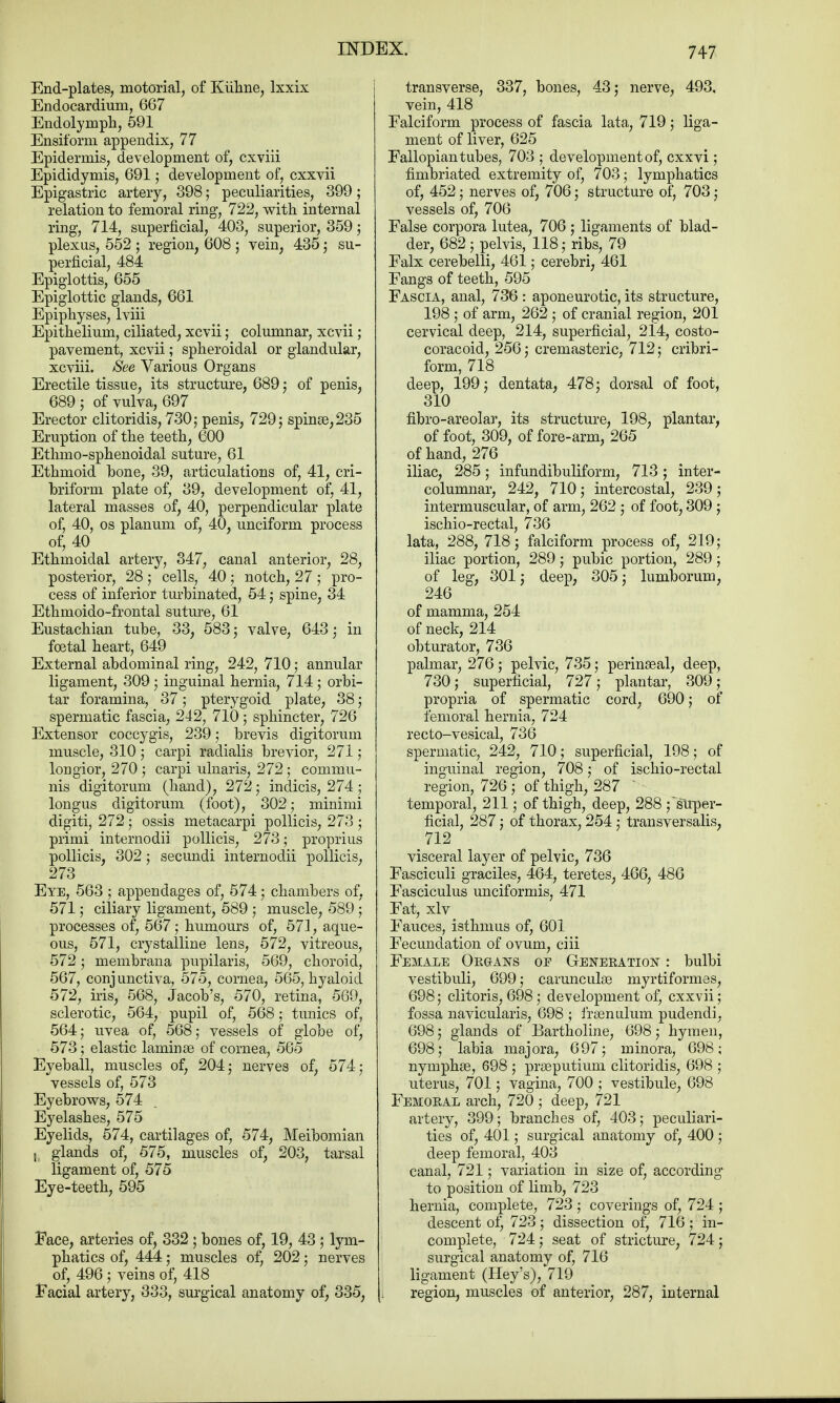 End-plates, motorial, of Kiihne, lxxix Endocardium, 667 Endolymph, 591 Ensiform appendix, 77 Epidermis, development of, cxviii Epididymis, 691; development of, cxxvii Epigastric artery, 398; peculiarities, 399 ; relation to femoral ring, 722, with internal ring, 714, superficial, 403, superior, 359; plexus, 552 ; region, 608 ; vein, 435; su- perficial, 484 Epiglottis, 655 Epiglottic glands, 661 Epiphyses, lviii Epithelium, ciliated, xcvii; columnar, xcvii; pavement, xcvii; spheroidal or glandular, xcviii. See Various Organs Erectile tissue, its structure, 689 ; of penis, 689 ; of vulva, 697 Erector clitoridis, 730,- penis, 729; spinas, 235 Eruption of the teeth, 600 Ethmo-sphenoidal suture, 61 Ethmoid hone, 39, articulations of, 41, cri- briform plate of, 39, development of, 41, lateral masses of, 40, perpendicular plate of, 40, os planum of, 40, unciform process of, 40 Ethmoidal artery, 347, canal anterior, 28, posterior, 28 ; cells, 40; notch, 27 ; pro- cess of inferior turbinated, 54; spine, 34 Ethmoido-frontal suture, 61 Eustachian tube, 33, 583; valve, 643; in foetal heart, 649 External abdominal ring, 242, 710; annular ligament, 309 ; inguinal hernia, 714; orbi- tar foramina, 37; pterygoid plate, 38; spermatic fascia, 242, 710 ; sphincter, 726 Extensor coccygis, 239; brevis digitorum muscle, 310 5 carpi radialis brevior, 271; longior, 270 ; carpi ulnaris, 272; commu- nis digitorum (hand), 272; indicis, 274; longus digitorum (foot), 302; minimi digiti, 272; ossis metacarpi pollicis, 273 ; primi internodii pollicis, 273; proprius pollicis, 302 ; secundi internodii pollicis, 273 Eye, 563 ; appendages of, 574; chambers of, 571; ciliary ligament, 589 ; muscle, 589; processes of, 567; humours of, 571, aque- ous, 571, crystalline lens, 572, vitreous, 572 ; membrana pupilaris, 569, choroid, 567, conj unctiva, 575, cornea, 565, hyaloid 572, iris, 568, Jacob's, 570, retina, 569, sclerotic, 564, pupil of, 568; tunics of, 564; uvea of, 568; vessels of globe of, 573; elastic laminae of cornea, 565 Eyeball, muscles of, 204; nerves of, 574; vessels of, 573 Eyebrows, 574 Eyelashes, 575 Eyelids, 574, cartilages of, 574, Meibomian glands of, 575, muscles of, 203, tarsal ligament of, 575 Eye-teeth, 595 Face, arteries of, 332 ; bones of, 19, 43 ; lym- phatics of, 444; muscles of, 202; nerves of, 496 ; veins of, 418 Facial artery, 333, surgical anatomy of, 335, transverse, 337, bones, 43; nerve, 493, vein, 418 Falciform process of fascia lata, 719; liga- ment of liver, 625 Fallopian tubes, 703 ; development of, cxxvi; fimbriated extremity of, 703; lymphatics of, 452; nerves of, 706; structure of, 703; vessels of, 706 False corpora lutea, 706; ligaments of blad- der, 682 ; pelvis, 118; ribs, 79 Falx cerebelli, 461; cerebri, 461 Fangs of teeth, 595 Fascia, anal, 736 : aponeurotic, its structure, 198 ; of arm, 262 ; of cranial region, 201 cervical deep, 214, superficial, 214, costo- coracoid, 256; cremasteric, 712; cribri- form, 718 deep, 199; dentata, 478; dorsal of foot, 310 fibro-areolar, its structure, 198, plantar, of foot, 309, of fore-arm, 265 of hand, 276 iliac, 285; infundibuliform, 713; inter- columnar, 242, 710; intercostal, 239; intermuscular, of arm, 262 ; of foot, 309 ; ischio-rectal, 736 lata, 288, 718; falciform process of, 219; iliac portion, 289; pubic portion, 289 ; of leg, 301; deep, 305; lumborum, 246 of mamma, 254 of neck, 214 obturator, 736 palmar, 276; pelvic, 735; perinaeal, deep, 730; superficial, 727; plantar, 309 ; propria of spermatic cord, 690; of femoral hernia, 724 recto-vesical, 736 spermatic, 242, 710; superficial, 198; of inguinal region, 708; of ischio-rectal region, 726 ; of thigh, 287  temporal, 211; of thigh, deep, 288 ; super- ficial, 287; of thorax, 254; transversalis, 712 visceral layer of pelvic, 736 Fasciculi graciles, 464, teretes, 466, 486 Fasciculus unciformis, 471 Fat, xlv Fauces, isthmus of, 601 Fecundation of ovum, ciii Female Oegans op Geneeatio^ : bulbi vestibuli, 699; camnculge myrtiformes, 698; clitoris, 698; development of, cxxvii; fossa naviculars, 698 ; frsenulum pudendi, 698; glands of Bartholine, 698; hymen, 698; labia majora, 697; minora, 698; nymphse, 698 ; praaputium clitoridis, 698 ; uterus, 701; vagina, 700 ; vestibule, 698 Femoeal arch, 720 ; deep, 721 artery, 399; branches of, 403; peculiari- ties of, 401; surgical anatomy of, 400 ; deep femoral, 403 canal, 721; variation in size of, according to position of limb, 723 hernia, complete, 723 ; coverings of, 724 ; descent of, 723; dissection of, 716; in- complete, 724; seat of stricture, 724; surgical anatomy of, 716 ligament (Hey's), 719 region, muscles of anterior, 287, internal