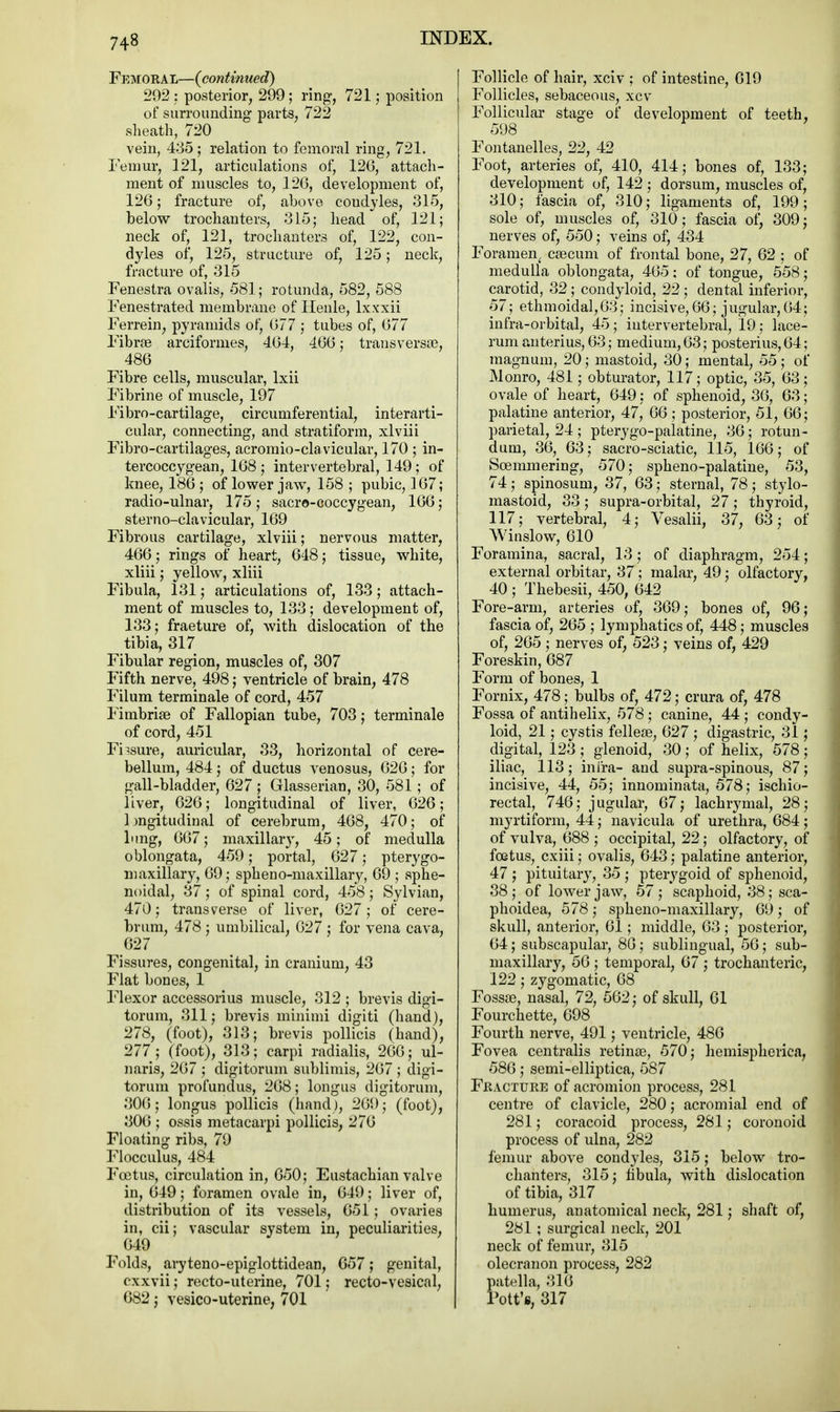 Femoral—(continued) 292 : posterior, 299; ring, 721; position of surrounding parts, 722 sheath, 720 vein, 435; relation to femoral ring, 721. Femur, 121, articulations of, 126, attach- ment of muscles to, 126, development of, 126; fracture of, above coudyles, 315, below trochanters, 315; head of, 121; neck of, 121, trochanters of, 122, con- dyles of, 125, structure of, 125; neck, fracture of, 315 Fenestra ovalis, 581; rotunda, 582, 588 Fenestrated membrane of Henle, lxxxii Ferrein, pyramids of, 677 ; tubes of, 677 Fibrce arciformes, 464, 466; transversa?, 486 Fibre cells, muscular, lxii Fibrine of muscle, 197 Fibro-cartilage, circumferential, interarti- cular, connecting, and stratiform, xlviii Fibro-cartilages, acromioclavicular, 170 ; in- tercoccygean, 168 ; intervertebral, 149; of knee, 186 ; of lower jaw, 158 ; pubic, 167; radio-ulnar, 175; sacre-coccygean, 166; sterno-clavicular, 169 Fibrous cartilage, xlviii; nervous matter, 466; rings of heart, 648; tissue, white, xliii; yellow, xliii Fibula, 131; articulations of, 133; attach- ment of muscles to, 133; development of, 133; fraeture of, with dislocation of the tibia, 317 Fibular region, muscles of, 307 Fifth nerve, 498; ventricle of brain, 478 Filum terminale of cord, 457 Fimbriae of Fallopian tube, 703; terminale of cord, 451 Ensure, auricular, 33, horizontal of cere- bellum, 484; of ductus venosus, 626; for gall-bladder, 627 ; Glasserian, 30, 581; of liver, 626; longitudinal of liver, 626; longitudinal of cerebrum, 468, 470; of lung, 667; maxillary, 45; of medulla oblongata, 459; portal, 627; pterygo- maxillary, 69; spheno-maxillary, 69 ; sphe- noidal, 37; of spinal cord, 458; Sylvian, 470; transverse of liver, 627; of cere- brum, 478 ; umbilical, 627 ; for vena cava, 627 Fissures, congenital, in cranium, 43 Flat bones, 1 Flexor accessorius muscle, 312 ; brevis digi- torum, 311; brevis minimi digiti (hand), 278, (foot), 313; brevis pollicis (hand), 277; (foot), 313; carpi radialis, 266; ul- naris, 267 ; digitorum sublimis, 267 ; digi- torum profundus, 268; longus digitorum, 306; longus pollicis (hand), 269; (foot), 306 ; ossis metacarpi pollicis, 276 Floating ribs, 79 Flocculus, 484 Foetus, circulation in, 650; Eustachian valve in, 649; foramen ovale in, 649; liver of, distribution of its vessels, 651; ovaries in, cii; vascular system in, peculiarities, 649 Folds, aryteno-epiglottidean, 657; genital, cxxvii; recto-uterine, 701: recto-vesical, 682; vesico-uterine, 701 Follicle of hair, xciv ; of intestine, 619 Follicles, sebaceous, xcv Follicular stage of development of teeth, 598 Fontanelles, 22, 42 Foot, arteries of, 410, 414; bones of, 133; development of, 142 ; dorsum, muscles of, 310; fascia of, 310; ligaments of, 199; sole of, muscles of, 310; fascia of, 309; nerves of, 550; veins of, 434 Foramen^ cascum of frontal bone, 27, 62 ; of medulla oblongata, 465: of tongue, 558; carotid, 32; condyloid, 22; dental inferior, 57; ethmoidal,63; incisive, 66; jugular,64; infra-orbital, 45; intervertebral, 19; lace- rum anterius, 63; medium, 63; posterius, 64; magnum, 20; mastoid, 30; mental, 55; of Monro, 481; obturator, 117; optic, 35, 63; ovale of heart, 649: of sphenoid, 36, 63; palatine anterior, 47, 66; posterior, 51, 66; parietal, 24 ; pterygo-palatine, 36; rotun- dum, 36, 63; sacro-sciatic, 115, 166; of Soemmering, 570; spheno-palatine, 53, 74; spinosum, 37, 63; sternal, 78; stylo- mastoid, 33 ; supra-orbital, 27 ; thyroid, 117; vertebral, 4; Vesalii, 37, 63; of Winslow, 610 Foramina, sacral, 13; of diaphragm, 254; external orbitar, 37; malar, 49; olfactory, 40 ; Thebesii, 450, 642 Fore-arm, arteries of, 369; bones of, 96; fascia of, 265 ; lymphatics of, 448; muscles of, 265; nerves of, 523; veins of, 429 Foreskin, 687 Form of bones, 1 Fornix, 478; bulbs of, 472; crura of, 478 Fossa of antihelix, 578; canine, 44; condy- loid, 21; cystis felleas, 627 ; digastric, 31; digital, 123 ; glenoid, 30 ; of helix, 578; iliac, 113; intra- and supra-spinous, 87; incisive, 44, 55; innominata, 578; ischio- rectal, 746; jugular, 67; lachrymal, 28; myrtiform, 44; navicula of urethra, 684; of vulva, 688 ; occipital, 22; olfactory, of foetus, cxiii; ovalis, 643; palatine anterior, 47 ; pituitary, 35 ; pterygoid of sphenoid, 38; of lower jaw, 57; scaphoid, 38; sca- phoidea, 578; spheno-maxillary, 69; of skull, anterior, 61; middle, 63 ; posterior, 64; subscapular, 86; sublingual, 56; sub- maxillary, 56 ; temporal, 67 ; trochanteric, 122; zygomatic, 68 Fossa?, nasal, 72, 562; of skull, 61 Fourchette, 698 Fourth nerve, 491; ventricle, 486 Fovea centralis retinas, 570; hemispherica, 586; semi-elliptica, 587 Fracture of acromion process, 281 centre of clavicle, 280; acromial end of 281; coracoid process, 281; coronoid process of ulna, 282 femur above condyles, 315; below tro- chanters, 315; fibula, with dislocation of tibia, 317 humerus, anatomical neck, 281; shaft of, 281 ; surgical neck, 201 neck of femur, 315 olecranon process, 282 patella, 316 Pott's, 317