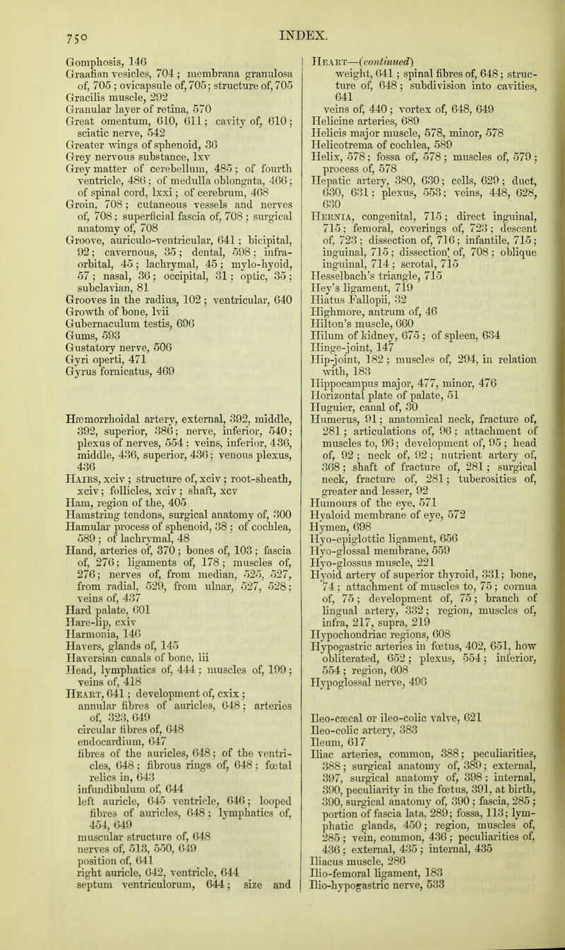 Gomphosis, 146 Graafian vesicles, 704 ; membrana granulosa of, 705 ; ovicapsule of, 705; structure of, 705 Gracilis muscle, 292 Granular layer of retina, 570 Great omentum, 610, 611; cavity of, 610; sciatic nerve, 542 Greater wings of sphenoid, 36 Grey nervous substance, lxv Grey matter of cerebellum, 485; of fourth ventricle, 486; of medulla oblongata, 466; of spinal cord, lxxi; of cerebrum, 468 Groin, 708; cutaneous vessels and nerves of, 708 ; superficial fascia of, 708 ; surgical anatomy of, 708 Groove, auriculo-ventricular, 641; bicipital, 92; cavernous, 35; dental, 598 ; infra- orbital, 45 ; lachrymal, 45 ; mylo-hyoid, 57 ; nasal, 36; occipital, 31; optic, 35; subclavian, 81 Grooves in the radius, 102; ventricular, 640 Growth of bone, lvii Gubernaculum testis, 696 Gums, 593 Gustatory nerve, 506 Gyri operti, 471 Gyrus fornicatus, 469 Hasniorrhoidal artery, external, 392, middle, 392, superior, 386; nerve, inferior, 540; plexus of nerves, 554 ; veins, inferior, 436, middle, 436, superior, 436; venous plexus, 436 Hairs, xciv ; structure of, xciv; root-sheath, xciv; follicles, xciv ; shaft, xcv Ham, region of the, 405 Hamstring tendons, surgical anatomy of, 300 Hamular process of sphenoid, 38 ; of cochlea, 589 ; of lachrymal, 48 Hand, arteries of, 370 ; bones of, 103; fascia of, 276; ligaments of, 178; muscles of, 276; nerves of, from median, 525, 527, from radial, 529, from ulnar, 527, 528; veins of, 437 Hard palate, 601 Hare-lip, cxiv Harmonia, 140 Havers, glands of, 145 Haversian canals of bone, lii Head, lymphatics of, 444; muscles of, 199; veins of, 418 Heart, 641; development of, cxix ; annular fibres of auricles, 648; arteries of, 323,649 circular fibres of, 648 endocardium, 647 fibres of the auricles, 648; of the ventri- cles, 648; fibrous rings of, 648; foetal relics in, 643 infundibulum of, 644 left auricle, 645 A'entricle, 646; looped fibres of auricles, 648; lymphatics of, 454, 649 muscular structure of, 648 nerves of, 513, 550, 649 position of, 641 right auricle, 642, ventricle, 644 septum ventriculorum, 644; size and Heart—{continued) weight, 641; spinal fibres of, 648; struc- ture of, 648; subdivision into cavities, 641 veins of, 440; vortex of, 648, 649 Helicine arteries, 689 Helicis major muscle, 578, minor, 578 Helicotrema of cochlea, 589 Helix, 578; fossa of, 578; muscles of, 579 ; process of, 578 Hepatic artery, 380, 630; cells, 629 ; duct, 630, 631; plexus, 553; veins, 448, 628, 630 Hernia, congenital, 715; direct inguinal, 715; femoral, coverings of, 723; descent of, 723 ; dissection of, 716; infantile, 715; inguinal, 715; dissection! of, 708 ; oblique inguinal, 714; scrotal, 715 Hesselbach's triangle, 715 Hey's ligament, 719 Hiatus Fallopii, 32 Highmore, antrum of, 46 Hilton's muscle, 660 Hilum of kidney, 675 ; of spleen, 634 Hinge-joint, 147 Hip-joint, 182; muscles of, 294, in relation with, 183 Hippocampus major, 477, minor, 476 Horizontal plate of palate, 51 Huguier, canal of, 30 Humerus, 91; anatomical neck, fracture of, 281; articulations of, 96 ; attachment of muscles to, 96; development of, 95 ; head of, 92 ; neck of, 92; nutrient artery of, 368 ; shaft of fracture of, 281; surgical neck, fracture of, 281; tuberosities of, greater and lesser, 92 Humours of the eye, 571 Hvaloid membrane of eye, 572 Hymen, 698 Hyo-epiglottic ligament, 656 Hyo-glossal membrane, 559 Hyo-glossus muscle, 221 Hyoid artery of superior thyroid, 331; bone, 74 ; attachment of muscles to, 75; cornua of, 75; development of, 75; branch of lingual artery, 332; region, muscles of, infra, 217, supra, 219 Hypochondriac regions, 608 Hypogastric arteries in foetus, 402, 651, how obliterated, 652; plexus, 554; inferior, 554; region, 608 Hypoglossal nerve, 496 Ileo-crecal or ileo-colic valve, 621 Ileo-colic artery, 383 Ileum, 617 Iliac arteries, common, 388; peculiarities, 388; surgical anatomy of, 389; external, 397, surgical anatomy of, 398 ; internal, 390, peculiarity in the foetus, 391, at birth, 390, surgical anatomy of, 390 ; fascia, 285 ; portion of fascia lata, 289; fossa, 113; lym- phatic glands, 450; region, muscles of, 285 ; vein, common, 436 ; peculiarities of, 436 ; external, 435 ; internal, 435 Iliacus muscle, 286 Ilio-femoral ligament, 183 Ilio-hypogastric nerve, 533