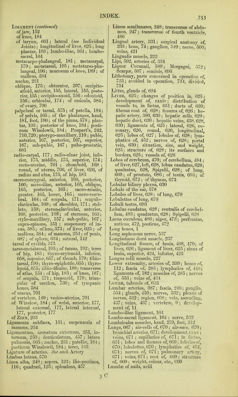 753 Ligament {continued) of jaw, 152 of knee, 184 of larynx, 661; lateral {see Individual Joints) j longitudinal of liver, 625 ; long- plantar, 193 ; lumbo-iliac, 164 ; lumbo- sacral, 164 metacarpophalangeal, 181; metacarpal, 179 ; metatarsal, 195 ; metatarsopha- langeal, 196; mucosum of knee, 189 ; of malleus, 584 nuchas, 281 oblique, 175; obturator, 297; occipito- atloid, anterior, 155, lateral, 155, poste- rior, 155 ; occipito-axoid, 156 ; odontoid, 156 ; orbicular, 174 j of ossicula, 584 ; of ovary, 706 palpebral or tarsal, 575; of patella, 184; of pelvis, 165 ; of the phalanges, hand, 181, foot, 196; of the pinna, 578 ; plan- tar, 193 ; posterior of knee, 184 ; posti- cum Winslowii, 184; Poupart's, 242, 710,720; pterygo-maxillary, 210; pubic, anterior, 167, posterior, 167, superior, 167; sub-pubic, 167; pubo-prostatic, 681 radio-carpal, 177; radio-ulnar joint, infe- rior, 175, middle, 175, superior, 174; recto-uterine, 701 ; rhomboid, 169 ; round, of uterus, 706, of liver, 626, of radius and ulna, 175, of hip, 183 sacro-coccygeal, anterior, 166, posterior, 166; sacro-iliac, anterior, 165, oblique, 165, posterior, 165; sacro-sciatic, greater, 165, lesser, 165; sacro-verte- bral, 164; of scapula, 171; scapulo- clavicular, 169 ; of shoulder, 171; stel- late, 159: sterno-clavicular, anterior, 168, posterior, 168; of sternum, 163; stylo-maxillary, 157 ; sub-pubic, 167 ; supra-spinous, 151 ; suspensory of in- cus, 585; of lens, 573; of liver, 625 ; of malleus, 584; of mamma, 254; of penis, 687; of spleen, 634; sutural, 142 tarsal of eyelids, 575 tarso-metatarsal, 195 ; of tarsus, 192; teres of hip, 183; thyro-arytenoid, inferior, 658, superior, 657; of thumb, 179; tibio- tarsal, 190; thyro-epiglottic, 655 ; thyro- hyoid, 655; tibio-fibular, 188; transverse of atlas, 154; of hip, 183; of knee, 187; of scapula, 171; trapezoid, 170; trian- gular of urethra, 730; of tympanic bones, 584 of uterus, 701 of vertebras, 149 ; vesico-uterine, 701 of Winslow, 184; of wrist, anterior, 177, lateral external, 177, lateral internal, 177, posterior, 177 of Zixx, 205 Ligamenta subflava, 151; suspensoria of mamma, 254 Ligamentum, arcuatum externum, 251, in- ternum, 250 ; denticulatum, 457 ; latum pulmonis, 665 ; nuchas, 281; patellas, 184 ; posticum Winslowii, 184; teres, 183 Ligature of arteries. See each Artery Limbus luteus, 570 Linea alba, 248; aspera, 123; ilio-pectinea, 116; quadrati, 123; splendens, 457 Linese semilunars, 248; transversa of abdo- men, 247; transversa) of fourth ventricle, 486 Lingual artery, 331; surgical anatomy of, 333 ; bone, 74; ganglion, 549 ; nerve/506; veins, 421 Lingualis muscle, 222 Lips, 592, arteries of, 334 Liquor Cotunnii, 589; Morgagni, 572; Scarpas, 597 ; seminis, 695 Lithotomy, parts concerned in operation of, 733; avoided in operation, 734, divided, 734 Littre, glands of, 684 Liver, 625; changes of position in, 625; development of, cxxiv; distribution of vessels to, in foetus, 651; ducts of, 630; fibrous coat of, 628; fissures of, 626; he- patic artery, 380, 630 ; hepatic cells, 629 ; hepatic duct, 630 ; hepatic veins, 438, 628, 630; ligaments of, 625 ; lateral, 626, co- ronary, 626, round, 626, longitudinal, 625; lobes of, 627; lobules of, 628; lym- phatics of, 452; nerves of, 628; portal vein, 630; situation, size, and weight, 625; structure of, 628; its surfaces and borders, 625; vessels of, 628 Lobes of cerebrum, 470; of cerebellum, 484; of liver, 627, left, 628, lobus caudatus, 628; quadratus, 628, Spigelii, 628; of lung, 669; of prostate, 686; of testis, 693; of thyroid, 672 ; of thymus, 673 Lobular biliary plexus, 630 Lobule of the ear, 578 Lobules of liver, 628; of lung, 670 Lobulettes of lung, 670 Lobuli testes, 693 Lobulus caudatus, 628 ; centralis of cerebel- lum, 483; quadratus, 628; Spigelii, 628 Locus coeruleus, 486; niger, 473; perforates, anticus, 472, posticus, 472 Long bones, 1 Long saphenous nerve, 537 Longissimus dorsi muscle, 237 Longitudinal fissure, of brain, 468, 470; of liver, 626; ligament of liver, 625 ; sinus of brain, superior, 424, inferior, 425 Longus colli muscle, 227 Lower extremity, arteries of, 399 ; bones of, 112; fascia of, 285; lymphatics of, 448; ligaments of, 182 ; muscles of, 285 ; nerves of, 553 ; veins of, 434 Lower, tubercle of, 643 Lumbar arteries, 387; fascia, 246; ganglia, 554 ; glands, 450; nerves, 532; plexus of nerves, 532 ; region, 608; vein, ascending, 437; veins, 437; vertebras, 9; develop- ment of, 11 Lumbo-iliac ligament, 164 Lumbo-sacral ligament, 164 ; nerve, 582 Lumbricales muscles, hand, 279, foot, 312 Lungs, 667; air-cells of, 670 ; air-sacs, 670; bronchial arteries, 671; development, cxxv; veins, 671 ; capillaries of, 671; in fetus, 651; lobes and fissures of, 669; lobules of, 670; lobulettes, 670 ; lymphatics of, 454, 671; nerves of, 671; pulmonary artery, 671 ; veins, 671; root of, 669 ; structure of, 669 ; weight, colour, etc., C69 Lunulas of nails, xciii 3 a