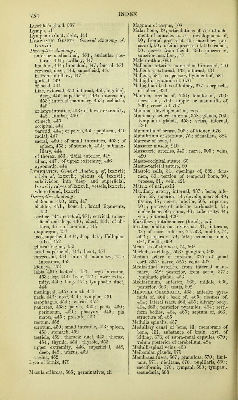 Luschka's gland, 387 Lymph, xli Lymphatic duct, right, 444 Lymphatic Glands, General Anatomy of, lxxxviii Descriptive Anatomy: anterior mediastinal, 453 ; auricular pos- terior, 444; axillary, 447 brachial, 444; bronchial, 447; buccal, 454 cervical, deep, 446, superficial, 445 in front of elbow, 447 gluteal, 449 of head, 444 iliac, external, 450, internal, 450, inguinal, deep, 449, superficial, 448; intercostal, 453 ; internal mammary, 453; ischiatic, 449 of large intestine, 453 ; of lower extremity, 448 • lumbar, 450 of neck, 445 occipital, 444 parotid, 444; of pelvis, 450; popliteal, 449 radial, 447 sacral, 450 ; of small intestines, 453; of spleen, 453 ; of stomach, 452 ; submax- illary, 444 of thorax, 453 ; tibial anterior, 448 ulnar, 447 ; of upper extremity, 446 zygomatic, 444 Lymphatics, General Anatomy of, lxxxvii; origin of, lxxxvii; plexus of, lxxxvii ; subdivision into -deep and superficial, lxxxvii; valves of, lxxxvii; vessels, lxxxvii; where found, lxxxvii Descriptive Anatomy: abdomen, 450 ; arm, 447 bladder, 451; bone, 1 j broad ligaments, 452 cardiac, 444; cerebral, 454; cervical, super- ficial and deep, 446 ; chest, 454; of cli- toris, 451 ; of cranium, 445 diaphragm, 454 face, superficial, 444, deep, 445 ; Fallopian tubes, 452 gluteal region, 450 head, superficial, 444; heart, 454 intercostal, 454 ; internal mammary, 454 ; intestines, 453 kidneys, 452 labia, 451 j lacteals, 453; large intestine, 453; leg, 449; liver, 452 ; lower extre- mity, 449 ; lung, 454; lymphatic duct, 444 meningeal, 445 ; mouth, 445 neck, 446; nose, 444; nymphse, 451 oesophagus, 454 ; ovaries, 452 pancreas, 453 ; pelvis, 450; penis, 450; perinseum, 450; pharynx, 445; pia mater, 445 ; prostate, 452 rectum, 452 scrotum, 450 ; small intestine, 453 ; spleen, 453; stomach, 452 testicle, 452; thoracic duct, 443; thorax, 454 j thymic, 454 ; thyroid, 453 upper extremity, 446, superficial, 448, deep, 448 ; uterus, 452 vagina, 452 Lyra of fornix, 479 Macula cribrosa, 565 ; germinativse, cii Magnum of carpus, 108 Malar bone, 49; articulations of, 51 ; attach- ment of muscles to, 51; development of, 50; frontal process of, 49 ; maxillary pro- cess of, 50; orbital process of, 50 ; canals, 50; nerves from facial, 496; process of, superior maxillary, 47 Male urethra, 683 Malleolar arteries, external and internal, 410 Malleolus, external, 132, internal, 131 Malleus, 584 ; suspensory ligament of, 584 Malpighi, pyramids of, 676 Malpighian bodies of kidney, 677; corpuscles of spleen, 636 Mamma, areola of, 706; lobules of, 706; nerves of, 709; nipple or mammilla of, 706 ; vessels of, 707 Mammse, development of, cxix Mammary artery, internal, 358; glands, 709 ; lymphatic glands, 453; veins, internal, 430 Mammilla of breast, 706 ; of kidney, 676 Manubrium of sternum, 75; of malleus, 384 Marrow of bone, 1 Masseter muscle, 210 Masseteric arteries, 340; nerve, 505 ; veins, 420 Masto-occipital suture, 60 Masto-parietal suture, 60 Mastoid cells, 31 ; openings of, 582; fora- men, 30; portion of temporal bone, 30; process, 31; vein, 421 Matrix of nail, cxiii Maxillary artery, internal, 337; bone, infe- rior, 55, superior, 44 ; development of, 48; fissure, 45 ,• nerve, inferior, 505, superior, 501 ; process of inferior turbinated, 54; malar bone, 50 ; sinus, 46 ; tuberosity, 44 ; vein, internal, 420 Maxillary protuberances (foetal), cxiii Meatus auditorius, externus, 31, internus, 32; of nose, inferior, 74,563, middle, 74, 562; superior, 74, 562; urinarius, male, 684, female, 698 Meatuses of the nose, 74, 562 Meckel's cartilage, 503 ; ganglion, 503 Median artery of forearm, 375; of spinal cord, 355; nerve, 525; vein; 427 Mediastinal arteries, from internal mam- mary, 358; posterior, from aorta, 377; lymphatic glands, 453 Mediastinum, anterior, 666, middle, 666, posterior, 666 ; testis, 692 Medulla Oblongata, 463; anterior pyra- mids of, 464 ; back of, 465 ; fissures of, 464; lateral tract, 464, 465; olivary body, 464, 465; posterior pyramids, 464; resti- form bodies, 464, 465; septum of, 466; structure of, 465 Medulla spinalis, 457 Medullary canal of bone, lii; membrane of bone, liii; substance of brain, lxvi, of kidney, 676, of supra-renal capsules, 679; velum posterior of cerebellum, 484 Medulli-spinal veins, 433 Meibomian glands, 575 Membrana fusca, 567; granulosa, 570; limi- tans, 571; nictitans, 576; pupillaris, 569; sacciformis, 176; tympani, 583; tympani, secundaria, 588