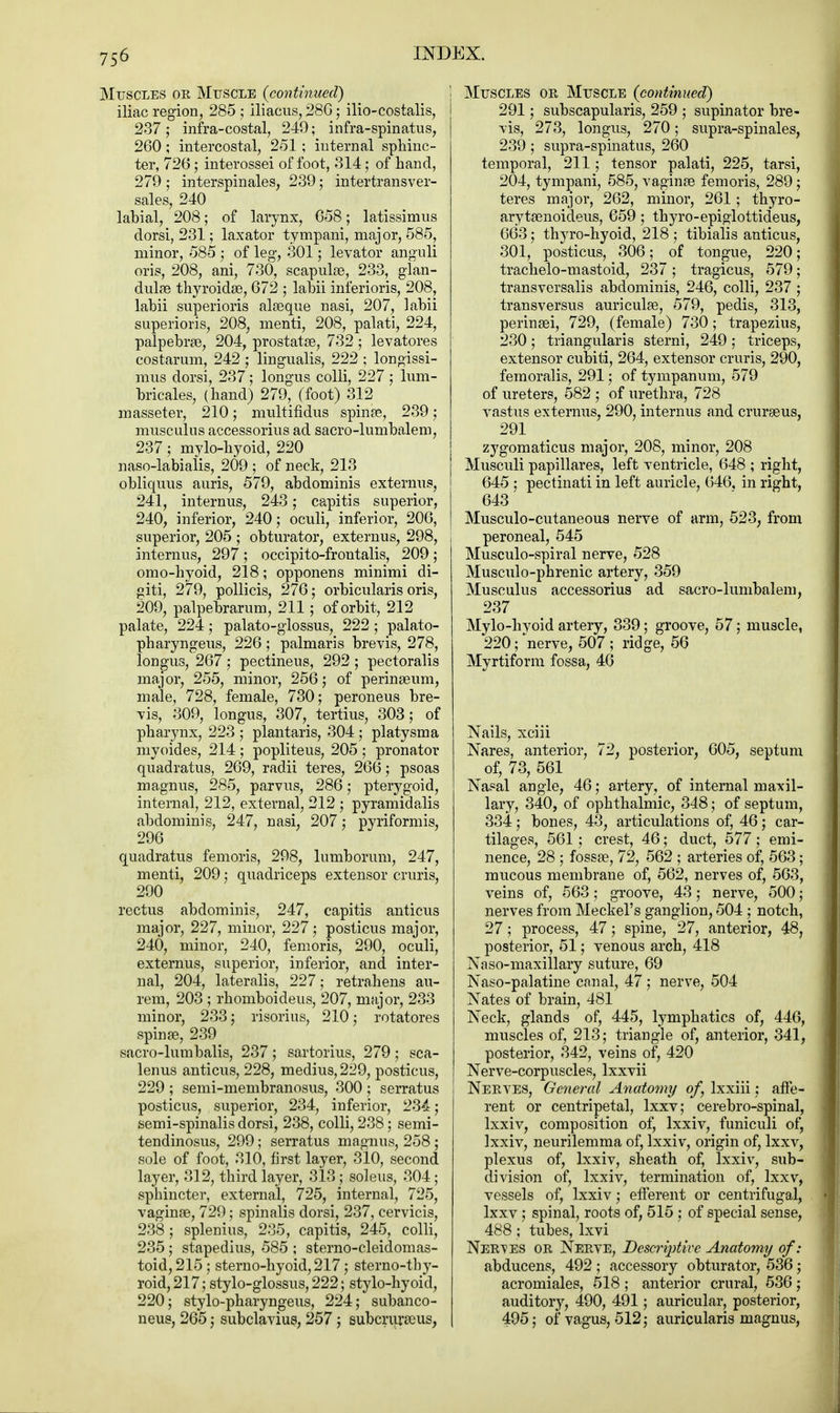 Muscles or Muscle {continued) iliac region, 285 ; iliacus, 286 ; ilio-costalis, 237; infra-costal, 249; infra-spinatus, 260; intercostal, 251 ; internal sphinc- ter, 726; interossei of foot, 314; of hand, 279; interspinals, 239; intertransver- sales, 240 labial, 208; of larynx, 658; latissimus dorsi, 231; laxator tympani, major, 585, minor, 585 ; of leg, 301; levator anguli oris, 208, ani, 730, scapulae, 233, glan- dulse thyroid®, 672 ; labii inferioris, 208, labii superioris alaaque nasi, 207, labii superioris, 208, menti, 208, palati, 224, palpebrae, 204, prostatas, 732 ; levatores costarum, 242 ; lingualis, 222 ; longissi- mus dorsi, 237; longus colli, 227; lum- bricales, (hand) 279, (foot) 312 masseter, 210; multifidus spina?, 239; musculus accessorius ad sacro-lumbalem, 237 j mylo-hyoid, 220 naso-labialis, 209 ; of neck, 213 obliquus auris, 579, abdominis extermis, 241, internus, 243; capitis superior, 240, inferior, 240; oculi, inferior, 206, superior, 205 ; obturator, externus, 298, internus, 297 ; occipito-frontalis, 209 ; omo-hyoid, 218; opponens minimi di- giti, 279, pollicis, 276; orbicularis oris, 209, palpebrarum, 211; of orbit, 212 palate, 224; palato-giossus, 222 ; palato- pharyngeus, 226 ; palmaris brevis, 278, longus, 267; pectineus, 292 ; pectoralis major, 255, minor, 256; of perinasum, male, 728, female, 730; peroneus bre- vis, 309, longus, 307, tertius, 303; of pharynx, 223 ; plantaris, 304 ; platysma myoides, 214 ; popliteus, 205 ; pronator quadratus, 269, radii teres, 266; psoas magnus, 285, parvus, 286; pterygoid, internal, 212, external, 212 ; pyramidalis abdominis, 247, nasi, 207; pyriformis, 296 quadratus femoris, 298, lumborum, 247, menti, 209; quadriceps extensor cruris, 290 rectus abdominis, 247, capitis anticus major, 227, minor, 227; posticus major, 240, minor, 240, femoris, 290, oculi, externus, superior, inferior, and inter- nal, 204, lateralis, 227; retrahens au- rem, 203 ; rhomboideus, 207, major, 233 minor, 233; risorius, 210; rotatores spin33, 239 sacro-lumbalis, 237; sartorius, 279; sca- lenus anticus, 228, medius,229, posticus, 229 ; semi-membranosus, 300 ; serratus posticus, superior, 234, inferior, 234; semi-spinalis dorsi, 238, colli, 238; semi- tendinosus, 299; serratus magnus, 258; sole of foot, 310, first layer, 310, second layer, 312, third layer, 313 ; soleus, 304; sphincter, external, 725, internal, 725, vaginae, 729; spinalis dorsi, 237, cervicis, 238; splenius, 235, capitis, 245, colli, 235; stapedius, 585 ; sterno-cleidomas- toid, 215 ; sterno-hyoid, 217; sternothy- roid, 217; stylo-glossus, 222; stylo-hyoid, 220; stylo-pharyngeus, 224; subanco- neus, 265; subclavius, 257; subcruraeus, Muscles or Muscle (continued) 291; subscapularis, 259 ; supinator bre- vis, 273, longus, 270; supra-spinales, 239 ; supra-spinatus, 260 temporal, 211 ; tensor palati, 225, tarsi, 204, tympani, 585, vaginae femoris, 289; teres major, 262, minor, 261; thyro- arytasnoideus, 659; thyro-epiglottideus, 663; thyro-hyoid, 218 ; tibialis anticus, 301, posticus, 306; of tongue, 220; trachelo-mastoid, 237 ; tragicus, 579; transversalis abdominis, 246, colli, 237 ; transversus auriculas, 579, pedis, 313, perinaai, 729, (female) 730; trapezius, 230; triangularis sterni, 249; triceps, extensor cubiti, 264, extensor cruris, 290, femoralis, 291; of tympanum, 579 of ureters, 582 ; of urethra, 728 vastus externus, 290, internus and crurseus, 291 zygomaticus major, 208, minor, 208 Musculi papillares, left ventricle, 648 ; right, 645 ; pectinati in left auricle, 646, in right, 643 Musculocutaneous nerve of arm, 523, from peroneal, 545 Musculo-spiral nerve, 528 Musculo-phrenic artery, 359 Musculus accessorius ad sacro-lumbalem, 237 Mylo-hyoid artery, 339; groove, 57; muscle, 220; nerve, 507 ; ridge, 56 Myrtiform fossa, 40 Nails, xciii Nares, anterior, 72, posterior, 605, septum of, 73, 561 Nasal angle, 46; artery, of internal maxil- lary, 340, of ophthalmic, 348; of septum, 334; bones, 43, articulations of, 46; car- tilages, 561; crest, 46; duct, 577 ; emi- nence, 28 ; fossae, 72, 562 ; arteries of, 563; mucous membrane of, 562, nerves of, 563, veins of, 563 ; groove, 43; nerve, 500 ; nerves from Meckel's ganglion, 504 ; notch, 27; process, 47; spine, 27, anterior, 48, posterior, 51; venous arch, 418 Naso-maxillary suture, 69 Naso-palatine canal, 47; nerve, 504 Nates of brain, 481 Neck, glands of, 445, lymphatics of, 446, muscles of, 213; triangle of, anterior, 341, posterior, 342, veins of, 420 Nerve-corpuscles, lxxvii Nerves, General Anatomy of, lxxiii; affe- rent or centripetal, lxxv; cerebro-spinal, lxxiv, composition of, lxxiv, funiculi of, lxxiv, neurilemma of, lxxiv, origin of, lxxv, plexus of, lxxiv, sheath of, lxxiv, sub- division of, lxxiv, termination of, lxxv, vessels of, lxxiv; efferent or centrifugal, lxxv; spinal, roots of, 515 ; of special sense, 488 ; tubes, lxvi Nerves or Nerve, Descriptive Anatomy of: abducens, 492; accessory obturator, 536; acromiales, 518; anterior crural, 536; auditory, 490, 491; auricular, posterior, 495; of vagus, 512; auricularis magnus,