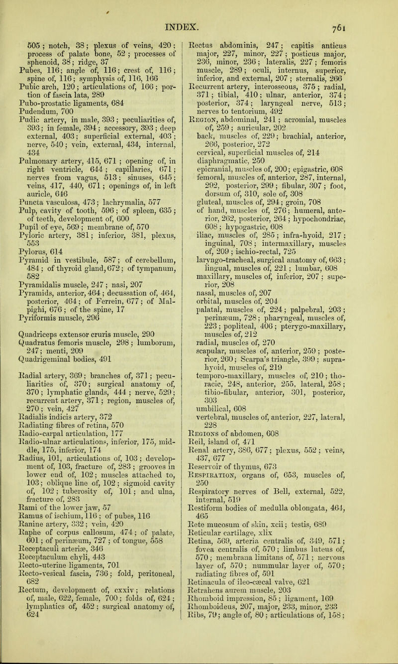 505 ; notch, 38; plexus of veins, 420 ; process of palate bone, 52 ; processes of sphenoid, 38; ridge, 37 Pubes, 116; angle of, 116; crest of, 116; spine of, 116; symphysis of, 116, 166 Pubic arch, 120; articulations of, 166; por- tion of fascia lata, 289 Pubo-prostatic ligaments, 684 Pudendum, 700 Pudic artery, in male, 393 ; peculiarities of, 393; in female, 394; accessory, 393 ; deep external, 403; superficial external, 403 ; nerve, 540; vein, external, 434, internal, 434 Pulmonary artery, 415, 671 ; opening of, in right ventricle, 644 ; capillaries, 671 ; nerves from vagus, 513: sinuses, 645; veins, 417, 440, 671; openings of, in left auricle, 646 Pimcta vasculosa, 473; lachrymalia, 577 Pulp, cavity of tooth, 596; of spleen, 635; of teeth, development of, 600 Pupil of eye, 569 ; membrane of, 570 Pyloric artery, 381; inferior, 381, plexus, 553 Pylorus, 614 Pyramid in vestibule, 587; of cerebellum, 484; of thyroid gland, 672; of tympanum, 582 Pyramidalis muscle, 247 ; nasi, 207 Pyramids, anterior, 464 ; decussation of, 464, posterior, 464; of Ferrein, 677; of Mal- pighi, 676 ; of the spine, 17 Pyriformis muscle, 296 Quadriceps extensor cruris muscle, 290 Quadratus femoris muscle, 298 ; lumborum, 247; menti, 209 Quadrigeminal bodies, 491 Radial artery, 369; branches of, 371; pecu- liarities of, 370; surgical anatomy of, 370 ; lymphatic glands, 444 ; nerve, 529; recurrent artery, 371; region, muscles of, 270 ; vein, 427 Radialis indicis artery, 372 Radiating fibres of retina, 570 Radio-carpal articulation, 177 Radio-ulnar articulations, inferior, 175, mid- dle, 175, inferior, 174 Radius, 101, articulations of, 103 ; develop- ment of, 103, fracture of, 283 ; grooves in lower end of, 102; muscles attached to, 103; oblique line of, 102; sigmoid cavit}^ of, 102; tuberosity of, 101; and ulna, fracture of, 283 Rami of the lower jaw, 57 Ramus of ischium, 116 ; of pubes, 116 Ranine artery, 332; vein, 420 Raphe of corpus callosum, 474; of palate, 601; of perinaeum, 727 ; of tongue, 558 Receptaculi arteriee, 346 Receptaculum chyli, 443 Recto-uterine ligaments, 701 Recto-vesical fascia, 736; fold, peritoneal, 682 Rectum, development of, cxxiv; relations of, male,_ 622, female, 700 ; folds of, 624 ; lymphatics of, 452 ; surgical anatomv of, 624 Rectus abdominis, 247; capitis anticus major, 227, minor, 227 ; posticus major, 236, minor, 236; lateralis, 227; femoris muscle, 289; oculi, internus, superior, inferior, and external, 207 ; stern alis, 266 Recurrent artery, interosseous, 375; radial, 371; tibial, 410; ulnar, anterior, 374 ; posterior, 374; laryngeal nerve, 513; nerves to tentorium, 492 Region, abdominal, 241; acromial, muscles of, 259 ; auricular, 202 back, muscles of, 229; brachial, anterior, 266, posterior, 272 cervical, superficial muscles of, 214 diaphragmatic, 250 epicranial, muscles of, 200; epigastric, 608 femoral, muscles of, anterior, 287, internal, 292, posterior, 299 ; fibular, 307 ; foot, dorsum of, 310, sole of, 308 gluteal, muscles of, 294; groin, 708 of hand, muscles of, 276; humeral, ante- rior, 262, posterior, 264; hypochondriac, 608; hypogastric, 608 iliac, muscles of, 285; infra-hyoid, 217 j inguinal, 708; intermaxillary, muscles of, 209 ; ischio-rectal, 725 laryngotracheal, surgical anatomy of, 663 ; lingual, muscles of, 221; lumbar, 608 maxillary, muscles of, inferior, 207 : supe- rior, 208 nasal, muscles of, 207 orbital, muscles of, 204 palatal, muscles of, 224; palpebral, 203; perinseum, 728; pharyngeal, muscles of, 223 ; popliteal, 406 ; pterygo-maxillary, muscles of, 212 radial, muscles of, 270 scapular, muscles of, anterior, 259 ; poste- rior, 260; Scarpa's triangle, 399 ; supra- hyoid, muscles of, 219 temporo-maxillary, muscles of, 210 ; tho- racic, 248, anterior, 255, lateral, 258; tibio-flbular, anterior, 301, posterior, 303 umbilical, 608 vertebral, muscles of, anterior, 227, lateral, 228 Regions of abdomen, 608 Reil, island of, 471 Renal artery, 386, 677; plexus, 552 ; veins, 437, 677 Reservoir of thymus, 673 Respiration, organs of, 653, muscles of, 250 Respiratory nerves of Bell, external, 522, internal, 519 Restiform bodies of medulla oblongata, 464, 465 Rete mucosum of skin, xcii; testis, 689 Reticular cartilage, xlix Retina, 569, arteria centralis of, 349, 571; fovea centralis of, 570; limbus luteus of, 570 ; membrana limitans of, 571 ; nervous layer of, 570; nummular layer of, 570; radiating fibres of, 591 Retinacula of ileo-csecal valve, 621 Retrahena aurem muscle, 203 Rhomboid impression, 85 ; ligament, 169 Rhoniboideus, 207, major, 233, minor, 283 Ribs, 79; angle of, 80; articulations of, 158;