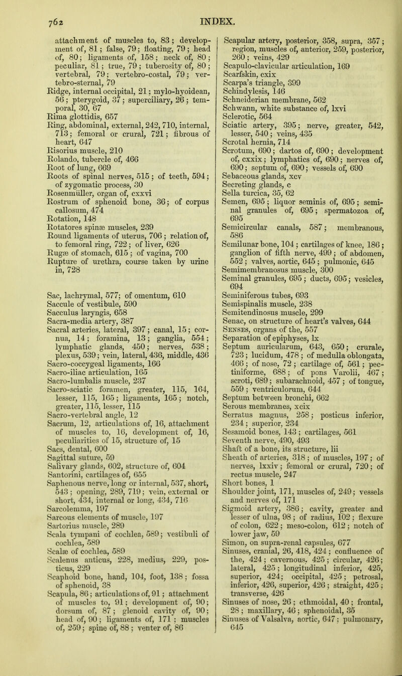 attachment of muscles to, 83; develop- ment of, 81; false, 79; floating, 79; head of, 80; ligaments of, 158; neck of, 80; peculiar, 81; true, 79; tuberosity of, 80; vertebral, 79; vertebro-costal, 79; ver- tebro-sternal, 79 Ridge, internal occipital, 21; mylo-hyoidean, 56; pterygoid, 37; superciliary, 26 ; tem- poral, 30, 67 Rima glottidis, 657 Ring, abdominal, external, 242, 710, internal, 713; femoral or crural, 721; fibrous of heart, 647 Risorius muscle, 210 Rolando, tubercle of, 466 Root of lung, 669 Roots of spinal nerves, 515; of teeth, 594 ; of zygomatic process, 30 Rosenmuller, organ of, cxxvi Rostrum of sphenoid bone, 36; of corpus callosum, 474 Rotation, 148 Rotatores spinse muscles, 239 Round ligaments of uterus, 706 ; relation of, to femoral ring, 722; of liver, 626 Rugss of stomach, 615 ; of vagina, 700 Rupture of urethra, course taken by urine in, 728 ' y Sac, lachrymal, 577; of omentum, 610 Saccule of vestibule, 590 Sacculus laryngis, 658 Sacra-media artery, 387 Sacral arteries, lateral, 397; canal, 15; cor- nua, 14; foramina, 13; ganglia, 554; lymphatic glands, 450; nerves, 538; plexus, 539; vein, lateral, 436, middle, 436 Sacro-coccygeal ligaments, 166 Sacro-iliac articulation, 165 Sacro-lumbalis muscle, 237 Sacro-sciatic foramen, greater, 115, 164, lesser, 115, 165; ligaments, 165; notch, greater, 115, lesser, 115 Sacro-vertebral angle, 12 Sacrum, 12, articulations of, 16, attachment of muscles to, 16, development of, 16, peculiarities of 15, structure of, 15 Sacs, dental, 600 Sagittal suture, 59 Salivary glands, 602, structure of, 604 Santorini, cartilages of, 655 Saphenous nerve, long or internal, 537, short, 543 ; opening, 289, 719; vein, external or short, 434, internal or long, 434, 716 Sarcolemma, 197 Sarcous elements of muscle, 197 Sartorius muscle, 289 Scala tympani of cochlea, 589; vestibuli of cochlea, 589 Scalae of cochlea, 589 Scalenus anticus, 228, medius, 229, pos- ticus, 229 Scaphoid bone, hand, 104, foot, 138; fossa of sphenoid, 38 Scapula, 86; articulations of, 91; attachment of muscles to, 91; development of, 90; dorsum of, 87; glenoid cavity of, 90; head of, 90; ligaments of, 171 ; muscles of, 259; spine of, 88 ; venter of, 86 Scapular artery, posterior, 358, supra, 357; region, muscles of, anterior, 259, posterior, 260; veins, 429 Scapuloclavicular articulation, 169 Scarfskin, cxix Scarpa's triangle, 399 Schindylesis, 146 Schneiderian membrane, 562 Schwann, white substance of, lxvi Sclerotic, 564 Sciatic artery, 395; nerve, greater, 542, lesser, 540; veins, 435 Scrotal hernia, 714 Scrotum, 690; dartos of, 690 ; development of, cxxix; lymphatics of, 690; nerves of, 690; septum of, 690; vessels of, 690 Sebaceous glands, xcv Secreting glands, c Sella turcica, 35, 62 Semen, 695; liquor seminis of, 695; semi- nal granules of, 695; spermatozoa of, 695 Semicircular canals, 587: membranous, 586 Semilunar bone, 104; cartilages of knee, 186 ; ganglion of fifth nerve, 499 ; of abdomen, 552 ; valves, aortic, 645 ; pulmonic, 645 Semimembranosus muscle, 300 Seminal granules, 695 ; ducts, 695; vesicles, 694 Seminiferous tubes, 693 Semispinalis muscle, 238 Semitendinosus muscle, 299 Senac, on structure of heart's valves, 644 Senses, organs of the, 557 Separation of epiphyses, lx Septum auricularum, 643, 650; crurale, 723; lucidum, 478 ; of medulla oblongata, 466; of nose, 72 ; cartilage of, 561; pec- tiniforme, 688; of pons Varolii, 467; scroti, 689; subarachnoid, 457 ; of tongue, 559 j ventriculorum, 644 Septum between bronchi, 662 Serous membranes, xcix Serratus magnus, 258; posticus inferior, 234; superior, 234 Sesamoid bones, 143 ; cartilages, 561 Seventh nerve, 490, 493 Shaft of a bone, its structure, Hi Sheath of arteries, 318 ; of muscles, 197; of nerves, lxxiv; femoral or crural, 720; of rectus muscle, 247 Short bones, 1 Shoulder joint, 171, muscles of, 249; vessels and nerves of, 171 Sigmoid artery, 386; cavity, greater and lesser of ulna, 98 ; of radius, 102 ; flexure of colon, 622 ; meso-colon, 612 ; notch of lower jaw, 59 Simon, on supra-renal capsules, 677 Sinuses, cranial, 26, 418, 424 ; confluence of the, 424; cavernous. 425 ; circular, 426; lateral, 425; longitudinal inferior, 425, superior, 424; occipital, 425; petrosal, inferior, 426, superior, 426 ; straight, 425 ; transverse, 426 Sinuses of nose, 26 ; ethmoidal, 40 ; frontal, 28 ; maxillary, 46; sphenoidal, 35 Sinuses of Valsalva, aortic, 647; pulmonary, 645