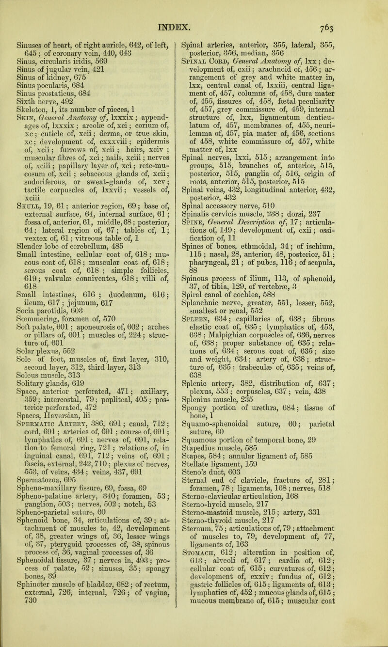 Sinuses of heart, of right auricle, 642, of left, 645 ; of coronary vein, 440, 643 Sinus, circularis iridis, 569 Sinus of jugular vein, 421 Sinus of kidney, 675 Sinus pocularis, 684 Sinus prostaticus, 684 Sixth nerve, 492 Skeleton, 1, its number of pieces, 1 Skin, General Anatomy of, lxxxix; append- ages of, lxxxix; areolae of, xci; corium of, xc; cuticle of, xcii; derma, or true skin, xc ; development of, cxxxviii; epidermis of, xcii ; furrows of, xcii ; hairs, xciv ; muscular fibres of, xci; nails, xciii; nerves of, xciii; papillary layer of, xci; rete-mu- cosum of, xcii ; sebaceous glands of, xcii; sudoriferous, or sweat-glands of, xcv; tactile corpuscles of, lxxvii; vessels of, xciii Skull, 19, 61; anterior region, 69; base of, external surface, 64, internal surface, 61 ; fossa of, anterior, 61, middle, 68; posterior, 64; lateral region of, 67; tables of, 1; vextex of, 61; vitreous table of, 1 Slender lobe of cerebellum, 485 Small intestine, cellular coat of, 618; mu- cous coat of, 618 ; muscular coat of, 618 ; serous coat of, 618 ; simple follicles, 619; valvulse conniventes, 618; villi of, 618 Small intestines, 616 ; duodenum, 616; ileum, 617 ; jejunum, 617 Socia parotidis, 603 Soemmering, foramen of, 570 Soft palate, 601; aponeurosis of, 602 ; arches or pillars of, 601; muscles of, 224 ,• struc- ture of, 601 Solar plexus, 552 Sole of foot, muscles of, first layer, 310, second layer, 312, third layer, 313 Soleus muscle, 313 Solitary glands, 619 Space, anterior perforated, 471; axillary, 359 • intercostal, 79; popliteal, 405 ; pos- terior perforated, 472 Spaces, Haversian, Hi Spermatic Artery, 386, 691; canal, 712; cord, 691; arteries of, 691; course of, 691; lymphatics of, 691; nerves of, 691, rela- tion to femoral ring, 721 ; relations of, in inguinal canal, 691, 712; veins of, 691; fascia, external, 242,710; plexus of nerves, 553, of veins, 434 ; veins, 437, 691 Spermatozoa, 695 Spheno-maxillary fissure, 69, fossa, 69 Spheno-palatine artery, 340; foramen, 53; ganglion, 503; nerves, 502 ; notch, 53 Spheno-parietal suture, 60 Sphenoid bone, 34, articulations of, 39; at- tachment of muscles to, 42, development of, 38, greater wings of, 36, lesser wings of, 37, pterygoid processes of, 38, spinous process of, 36, vaginal processes of, 36 Sphenoidal fissure, 37 ; nerves in, 493 ; pro- cess of palate, 52; sinuses, 35; spongy bones, 39 Sphincter muscle of bladder, 682; of rectum, external, 726, internal, 726; of vagina, 730 Spinal arteries, anterior, 355, lateral, 355, posterior, 356, median, 356 Spinal Cord, General Anatomy of, lxx ; de- velopment of, cxii; arachnoid of, 456 ; ar- rangement of grey and white matter in, lxx, central canal of, lxxiii, central liga- ment of, 457, columns of, 458, dura mater of, 455, fissures of, 458, foetal peculiarity of, 457, grey commissure of, 459, internal structure of, lxx, ligamentum denticu- latum of, 457, membranes of, 455, neuri- lemma of, 457, pia mater of, 456, sections of 458, white commissure of, 457, white matter of, lxx Spinal nerves, lxxi, 515; arrangement into groups, 515, branches of, anterior, 515, posterior, 515, ganglia of, 516, origin of roots, anterior, 515, posterior, 515 Spinal veins, 432, longitudinal anterior, 432, posterior, 432 Spinal accessory nerve, 510 Spinalis cervicis muscle, 238; dorsi, 237 Spine, General Description of, 17; articula- tions of, 149; development of, cxii; ossi- fication of, 11 Spines of bones, ethmoidal, 34; of ischium, 115 ; nasal, 28, anterior, 48, posterior, 51; pharyngeal, 21; of pubes, 116; of scapula, 88 Spinous process of ilium, 113, of sphenoid, 37, of tibia, 129, of vertebras, 3 Spiral canal of cochlea, 588 Splanchnic nerve, greater, 551, lesser, 552, smallest or renal, 552 Spleen, 634; capillaries of, 638; fibrous elastic coat of, 635; lymphatics of, 453, 638 ; Malpighian corpuscles of, 636, nerves of, 638; proper substance of, 635; rela- tions of, 634; serous coat of, 635; size and weight, 634; artery of, 638; struc- ture of, 635; trabeculse of, 635; veins of, 638 Splenic artery, 382, distribution of, 637; plexus, 553 ; corpuscles, 637 ; vein, 438 Splenius muscle, 235 Spongy portion of urethra, 684; tissue of bone, 1 Squamo-sphenoidal suture, 60; parietal suture, 60 Squamous portion of temporal bone, 29 Stapedius muscle, 585 Stapes, 584; annular ligament of, 585 Stellate ligament, 159 Steno's duct, 603 Sternal end of clavicle, fracture of, 281; foramen, 78 ; ligaments, 168 ; nerves, 518 Sternoclavicular articulation, 168 Sterno-hyoid muscle, 217 Sterno-mastoid muscle, 215; artery, 331 Sterno-thyroid muscle, 217 Sternum, 75; articulations of, 79 ; attachment of muscles to, 79, development of, 77, ligaments of, 163 Stomach, 612; alteration in position of, 613; alveoli of, 617; cardia of, 612; cellular coat of, 615; curvatures of, 612; development of, cxxiv; fundus of, 612; gastric follicles of, 615; ligaments of, 613 ; lymphatics of, 452 ; mucous glands of, 615 ; mucous membrane of, 615; muscular coat