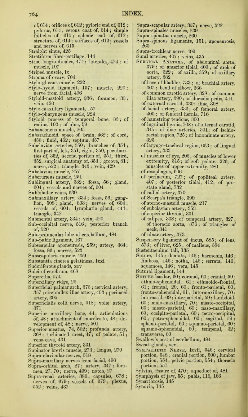 of, 614 : orifices of, 612 : pyloric end of, 612 5 pylorus, 614; serous coat of, 614; simple follicles of, 615 ; splenic end of, 612; structure of, 614; surfaces of, 612; vessels and nerves of, 615 Straight sinus, 425 Stratiform fibro-cartilage, 144 Strise longitudinales, 474; laterales, 474; of muscle, 197 Striped muscle, lx Stroma of ovaiy, 704 Stylo-glossus muscle, 222 Stylo-hyoid ligament, 157; muscle, 220; nerve from facial, 496 Styloid-mastoid artery, §36; foramen, 33; vein, 420 Stylo-maxillary ligament, 157 Stylo-pharyngeus muscle, 224 Styloid process of temporal bone, 33; of radius, 102 ; of ulna, ^9 Subanconeus muscle, 265 Subarachnoid space of brain, 462; of cord, 456; fluid, 462; septum, 457 Subclavian arteries, 350 ; branches of, 354 ; first part of, left, 351, right, 350, peculiari- ties of, 352, second portion of, 351, third, 352, surgical anatomy of, 353 ; groove, 81; nerve, 522 ; triangle, 343; vein, 429 Subclavius muscle, 257 SubcruraBus muscle, 291 Sublingual artery, 332; fossa, 56; gland, 604; vessels and nerves of, 604 Sublobular veins, 630 Submaxillary arterv, 334 j fossa, 56; gang- lion, 508; gland', 603; nerves of, 604; vessels of, 604; lymphatic gland, 444; triangle, 342 Submental artery, 334 ; vein, 420 Sub-occipital nerve, 516; posterior branch of, 520 Sub-peduncular lobe of cerebellum, 484 Sub-pubic ligament, 167 Subscapular aponeurosis, 259; artery, 364; fossa, 86 ; nerves, 523 Subscapulars muscle, 259 Substantia cinerea gelatinosa, lxxi Sudoriferous glands, xcv Sulci of cerebrum, 468 Supercilia, 574 Superciliary ridge, 26 Superficial palmar arch, 373 ; cervical artery, 357 ; circumflex iliac artery, 403 ; perinatal artery, 395 Superficialis colli nerve, 518; vohe artery, 371 Superior maxillary bone, 44; articulations of, 48 ; attachment of muscles to, 48 ; de- velopment of, 48 ; nerve, 501 Superior meatus, 74, 562; profunda artery, 368 ; turbinated crest, 47; of palate, 51; vena cava, 431 Superior thyroid artery, 331 Supinator brevis muscle, 273 ; longus, 270 Supra-clavicular nerves, 518 Supra-maxillary nerves from facial, 496 Supra-orbital arch, 27; artery, 347; fora- men, 27, 70 ; nerve, 499 ; notch, 27 Supra-renal arteries, 386; capsules, 678 ; nerves of, 679; vessels of, 679; plexus, 552 ; veins, 437 Supra-scapular artery, 357; nerve, 522 Supra-spinales muscles, 239 Supra-spinatus muscle, 260 Supra-spinous ligaments, 151; aponeurosis, 260 Supra-trochlear nerve, 499 Sural arteries, 407 ; veins, 435 Surgical Anatomy, of abdominal aorta, 379 ; of anterior tibial, 409 ; of arch of aorta, 322; of axilla, 359; of axillary artery, 362 of base of bladder, 733 ; of brachial arterv, 367 ; bend of elbow, 366 of common carotid artery, 328 ; of common iliac artery, 390 ; of dorsalis pedis, 411 of external carotid, 330; iliac, 398 of facial artery, 335; of femoral artery, 400 ; of femoral hernia, 716 of hamstring tendons, 300 of inguinal hernia, 708 ; of internal carotid, 345; of iliac arteries, 391; of ischio- rectal region, 725; of innominate artery, 325 of laryngotracheal region, 663 ; of lingual artery, 333 of muscles of eye, 206; of muscles of lower extremity, 315; of soft palate, 226, of muscles of upper extremity, 280 of oesophagus, 606 of perinaeum, 727; of popliteal artery, 407; of posterior tibial, 412; of pro- state gland, 732 of radial artery, 370 of Scarpa's triangle, 399 of sterno-mastoid muscle, 217 of subclavian artery, 353 of superior thyroid, 331 of talipes, 308; of temporal artery, 327; of thoracic aorta, 376; of triangles of neck, 341 of ulnar artery, 373 Suspensory ligament of incus, 585 ; of lens, 573; of liver, 625 ; of malleus, 584 Sustentaculum tali, 135 Sutura, 145 ; dentata, 146 ; harmonia, 146 ; limbosa, 146; notha, 146; serrata, 146; squamosa, 146 ; vera, 145 Sutural ligament, 144 Suture basilar, 60; coronal, 60 ; cranial, 59 ; ethmo-sphenoidal, 61; ethmoido-frontal, 61; frontal, 29, 60; fronto-parietal, 60; fronto-sphenoidal, 61; intermaxillary, 70 ; internasal, 69; interparietal, 59; lambdoid, 60; malo-maxillary, 70 ; masto-occipital, 60; masto-parietal, 60 ; naso-maxillary, 69; occipitoparietal, 60; petro-occipital, 60; petro-sphenoidal, 60; sagittal, 59 ; spheno-parietal, 60 ; squamo-parietal, 60 ; squamo-sphenoidal, 60; temporal, 32; transverse, 60 Swallow's nest of cerebellum, 484 Sweat-glands, xcv Sympathetic Nerve, lxvii, 546; cervical portion, 548; cranial portion, 500 ; lumbar portion, 554; pelvic portion, 554; thoracic portion, 551 Sylvius, Assure of, 470 ; aqueduct of, 481 Symphysis of jaw, 55 ; pubis, 116, 166 Synarthrosis, 145 Synovia, 145