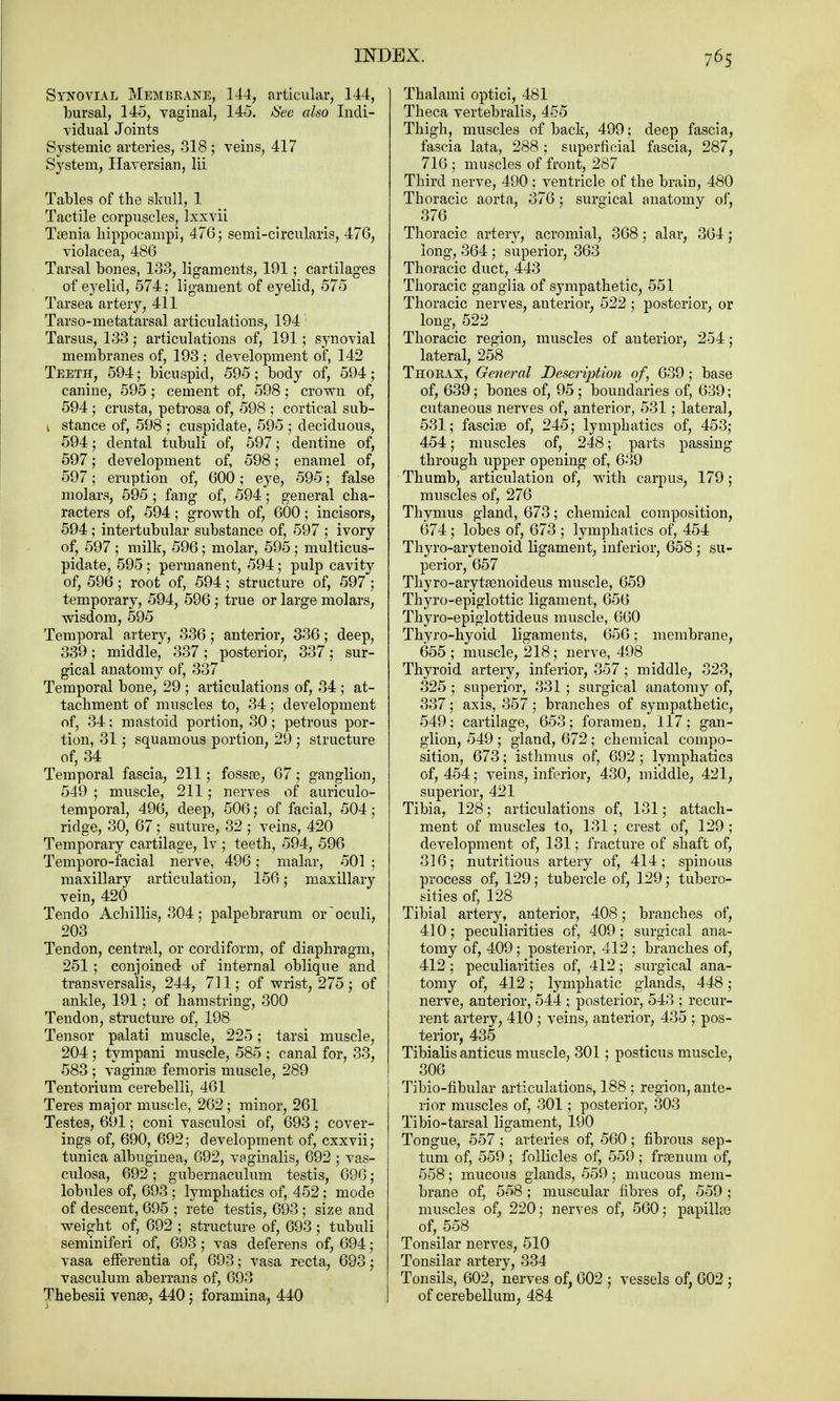 Synovial Membrane, 144, articular, 144, bursal, 145, vaginal, 145. See also Indi- vidual Joints Systemic arteries, 318 ; veins, 417 System, Haversian, Hi Tables of the skull, 1 Tactile corpuscles, lxxvii Taenia hippocampi, 476; semi-circularis, 476, violacea, 486 Tarsal bones, 138, ligaments, 191; cartilages of eyelid, 574; ligament of eyelid, 575 Tarsea artery, 411 Tarso-metatarsal articulations, 194 Tarsus, 133 ; articulations of, 191; synovial membranes of, 193; development of, 142 Teeth, 594; bicuspid, 595; body of, 594; canine, 595; cement of, 598; crown of, 594; crusta, petrosa of, 598 ; cortical sub- 1 stance of, 598 ; cuspidate, 595 ; deciduous, 594; dental tubuli of, 597; dentine of, 597; development of, 598; enamel of, 597; eruption of, 600 ; eye, 595; false molars, 595 ; fang of, 594; general cha- racters of, 594; growth of, 600; incisors, 594 ; intertubular substance of, 597 ; ivory of, 597 ; milk, 596; molar, 595; multicus- pidate, 595; permanent, 594; pulp cavity of, 596; root of, 594; structure of, 597 ; temporary, 594, 596; true or large molars, wisdom, 595 Temporal artery, 336; anterior, 336; deep, 339; middle, 337; posterior, 337; sur- gical anatomy of, 337 Temporal bone, 29 ; articulations of, 34; at- tachment of muscles to, 34; development of, 34; mastoid portion, 30; petrous por- tion, 31; squamous portion, 29 ; structure of, 34 Temporal fascia, 211; fossae, 67; ganglion, 549 ; muscle, 211; nerves of auriculo- temporal, 496, deep, 506; of facial, 504; ridge, 30, 67; suture, 32 ; veins, 420 Temporary cartilage, lv ; teeth, 594, 596 Temporo-facial nerve, 496; malar, 501 ; maxillary articulation, 156; maxillary vein, 420 Tendo Achillis, 304; palpebrarum oroculi, 203 Tendon, central, or cordiform, of diaphragm, 251 ; conjoined of internal oblique and transversalis, 244, 711; of wrist, 275; of ankle, 191 ; of hamstring, 300 Tendon, structure of, 198 Tensor palati muscle, 225; tarsi muscle, 204 ; tympani muscle, 585 ; canal for, 33, 583 ; vaginae femoris muscle, 289 Tentorium cerebelli, 461 Teres major muscle, 262; minor, 261 Testes, 691; coni vasculosi of, 693 ; cover- ings of, 690, 692; development of, cxxvii; tunica albuginea, 692, vaginalis, 692 ; vas- culosa, 692; gubernaculum testis, 696; lobules of, 693 ; lymphatics of, 452; mode of descent, 695 ; rete testis, 693; size and weight of, 692 ; structure of, 693 ; tubuli seminiferi of, 693; vas deferens of, 694; vasa efferentia of, 693; vasa recta, 693; vasculum aberrans of, 693 Thebesii venae, 440; foramina, 440 Thalami optici, 481 Theca vertebralis, 455 Thigh, muscles of back, 499; deep fascia, fascia lata, 288 ; superficial fascia, 287, 716 ; muscles of front, 287 Third nerve, 490 ; ventricle of the brain, 480 Thoracic aorta, 376 : surgical anatomy of, 376 Thoracic arteiy, acromial, 368; alar, 364; long, 364 ; superior, 363 Thoracic duct, 443 Thoracic ganglia of sympathetic, 551 Thoracic nerves, anterior, 522 ; posterior, or long, 522 Thoracic region, muscles of anterior, 254; lateral, 258 Thorax, General Description of, 639; base of, 639; bones of, 95; boundaries of, 639; cutaneous nerves of, anterior, 531; lateral, 531; fasciae of, 245; lymphatics of, 453; 454; muscles of, 248; parts passing through upper opening of, 689 Thumb, articulation of, with carpus, 179; muscles of, 276 Thymus gland, 673; chemical composition, 674; lobes of, 673 ; lymphatics of, 454 Thyro-arytenoid ligament, inferior, 658; su- perior, 657 Thyro-arytaenoideus muscle, 659 Thyro-epiglottic ligament, 656 Thyro-epiglottideus muscle, 660 Thyro-hyoid ligaments, 656; membrane, 655 ; muscle, 218; nerve, 498 Thyroid artery, inferior, 357; middle, 823, 325 ; superior, 331 ; surgical anatomy of, 337; axis, 357; branches of sympathetic, 549: cartilage, 653; foramen, 117; gan- glion, 549 ; gland, 672 ; chemical compo- sition, 673; isthmus of, 692 ; lymphatics of, 454; veins, inferior, 430, middle, 421, superior, 421 Tibia, 128; articulations of, 131; attach- ment of muscles to, 131 ; crest of, 129 ; development of, 131; fracture of shaft of, 816; nutritious artery of, 414; spinous process of, 129; tubercle of, 129; tubero- sities of, 128 Tibial artery, anterior, 408; branches of, 410; peculiarities of, 409; surgical ana- tomy of, 409; posterior, 412; branches of, 412; peculiarities of, 412; surgical ana- tomy of, 412; lymphatic glands, 448; nerve, anterior, 544 ; posterior, 543 ; recur- rent artery, 410; veins, anterior, 435 ; pos- terior, 435 Tibialis anticus muscle, 301; posticus muscle, 306 Tibio-fibular articulations, 188 ; region, ante- rior muscles of, 301; posterior, 303 Tibio-tarsal ligament, 190 Tongue, 557 ; arteries of, 560; fibrous sep- tum of, 559 ; follicles of, 559 ; fraenum of, 558; mucous glands, 559; mucous mem- brane of, 558; muscular fibres of, 559 ; muscles of, 220; nerves of, 560; papillae of, 558 Tonsilar nerves, 510 Tonsilar artery, 334 Tonsils, 602, nerves of, 602 ; vessels of, 602 ; of cerebellum, 484