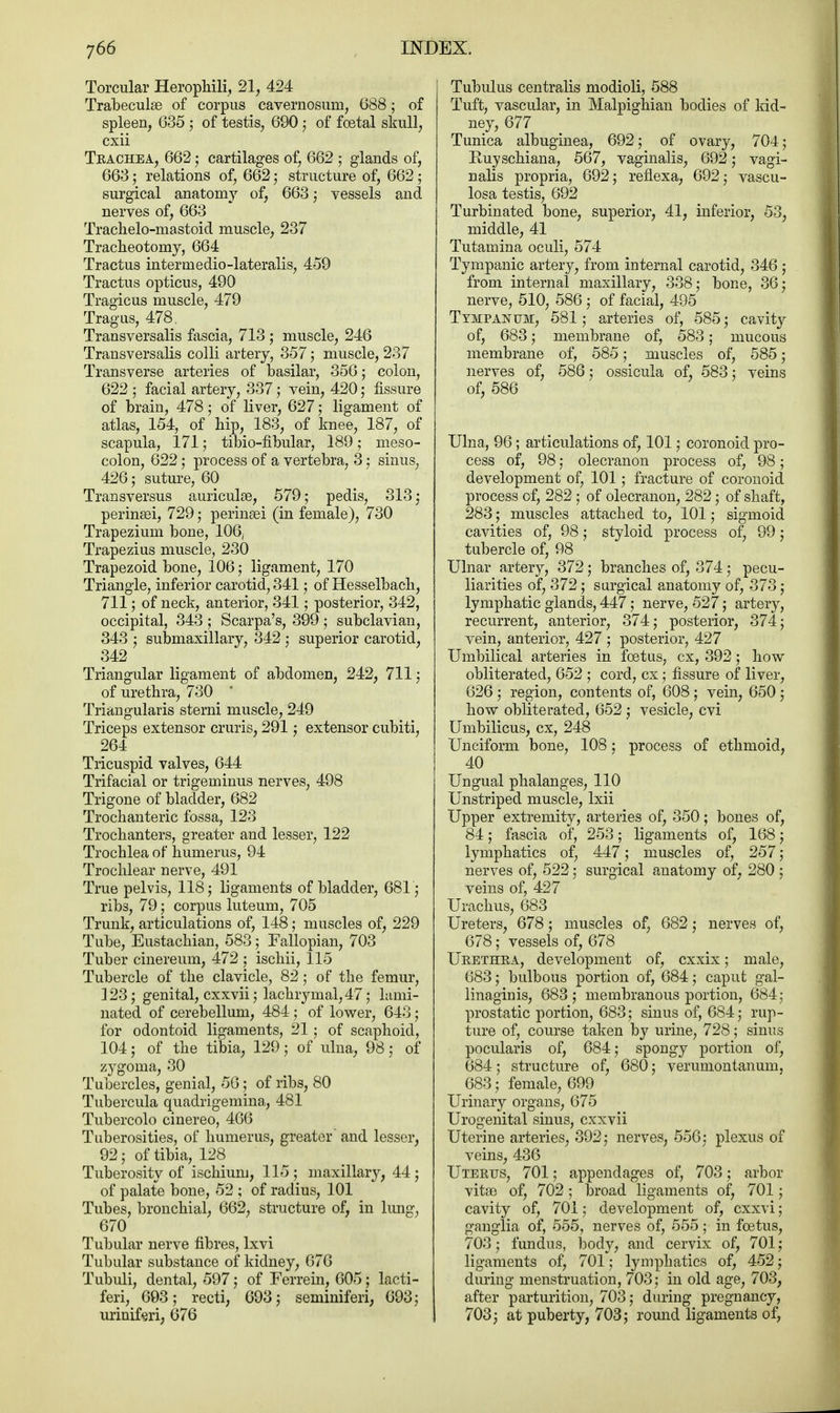 Torcular Herophili, 21, 424 Trabecule of corpus cavernosurn, 688; of spleen, 635 5 of testis, 690; of foetal skull, cxii Trachea, 662; cartilages of, 662 ; glands of, 663; relations of, 662 j structure of, 662 ; surgical anatomy of, 663; vessels and nerves of, 663 Trachelo-mastoid muscle, 237 Tracheotomy, 664 Tractus intermedio-lateralis, 459 Tractus opticus, 490 Tragicus muscle, 479 Tragus, 478, Transversalis fascia, 713 ; muscle, 246 Transversalis colli artery, 357; muscle, 237 Transverse arteries of basilar, 356; colon, 622 • facial artery, 337; vein, 420; fissure of brain, 478; of liver, 627; ligament of atlas, 154, of hip, 183, of knee, 187, of scapula, 171; tibio-flbular, 189; meso- colon, 622; process of a vertebra, 3; sinus, 426; suture, 60 Transversus auriculae, 579; pedis, 313; perinsei, 729; perinsei (in female), 730 Trapezium bone, 106, Trapezius muscle, 230 Trapezoid bone, 106; ligament, 170 Triangle, inferior carotid, 341; of Hesselbach, 711; of neck, anterior, 341; posterior, 342, occipital, 343 ; Scarpa's, 399 ; subclavian, 343 ; submaxillary, 342 ; superior carotid, 342 Triangular ligament of abdomen, 242, 711; of urethra, 730 Triangularis sterni muscle, 249 Triceps extensor cruris, 291; extensor cubiti, 264 Tricuspid valves, 644 Trifacial or trigeminus nerves, 498 Trigone of bladder, 682 Trochanteric fossa, 123 Trochanters, greater and lesser, 122 Trochlea of humerus, 94 Trochlear nerve, 491 True pelvis, 118; ligaments of bladder, 681; ribs, 79; corpus luteum, 705 Trunk, articulations of, 148; muscles of, 229 Tube, Eustachian, 583; Fallopian, 703 Tuber cinereum, 472 ; ischii, 115 Tubercle of the clavicle, 82; of the femur, 123; genital, cxxvii; lachrymal, 47; lami- nated of cerebellum, 484 ; of lower, 643; for odontoid ligaments, 21; of scaphoid, 104; of the tibia, 129; of ulna, 98; of zygoma, 30 Tubercles, genial, 56; of ribs, 80 Tubercula quadrigemina, 481 Tubercolo cinereo, 466 Tuberosities, of humerus, greater and lesser, 92; of tibia, 128 Tuberosity of ischium, 115 ; maxillary, 44; of palate bone, 52 ; of radius, 101 Tubes, bronchial, 662, structure of, in lung, 670 Tubular nerve fibres, lxvi Tubular substance of kidney, 676 Tubuli, dental, 597; of Ferrein, 605; lacti- feri, 693; recti, 693; seminiferi, 693; uriniferi, 676 Tubulus centralis modioli, 588 Tuft, vascular, in Malpighian bodies of kid- ney, 677 Tunica albuginea, 692; of ovary, 704; Kuyschiana, 567, vaginalis, 692; vagi- nalis propria, 692; reflexa, 692; vascu- losa testis, 692 Turbinated bone, superior, 41, inferior, 53, middle, 41 Tutamina oculi, 574 Tympanic artery, from internal carotid, 346 ; from internal maxillary, 338; bone, 36; nerve, 510, 586 ; of facial, 495 Tympanum, 581; arteries of, 585; cavity of, 683; membrane of, 583; mucous membrane of, 585; muscles of, 585; nerves of, 586; ossicula of, 583; veins of, 586 Ulna, 96; articulations of, 101; coronoid pro- cess of, 98; olecranon process of, 98; development of, 101; fracture of coronoid process of, 282 ; of olecranon, 282; of shaft, 283; muscles attached to, 101; sigmoid cavities of, 98; styloid process of, 99; tubercle of, 98 Ulnar artery, 372; branches of, 374; pecu- liarities of, 372 ; surgical anatomy of, 373; lymphatic glands, 447; nerve, 527; artery, recurrent, anterior, 374; posterior, 374; vein, anterior, 427 ; posterior, 427 Umbilical arteries in foetus, cx, 392 ; how obliterated, 652 ; cord, cx; fissure of liver, 626 ; region, contents of, 608 ; vein, 650 ; how obliterated, 652 ; vesicle, cvi Umbilicus, cx, 248 Unciform bone, 108; process of ethmoid, 40 Ungual phalanges, 110 Unstriped muscle, lxii Upper extremity, arteries of, 350; bones of, 84; fascia of, 253; ligaments of, 168; lymphatics of, 447; muscles of, 257; nerves of, 522; surgical anatomy of, 280 ; veins of, 427 Urachus, 683 Ureters, 678; muscles of, 682; nerves of, 678; vessels of, 678 Urethra, development of, cxxix; male, 683; bulbous portion of, 684; caput gal- linaginis, 683 ; membranous portion, 684; prostatic portion, 683; sinus of, 684; rup- ture of, course taken by urine, 728; sinus pocularis of, 684; spongy portion of, 684; structure of, 680; verumontanum, 683; female, 699 Urinary organs, 675 Urogenital sinus, cxxvii Uterine arteries, 392; nerves, 556; plexus of veins, 436 Uterus, 701; appendages of, 703; arbor vitae of, 702; broad ligaments of, 701; cavity of, 701; development of, cxxvi; ganglia of, 555, nerves of, 555; in foetus, 703; fundus, body, and cervix of, 701; ligaments of, 701; lymphatics of, 452; during menstruation, 703; in old age, 703, after parturition, 703; during pregnancy, 703; at puberty, 703; round ligaments of,