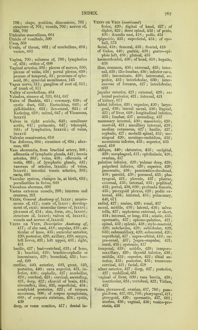 706; shape, position, dimensions, 701 ; I structure of, 701; vessels, 702 ; nerves of, | 556, 702 Utriculus masculinus, 684 Utricle of vestibule, 590 Uvea, 568 Uvula, of throat, 601; of cerebellum, 484; vesicae, 683 Vagina, 700; columns of, 700; lymphatics of, 452; orifice of, 698 Vaginal arteries, 392; plexus of nerves, 556; plexus of veins, 436 ; portal plexus, 630; process of temporal, 33 ; processes of sphe- noid, 36 ; synovial membranes, 145 Vagus nerve, 511; ganglion of root of, 511; of trunk of, 511 Valley of cerebellum, 484 Valsalva, sinuses of, 320, 644, 647 Valve of Bauhin, 621; coronary, 639; of cystic duct, 632; Eustachian, 643; of gall-bladder, 631; ileo-cascal, 621; of Kerkring, 618 ; mitral, 647; of Vieussens, lxxxvii Valves in right auricle, 643; semilunar aortic, 647; pulmonio, 647; tricuspid, 644; of lymphatics, lxxxvii; of veins, lxxxvii Valvulae conniventes, 618 Vas deferens, 694; structure of, 694; aber- rans, 693 Vasa aberrantia, from brachial artery, 366; afferentia of lymphatic glands, 442; brevia arteries, 383; veins, 438; efTerentia of testis, 693; of lymphatic glands, 442; vasorum of arteries, lxxxiii; of veins, lxxxvii; intestini tenuis arteries, 383; recta, 693 Vascular system, changes in, at birth, 652 ; peculiarities in foetus, 649 Vasculum aberrans, 693 Vastus externus muscle, 290; internus and cruraeus, 291 Veins, General Anatomy of lxxxv ; anasto- moses of, 417; coats of, lxxxv ; develop- ment of, cxxi; muscular tissue of, lxxxvi; plexuses of, 414; size, form, etc., lxxxvi; structure of, lxxxvi; valves of, lxxxvii; vessels and nerves of, lxxxvii Veins oe Vein, Descriptive Anatomy of, 417; of alae nasi, 418; angular, 418 ; ar- ticular of knee, 435; auricular anterior, 420; posterior, 420; axillary, 429; azygos, left lower, 431; left upper, 431; right, 431 basilic, 427; basi-vertebral, 433; of bone, li; brachial, 429; brachio-cephalic or innominate, 429; bronchial, 432 ; buc- cal, 420 cardiac, 440, anterior, 440, great, 440,. posterior, 440; cava superior, 431, in- ferior, 436; cephalic, 427; cerebellar, 424; cerebral, 423 ; cervical, ascending, 421, deep, 422; choroid of brain, 424; circumflex, iliac, 435, superficial, 434; condyloid posterior, 422; of corpora cavernosa, 698; of corpus spongiosum, 689 ; of corporis striatum, 424; cystic, 439 deep, or venae comites, 417; dental in- Veins or Vein (continued) ferior, 420; digital of hand, 427; of diploe, 422 ; dorsi spinal, 432 ; of penis, 436 ; dorsalis nasi, 418 ; pedis, 434 epigastric, 435; superficial, 434; of eye- ball, 573 facial, 418; femoral, 435 ; frontal, 418 of Galen, 440; gastric, 438; gastroepi- ploic left, 438 ; gluteal, 435 hemorrhoidal, 436 ; of head, 418 ; hepatic, 438 iliac, common, 436; external, 435; inter- nal, 435 ; ilio-lumbar, 436 ; inferior cava, 436; innominate, 429; intercostal, su- perior, 431; interlobular, 630; inter- osseous of forearm, 427; intralobular, 630 jugular anterior, 421; external, 420; ex- ternal posterior, 421; internal, 421 of kidney, 677 labial inferior, 420 ; superior, 420 ; laryn- geal, 430; lateral sacral, 436; lingual, 421; of liver, 628 ; longitudinal inferior, 425 ; lumbar, 437; ascending, 437 mammary internal, 430; masseteric, 420 ; mastoid, 421; maxillary internal, 420; median cutaneous, 427; basilic, 427; cephalic, 427; medulli spinal, 432; me- ningeal 420; meningo-rachidian, 432 ; mesenteric inferior, 435 ; superior, 435 nasal, 418 oblique, 440; obturator, 435; occipital, 420; oesophageal, 431; ophthalmic, 426; ovarian, 437 palatine inferior, 420; 'palmar deep, 429; palpebral inferior, 420; superior, 420; pancreatic, 438; pancreatico-duodenal, 438; parotid, 438; peroneal, 435; pha- ryngeal, 421; phrenic, 437; plantar, external, 435; internal, 435 ; popliteal, 435; portal, 438, 630 ; profunda femoris, 435 ; pterygoid plexus, 420 ; pudic ex- ternal, 434; internal, 434; pulmonarv, 440, 671 ^ radial, 427 ; ranine, 420; renal, 437 sacral, middle, 436; lateral, 436; salva- tella, 427; saphenous external, or short, 434; internal, or long, 434; sciatic, 435; spermatic, 437 ; spheno-palatine, 421; spinal, 432 ; splenic, 438 ; stylo-mastoid, 420; subclavian, 429; sublobular, 629, 630; submaxillary, 420; submental, 420 ; superficial, 417 ; supra-orbital, 419 ; su- pra-renal, 437; 'supra-scapular, 421; sural, 435 ; systemic, 417 temporal, 419; middle, 420; temporo- maxillary, 420; thyroid inferior, 430 ; middle, 422; superior, 422; tibial an- terior, 435; posterior, 435; transverse cervical, 421; facial, 418 ulnar anterior, 427 ; deep, 427; posterior, 427; umbilical, 651 vaginal of liver, 630; vasa brevia, 438; ventricular, 424; vertebral, 422; Vidian, _ 422 Veins, plexuses of, ovarian, 437, 706; pam- piniform, 437,691,706; pharyngeal, 421; pterygoid, 420; spermatic, 437, 691; uterine, 436; vaginal, 436; vesico-pro- static, 436