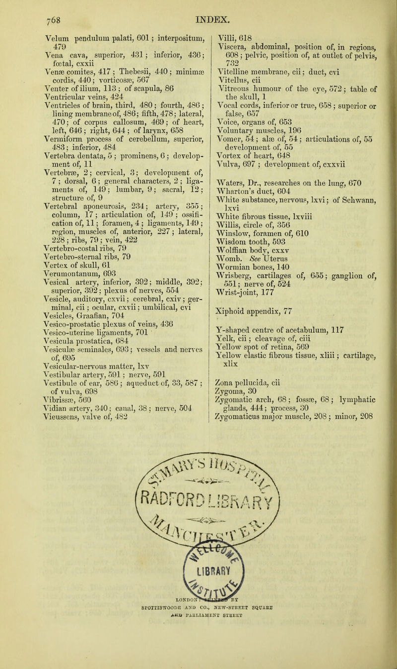 Velum pendulum palati, 601; interpositum, 479 Vena cava, superior, 431; inferior, 486; foetal, cxxii Venae comites, 417 ; Thebesii, 440 ; minima3 cordis, 440; vorticosae, 567 Venter of ilium, 113 ; of scapula, 86 Ventricular veins, 424 Ventricles of brain, third, 480; fourth, 486 ; lining membrane of, 486; fifth, 478; lateral, 470; of corpus callosum, 469; of heart, left, 646; right, 644; of larynx, 658 Vermiform process of cerebellum, superior, 483; inferior, 484 Vertebra dentata, 5 ; prominens, 6; develop- ment of, 11 Vertebras, 2; cervical, 3; development of, 7 ; dorsal, 6; general characters, 2 ; liga- ments of, 149; lumbar, 9; sacral, 12 ; structure of, 9 Vertebral aponeurosis, 234; artery, 355; column, 17; articulation of, 149 ; ossifi- cation of, 11; foramen, 4 ; ligaments, 149 ; region, muscles of, anterior, 227; lateral, 228 ; ribs, 79 j vein, 422 Vertebro-costal ribs, 79 Vertebro-sternal ribs, 79 Vertex of skull, 61 Verumontanum, 693 Vesical artery, inferior, 392; middle, 392; superior, 392; plexus of nerves, 554 Vesicle, auditory, cxvii; cerebral, cxiv; ger- minal, cii; ocular, cxvii; umbilical, cvi Vesicles, Graafian, 704 Vesico-prostatic plexus of veins, 436 Vesico-uterine ligaments, 701 Vesicula prostatica, 684 Vesiculae seminales, 693; vessels and nerves of, 695 Vesicular-nervous matter, lxv Vestibular artery, 591 ; nerve, 591 Vestibule of ear, 586 ; aqueduct of, 33, 587 ; of vulva, 698 Vibrissas, 560 Vidian artery, 340; canal, 38 ; nerve, 504 Vieussens, valve of, 482 Villi, 618 Viscera, abdominal, position of, in regions, 608 ; pelvic, position of, at outlet of pelvis, 732 Vitelline membrane, cii; duct, cvi Vitellus, cii Vitreous humour of the eye, 572; table of the skull, 1 Vocal cords, inferior or true, 658; superior or false, 657 Voice, organs of, 653 Voluntary muscles, 196 Vomer, 54; alae of, 54; articulations of, 55 development of, 55 Vortex of heart, 648 Vulva, 697 ; development of, cxxvii Waters, Dr., researches on the lung, 670 Wharton's duct, 604 White substance, nervous, lxvi; of Schwann, lxvi White fibrous tissue, lxviii Willis, circle of, 356 Winslow, foramen of, 610 Wisdom tooth, 593 Wolffian body, cxxv Womb. See Uterus Wormian bones, 140 Wrisberg, cartilages of, 655; ganglion of, 551; nerve of, 524 Wrist-joint, 177 Xiphoid appendix, 77 Y-shaped centre of acetabulum, 117 Yelk, cii; cleavage of, ciii Yellow spot of retina, 569 Yellow elastic fibrous tissue, xliii; cartilage, xlix Zona pellucida, cii Zygoma, 80 Zygomatic arch, 68; fossfe, 68; lymphatic glands, 444; process, 30 Zygomaticus major muscle, 208 ; minor, 208 SrOIIISWOODE A!N'D CO., JTEW-SIBEET SQUAEE FABIJAMENT PXBEEI