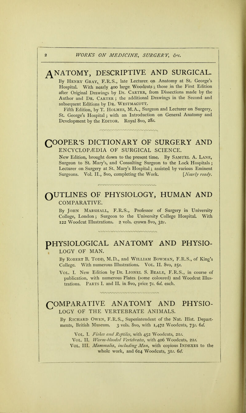 ANATOMY, DESCRIPTIVE AND SURGICAL. By Henry Gray, F.R.S., late Lecturer on Anatomy at St. George's Hospital. With nearly 400 large Woodcuts; those in the First Edition after Original Drawings by Dr. Carter, from Dissections made by the Author and Dr. Carter ; the additional Drawings in the Second and subsequent Editions by Dr. Westmacott. Fifth Edition, by T. Holmes, M. A., Surgeon and Lecturer on Surgery, St. George's Hospital; with an Introduction on General Anatomy and Development by the Editor. Royal 8vo, 28^. (^OOPER'S DICTIONARY OF SURGERY AND ENCYCLOPEDIA OF SURGICAL SCIENCE. New Edition, brought down to the present time. By Samuel A. Lane, Surgeon to St. Mary's, and Consulting Surgeon to the Lock Hospitals ; Lecturer on Surgery at St. Mary's Hospital; assisted by various Eminent Surgeons. Vol. II., 8vo, completing the Work. [Nearly ready. OUTLINES OF PHYSIOLOGY, HUMAN AND COMPARATIVE. By John Marshall, F.R.S., Professor of Surgery in University College, London; Surgeon to the University College Hospital. With 122 Woodcut Illustrations. 2 vols, crown 8vo, yis. PHYSIOLOGICAL ANATOMY AND PHYSIO- LOGY OF MAN. By Robert B. Todd, M.D., and William Bowman, F.R.S., of King's College. With numerous Illustrations. Vol. II. 8vo, 25J. Vol. I. New Edition by Dr. Lionel S. Beale, F.R.S., in course of publication, with numerous Plates (some coloured) and Woodcut Illus- trations. Parts I. and II. in 8vo, price *js. 6d. each. COMPARATIVE ANATOMY AND PHYSIO- LOGY OF THE VERTEBRATE ANIMALS. By Richard Owen, F.R.S., Superintendent of the Nat. Hist. Depart- ments, British Museum. 3 vols. 8vo, with 1,472 Woodcuts, 73^. 6d. Vol. I. Fishes and Reptiles, with 452 Woodcuts, 21s. Vol. II. Warm-blooded Vertebrates, with 406 Woodcuts, us. Vol. III. Mammalia, including Man, with copious Indexes to the whole work, and 614 Woodcuts, 31*. 6d.